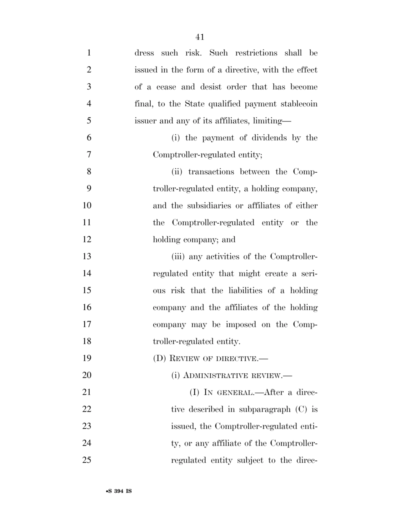 41 
•S 394 IS
1 dress such risk. Such restrictions shall be 
2 issued in the form of a directive, with the effect 
3 of a cease and desist order that has become 
4 final, to the State qualified payment stablecoin 
5 issuer and any of its affiliates, limiting— 
6 (i) the payment of dividends by the 
7 Comptroller-regulated entity; 
8 (ii) transactions between the Comp9 troller-regulated entity, a holding company, 
10 and the subsidiaries or affiliates of either 
11 the Comptroller-regulated entity or the 
12 holding company; and 
13 (iii) any activities of the Comptroller14 regulated entity that might create a seri15 ous risk that the liabilities of a holding 
16 company and the affiliates of the holding 
17 company may be imposed on the Comp18 troller-regulated entity. 
19 (D) REVIEW OF DIRECTIVE.— 
20 (i) ADMINISTRATIVE REVIEW.— 
21 (I) IN GENERAL.—After a direc22 tive described in subparagraph (C) is 
23 issued, the Comptroller-regulated enti24 ty, or any affiliate of the Comptroller25 regulated entity subject to the direcVerDate Sep 11 2014 17:41 Mar 05, 2025 Jkt 059200 PO 00000 Frm 00041 Fmt 6652 Sfmt 6201 E:\BILLS\S394.IS S394
ssavage on LAPJG3WLY3PROD with BILLS