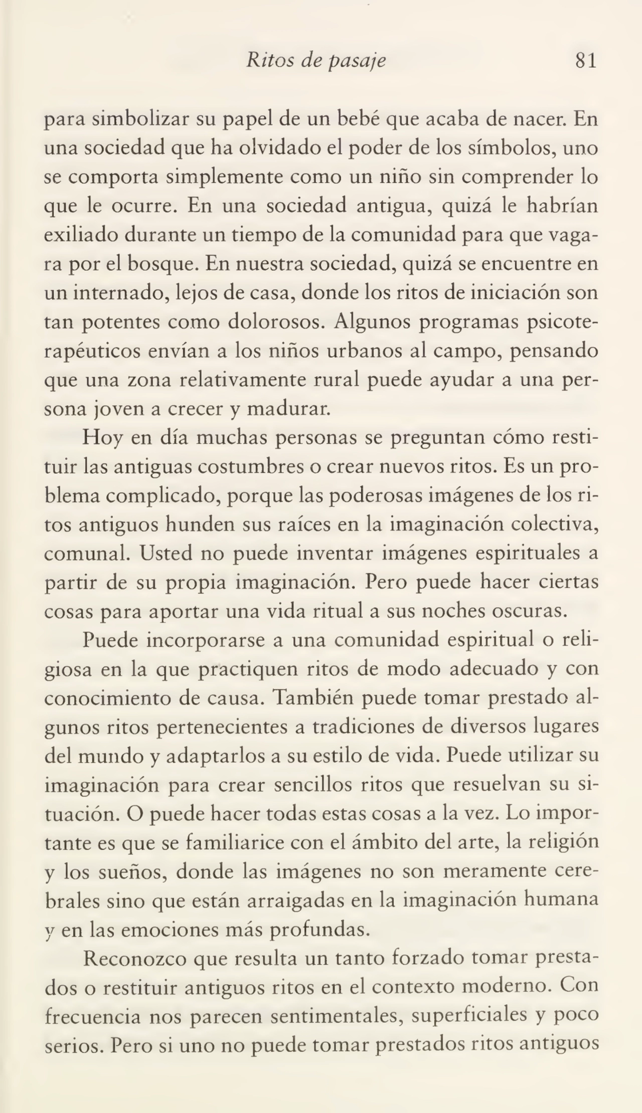 Ritos de pasaje 81
para simbolizar su papel de un bebé que acaba de nacer. En
una sociedad que ha olvidado el poder de los símbolos, uno
se comporta simplemente como un niño sin comprender lo
que le ocurre. En una sociedad antigua, quizá le habrían
exiliado durante un tiempo de la comunidad para que vaga¬
ra por el bosque. En nuestra sociedad, quizá se encuentre en
un internado, lejos de casa, donde los ritos de iniciación son
tan potentes como dolorosos. Algunos programas psicoterapéuticos envían a los niños urbanos al campo, pensando
que una zona relativamente rural puede ayudar a una per¬
sona joven a crecer y madurar.
Hoy en día muchas personas se preguntan cómo resti¬
tuir las antiguas costumbres o crear nuevos ritos. Es un pro¬
blema complicado, porque las poderosas imágenes de los ri¬
tos antiguos hunden sus raíces en la imaginación colectiva,
comunal. Usted no puede inventar imágenes espirituales a
partir de su propia imaginación. Pero puede hacer ciertas
cosas para aportar una vida ritual a sus noches oscuras.
Puede incorporarse a una comunidad espiritual o reli¬
giosa en la que practiquen ritos de modo adecuado y con
conocimiento de causa. También puede tomar prestado al¬
gunos ritos pertenecientes a tradiciones de diversos lugares
del mundo y adaptarlos a su estilo de vida. Puede utilizar su
imaginación para crear sencillos ritos que resuelvan su si¬
tuación. O puede hacer todas estas cosas a la vez. Lo impor¬
tante es que se familiarice con el ámbito del arte, la religión
y los sueños, donde las imágenes no son meramente cere¬
brales sino que están arraigadas en la imaginación humana
y en las emociones más profundas.
Reconozco que resulta un tanto forzado tomar presta¬
dos o restituir antiguos ritos en el contexto moderno. Con
frecuencia nos parecen sentimentales, superficiales y poco
serios. Pero si uno no puede tomar prestados ritos antiguos