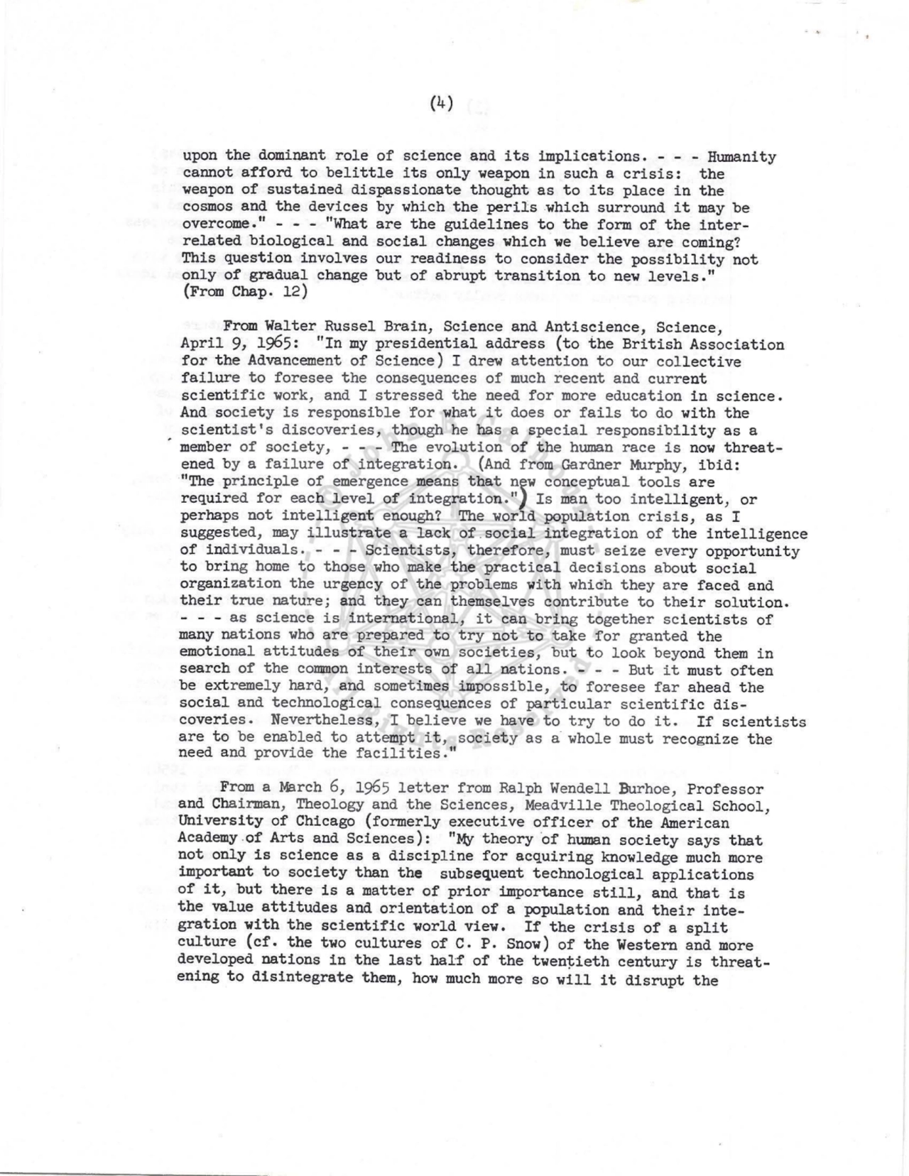 (4) 
upon the dominant role of science and its implications. - - - Humanity 
cannot afford to belittle its only weapon in such a crisis: the 
weapon of sustained dispassionate thought as to its place in the 
cosmos and the devices by which the perils which surround it may be 
overcome . " - - - "What are the guidelines to the form of the interrelated biological and social changes which we believe are coming? 
This question involves our readiness to consider the possibility not 
only of gradual change but of abrupt transition to new levels. " 
(From Chap. 12) 
From Walter Russel Brain, Science and Antiscience, Science, 
April 9, 1965: "In my presidential address (to the British Association 
for the Advancement of Science) I drew attention to our collective 
failure to foresee the consequences of much recent and current 
scientific work, and I stressed the need for more education in science. 
And society is responsible for what it does or fails to do with the 
scientist's discoveries, though he has a special responsibility as a 
member of society, - - - The evolution of the human race is now threatened by a failure of integration. (And from Gardner Murphy, ibid: 
"The principle of emergence means that n~w conceptual tools are 
required for each level of integration."} Is man too intelligent, or 
perhaps not intelligent enough? The world population crisis, as I 
suggested, may illustrate a lack of.social integration of the intelligence 
of individuals. - - - Scientists, therefore, must seize every opportunity 
to bring home to those who make the practical decisions about social 
organization the urgency of the problems with which they are faced and 
their true nature ; and they can themselves contribute to their solution. 
- - - as science is international, it can bring together scientists of 
many nations who are prepared to try not to take for granted the 
emotional attitudes of their own societies, but to look beyond them in 
search of the common interests of all nations. - - - But it must often 
be extremely hard, and sometimes impossible, to foresee far ahead the 
social and technological consequences of particular scientific discoveries. Nevertheless, I believe we have to try to do it. If scientists 
ar e to be enabled to attempt it, society as a whole must recognize the 
need and provide the facilities." 
From a March 6, 1965 letter from Ralph Wendell Burhoe, Professor 
and Chairman, Theology and the Sciences, Meadvi lle Theol ogical School, 
University of Chicago (formerly executive officer of the American 
Academy .of Arts and Sciences): "My theory ·of human society says that 
not only is science as a discipline for acquiring knowl edge much more 
important to society than the subsequent technological applications 
of it, but there is a matter of prior importance still, and that is 
the value attitudes and orientation of a population and their integration with the scientific world view. If the crisis of a split 
culture (cf. the two cultures of c. P, Snow) of the Western and more 
developed nations in the last half of the twentieth century is threatening to disintegrate them, how much more so will it disrupt the 