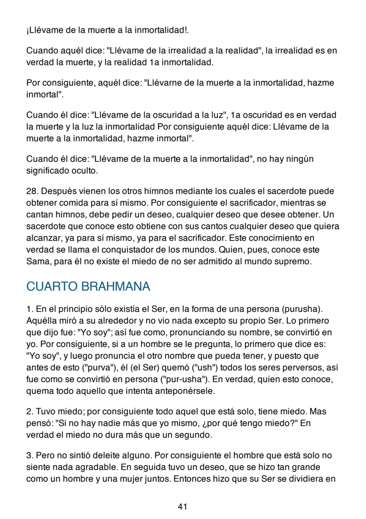 ¡Llévame de la muerte a la inmortalidad!.
Cuando aquél dice: "Llévame de la irrealidad a la realidad", la irrealidad es en
verdad la muerte, y la realidad 1a inmortalidad.
Por consiguiente, aquél dice: "Llévarne de la muerte a la inmortalidad, hazme
inmortal".
Cuando él dice: "Llévame de la oscuridad a la luz", 1a oscuridad es en verdad
la muerte y la luz la inmortalidad Por consiguiente aquél dice: Llévame de la
muerte a la inmortalidad, hazme inmortal".
Cuando él dice: "Llévame de la muerte a la inmortalidad", no hay ningún
significado oculto.
28. Después vienen los otros himnos mediante los cuales el sacerdote puede
obtener comida para sí mismo. Por consiguiente el sacrificador, mientras se
cantan himnos, debe pedir un deseo, cualquier deseo que desee obtener. Un
sacerdote que conoce esto obtiene con sus cantos cualquier deseo que quiera
alcanzar, ya para sí mismo, ya para el sacrificador. Este conocimiento en
verdad se llama el conquistador de los mundos. Quien, pues, conoce este
Sama, para él no existe el miedo de no ser admitido al mundo supremo.
CUARTO BRAHMANA
1. En el principio sólo existía el Ser, en la forma de una persona (purusha).
Aquélla miró a su alrededor y no vio nada excepto su propio Ser. Lo primero
que dijo fue: "Yo soy"; así fue como, pronunciando su nombre, se convirtió en
yo. Por consiguiente, si a un hombre se le pregunta, lo primero que dice es:
"Yo soy", y luego pronuncia el otro nombre que pueda tener, y puesto que
antes de esto ("purva"), él (el Ser) quemó ("ush") todos los seres perversos, así
fue como se convirtió en persona ("pur-usha"). En verdad, quien esto conoce,
quema todo aquello que intenta anteponérsele.
2. Tuvo miedo; por consiguiente todo aquel que está solo, tiene miedo. Mas
pensó: "Si no hay nadie más que yo mismo, ¿por qué tengo miedo?" En
verdad el miedo no dura más que un segundo.
3. Pero no sintió deleite alguno. Por consiguiente el hombre que está solo no
siente nada agradable. En seguida tuvo un deseo, que se hizo tan grande
como un hombre y una mujer juntos. Entonces hizo que su Ser se dividiera en
41