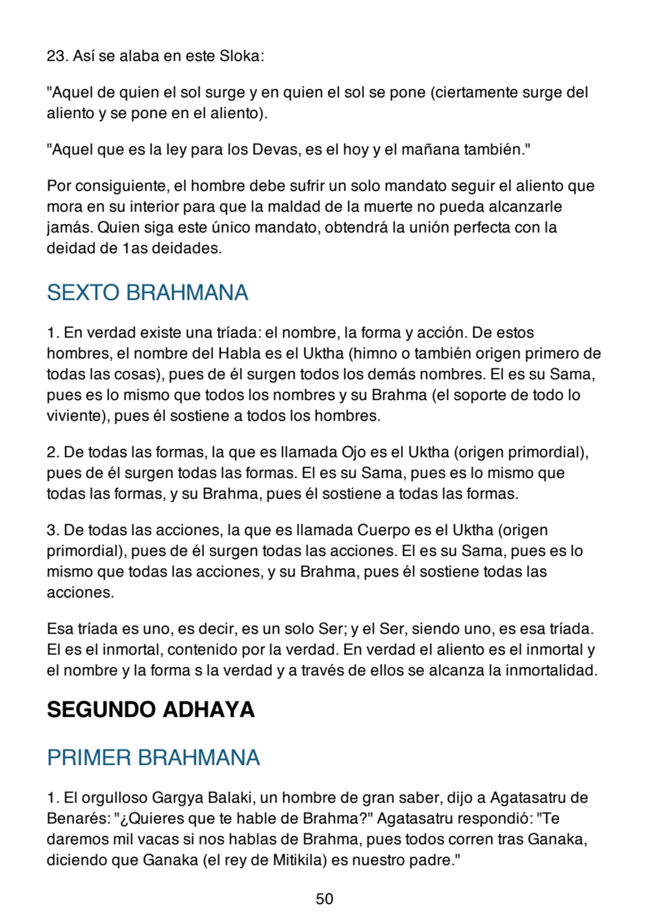 23. Así se alaba en este Sloka:
"Aquel de quien el sol surge y en quien el sol se pone (ciertamente surge del
aliento y se pone en el aliento).
"Aquel que es la ley para los Devas, es el hoy y el mañana también."
Por consiguiente, el hombre debe sufrir un solo mandato seguir el aliento que
mora en su interior para que la maldad de la muerte no pueda alcanzarle
jamás. Quien siga este único mandato, obtendrá la unión perfecta con la
deidad de 1as deidades.
SEXTO BRAHMANA
1. En verdad existe una tríada: el nombre, la forma y acción. De estos
hombres, el nombre del Habla es el Uktha (himno o también origen primero de
todas las cosas), pues de él surgen todos los demás nombres. El es su Sama,
pues es lo mismo que todos los nombres y su Brahma (el soporte de todo lo
viviente), pues él sostiene a todos los hombres.
2. De todas las formas, la que es llamada Ojo es el Uktha (origen primordial),
pues de él surgen todas las formas. El es su Sama, pues es lo mismo que
todas las formas, y su Brahma, pues él sostiene a todas las formas.
3. De todas las acciones, la que es llamada Cuerpo es el Uktha (origen
primordial), pues de él surgen todas las acciones. El es su Sama, pues es lo
mismo que todas las acciones, y su Brahma, pues él sostiene todas las
acciones.
Esa tríada es uno, es decir, es un solo Ser; y el Ser, siendo uno, es esa tríada.
El es el inmortal, contenido por la verdad. En verdad el aliento es el inmortal y
el nombre y la forma s la verdad y a través de ellos se alcanza la inmortalidad.
SEGUNDO ADHAYA
PRIMER BRAHMANA
1. El orgulloso Gargya Balaki, un hombre de gran saber, dijo a Agatasatru de
Benarés: "¿Quieres que te hable de Brahma?" Agatasatru respondió: "Te
daremos mil vacas si nos hablas de Brahma, pues todos corren tras Ganaka,
diciendo que Ganaka (el rey de Mitikila) es nuestro padre."
50