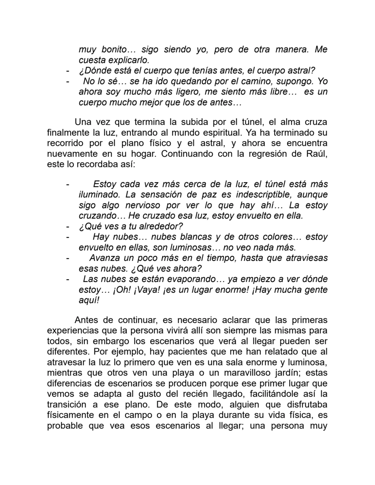 muy bonito… sigo siendo yo, pero de otra manera. Me
cuesta explicarlo.
- ¿Dónde está el cuerpo que tenías antes, el cuerpo astral?
- No lo sé… se ha ido quedando por el camino, supongo. Yo
ahora soy mucho más ligero, me siento más libre… es un
cuerpo mucho mejor que los de antes…
Una vez que termina la subida por el túnel, el alma cruza
finalmente la luz, entrando al mundo espiritual. Ya ha terminado su
recorrido por el plano físico y el astral, y ahora se encuentra
nuevamente en su hogar. Continuando con la regresión de Raúl,
este lo recordaba así:
- Estoy cada vez más cerca de la luz, el túnel está más
iluminado. La sensación de paz es indescriptible, aunque
sigo algo nervioso por ver lo que hay ahí… La estoy
cruzando… He cruzado esa luz, estoy envuelto en ella.
- ¿Qué ves a tu alrededor?
- Hay nubes… nubes blancas y de otros colores… estoy
envuelto en ellas, son luminosas… no veo nada más.
- Avanza un poco más en el tiempo, hasta que atraviesas
esas nubes. ¿Qué ves ahora?
- Las nubes se están evaporando… ya empiezo a ver dónde
estoy… ¡Oh! ¡Vaya! ¡es un lugar enorme! ¡Hay mucha gente
aquí!
Antes de continuar, es necesario aclarar que las primeras
experiencias que la persona vivirá allí son siempre las mismas para
todos, sin embargo los escenarios que verá al llegar pueden ser
diferentes. Por ejemplo, hay pacientes que me han relatado que al
atravesar la luz lo primero que ven es una sala enorme y luminosa,
mientras que otros ven una playa o un maravilloso jardín; estas
diferencias de escenarios se producen porque ese primer lugar que
vemos se adapta al gusto del recién llegado, facilitándole así la
transición a ese plano. De este modo, alguien que disfrutaba
físicamente en el campo o en la playa durante su vida física, es
probable que vea esos escenarios al llegar; una persona muy