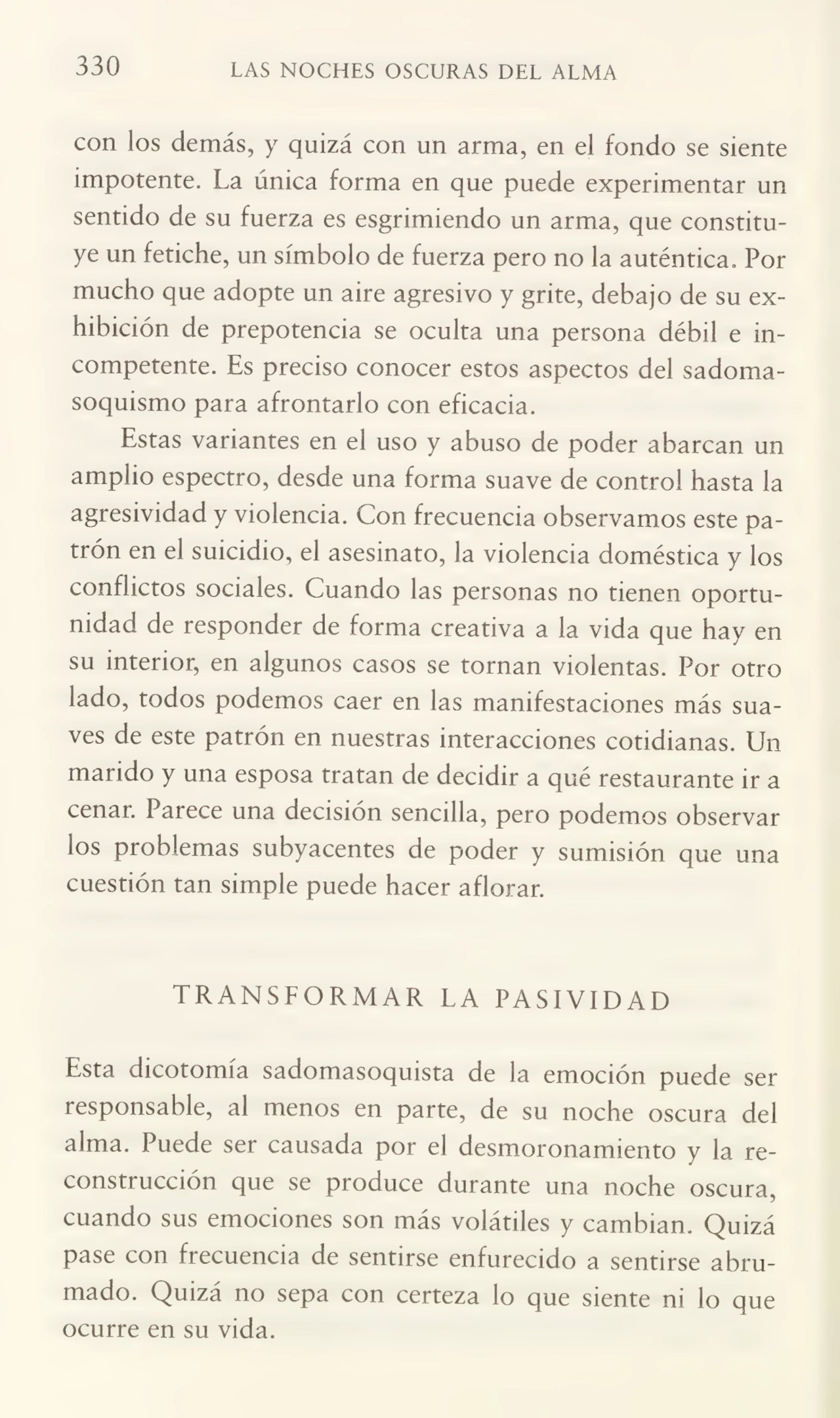 330 LAS NOCHES OSCURAS DEL ALMA
con los demás, y quizá con un arma, en el fondo se siente
impotente. La única forma en que puede experimentar un
sentido de su fuerza es esgrimiendo un arma, que constitu¬
ye un fetiche, un símbolo de fuerza pero no la auténtica. Por
mucho que adopte un aire agresivo y grite, debajo de su ex¬
hibición de prepotencia se oculta una persona débil e in¬
competente. Es preciso conocer estos aspectos del sadomasoquismo para afrontarlo con eficacia.
Estas variantes en el uso y abuso de poder abarcan un
amplio espectro, desde una forma suave de control hasta la
agresividad y violencia. Con frecuencia observamos este pa¬
trón en el suicidio, el asesinato, la violencia doméstica y los
conflictos sociales. Cuando las personas no tienen oportu¬
nidad de responder de forma creativa a la vida que hay en
su interior, en algunos casos se tornan violentas. Por otro
lado, todos podemos caer en las manifestaciones más sua¬
ves de este patrón en nuestras interacciones cotidianas. Un
marido y una esposa tratan de decidir a qué restaurante ir a
cenar. Parece una decisión sencilla, pero podemos observar
los problemas subyacentes de poder y sumisión que una
cuestión tan simple puede hacer aflorar.
TRANSFORMAR LA PASIVIDAD
Esta dicotomía sadomasoquista de la emoción puede ser
responsable, al menos en parte, de su noche oscura del
alma. Puede ser causada por el desmoronamiento y la re¬
construcción que se produce durante una noche oscura,
cuando sus emociones son más volátiles y cambian. Quizá
pase con frecuencia de sentirse enfurecido a sentirse abru¬
mado. Quizá no sepa con certeza lo que siente ni lo que
ocurre en su vida.