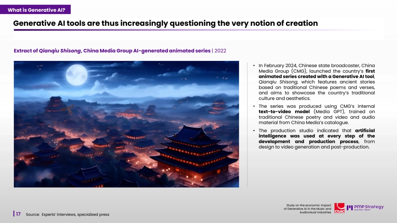 17
Study on the economic impact 
of Generative AI in the Music and 
Audiovisual industries 
Extract of Qianqiu Shisong, China Media Group AI-generated animated series | 2022
Generative AI tools are thus increasingly questioning the very notion of creation
Source: Experts’ interviews, specialized press
• In February 2024, Chinese state broadcaster, China
Media Group (CMG), launched the country’s first
animated series created with a Generative AI tool,
Qianqiu Shisong, which features ancient stories
based on traditional Chinese poems and verses,
and aims to showcase the country’s traditional
culture and aesthetics.
• The series was produced using CMG’s internal
text-to-video model (Media GPT), trained on
traditional Chinese poetry and video and audio
material from China Media’s catalogue.
• The production studio indicated that artificial
intelligence was used at every step of the
development and production process, from
design to video generation and post-production.
What is Generative AI?