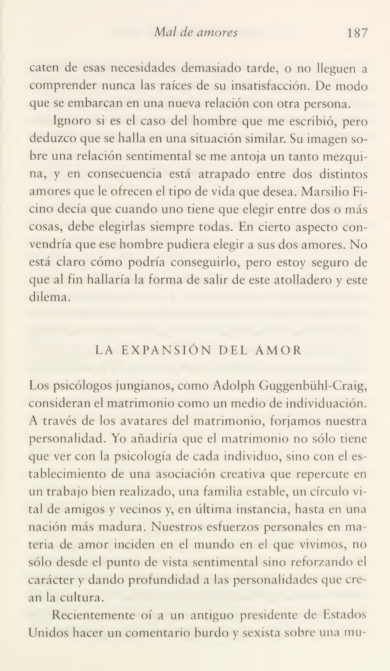 Mal de amores 187
caten de esas necesidades demasiado tarde, o no lleguen a
comprender nunca las raíces de su insatisfacción. De modo
que se embarcan en una nueva relación con otra persona.
Ignoro si es el caso del hombre que me escribió, pero
deduzco que se halla en una situación similar. Su imagen so¬
bre una relación sentimental se me antoja un tanto mezqui¬
na, y en consecuencia está atrapado entre dos distintos
amores que le ofrecen el tipo de vida que desea. Marsilio Ficino decía que cuando uno tiene que elegir entre dos o más
cosas, debe elegirlas siempre todas. En cierto aspecto con¬
vendría que ese hombre pudiera elegir a sus dos amores. No
está claro cómo podría conseguirlo, pero estoy seguro de
que al fin hallaría la forma de salir de este atolladero y este
dilema.
LA EXPANSIÓN DEL AMOR
Los psicólogos jungianos, como Adolph Guggenbühl-Craig,
consideran el matrimonio como un medio de individuación.
A través de los avatares del matrimonio, forjamos nuestra
personalidad. Yo añadiría que el matrimonio no sólo tiene
que ver con la psicología de cada individuo, sino con el es¬
tablecimiento de una asociación creativa que repercute en
un trabajo bien realizado, una familia estable, un círculo vi¬
tal de amigos y vecinos y, en última instancia, hasta en una
nación más madura. Nuestros esfuerzos personales en ma¬
teria de amor inciden en el mundo en el que vivimos, no
sólo desde el punto de vista sentimental sino reforzando el
carácter y dando profundidad a las personalidades que cre¬
an la cultura.
Recientemente oí a un antiguo presidente de Estados
Unidos hacer un comentario burdo y sexista sobre una mu-