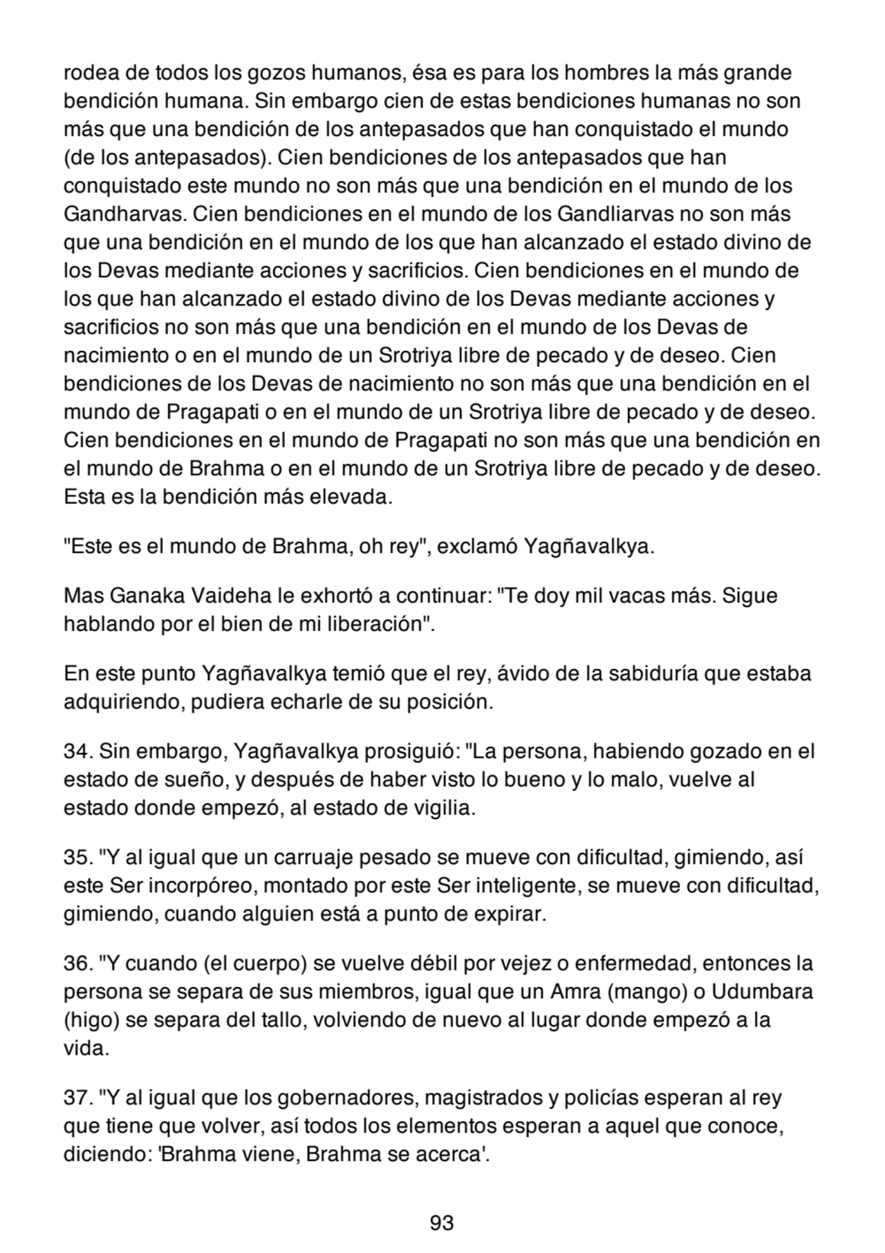 rodea de todos los gozos humanos, ésa es para los hombres la más grande
bendición humana. Sin embargo cien de estas bendiciones humanas no son
más que una bendición de los antepasados que han conquistado el mundo
(de los antepasados). Cien bendiciones de los antepasados que han
conquistado este mundo no son más que una bendición en el mundo de los
Gandharvas. Cien bendiciones en el mundo de los Gandliarvas no son más
que una bendición en el mundo de los que han alcanzado el estado divino de
los Devas mediante acciones y sacrificios. Cien bendiciones en el mundo de
los que han alcanzado el estado divino de los Devas mediante acciones y
sacrificios no son más que una bendición en el mundo de los Devas de
nacimiento o en el mundo de un Srotriya libre de pecado y de deseo. Cien
bendiciones de los Devas de nacimiento no son más que una bendición en el
mundo de Pragapati o en el mundo de un Srotriya libre de pecado y de deseo.
Cien bendiciones en el mundo de Pragapati no son más que una bendición en
el mundo de Brahma o en el mundo de un Srotriya libre de pecado y de deseo.
Esta es la bendición más elevada.
"Este es el mundo de Brahma, oh rey", exclamó Yagñavalkya.
Mas Ganaka Vaideha le exhortó a continuar: "Te doy mil vacas más. Sigue
hablando por el bien de mi liberación".
En este punto Yagñavalkya temió que el rey, ávido de la sabiduría que estaba
adquiriendo, pudiera echarle de su posición.
34. Sin embargo, Yagñavalkya prosiguió: "La persona, habiendo gozado en el
estado de sueño, y después de haber visto lo bueno y lo malo, vuelve al
estado donde empezó, al estado de vigilia.
35. "Y al igual que un carruaje pesado se mueve con dificultad, gimiendo, así
este Ser incorpóreo, montado por este Ser inteligente, se mueve con dificultad,
gimiendo, cuando alguien está a punto de expirar.
36. "Y cuando (el cuerpo) se vuelve débil por vejez o enfermedad, entonces la
persona se separa de sus miembros, igual que un Amra (mango) o Udumbara
(higo) se separa del tallo, volviendo de nuevo al lugar donde empezó a la
vida.
37. "Y al igual que los gobernadores, magistrados y policías esperan al rey
que tiene que volver, así todos los elementos esperan a aquel que conoce,
diciendo: 'Brahma viene, Brahma se acerca'.
93