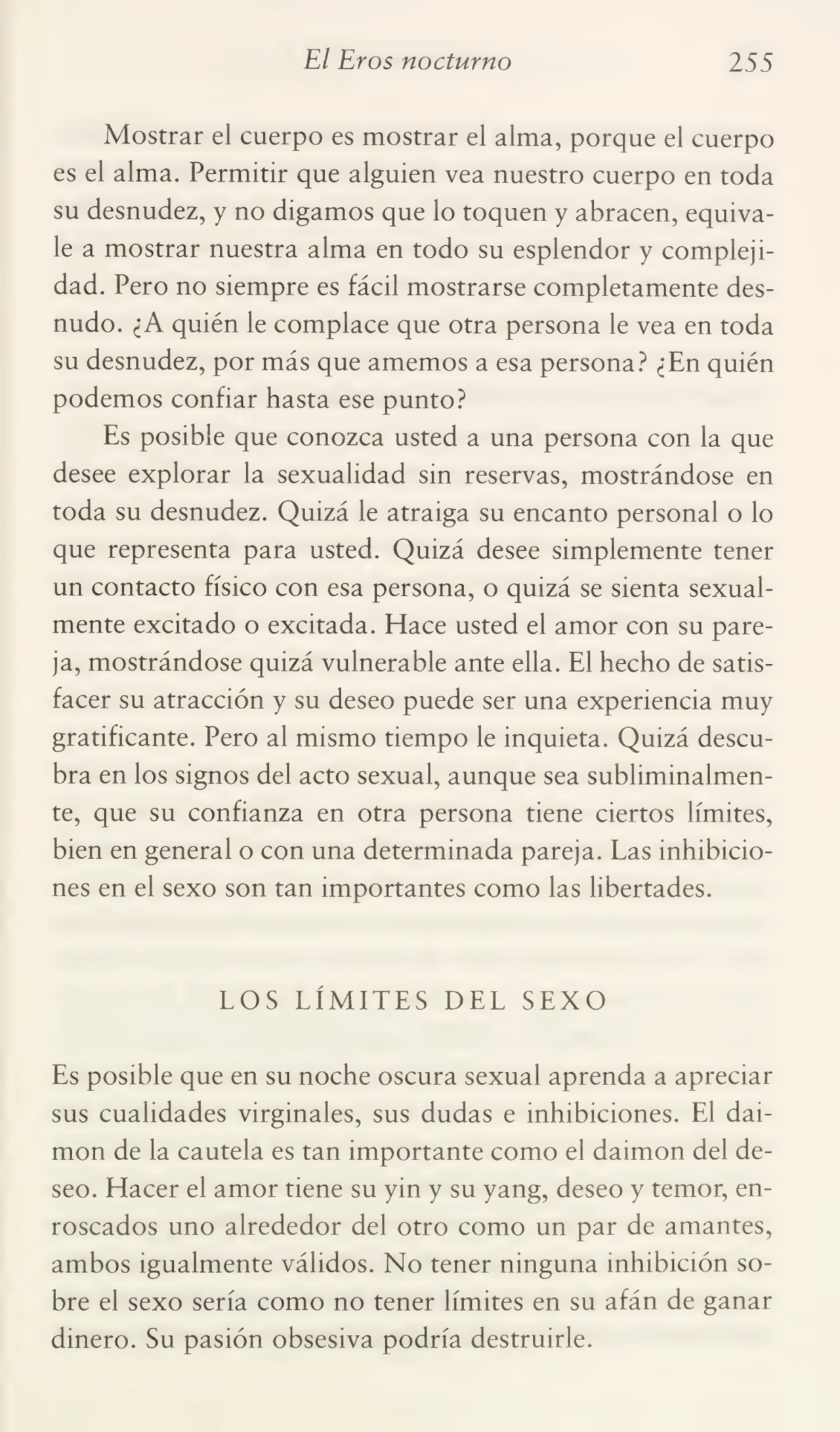 El Bros nocturno 255
Mostrar el cuerpo es mostrar el alma, porque el cuerpo
es el alma. Permitir que alguien vea nuestro cuerpo en toda
su desnudez, y no digamos que lo toquen y abracen, equiva¬
le a mostrar nuestra alma en todo su esplendor y compleji¬
dad. Pero no siempre es fácil mostrarse completamente des¬
nudo. ¿A quién le complace que otra persona le vea en toda
su desnudez, por más que amemos a esa persona? ¿En quién
podemos confiar hasta ese punto?
Es posible que conozca usted a una persona con la que
desee explorar la sexualidad sin reservas, mostrándose en
toda su desnudez. Quizá le atraiga su encanto personal o lo
que representa para usted. Quizá desee simplemente tener
un contacto físico con esa persona, o quizá se sienta sexualmente excitado o excitada. Hace usted el amor con su pare¬
ja, mostrándose quizá vulnerable ante ella. El hecho de satis¬
facer su atracción y su deseo puede ser una experiencia muy
gratificante. Pero al mismo tiempo le inquieta. Quizá descu¬
bra en los signos del acto sexual, aunque sea subliminalmente, que su confianza en otra persona tiene ciertos límites,
bien en general o con una determinada pareja. Las inhibicio¬
nes en el sexo son tan importantes como las libertades.
LOS LÍMITES DEL SEXO
Es posible que en su noche oscura sexual aprenda a apreciar
sus cualidades virginales, sus dudas e inhibiciones. El daimon de la cautela es tan importante como el daimon del de¬
seo. Hacer el amor tiene su yin y su yang, deseo y temor, en¬
roscados uno alrededor del otro como un par de amantes,
ambos igualmente válidos. No tener ninguna inhibición so¬
bre el sexo sería como no tener límites en su afán de ganar
dinero. Su pasión obsesiva podría destruirle.