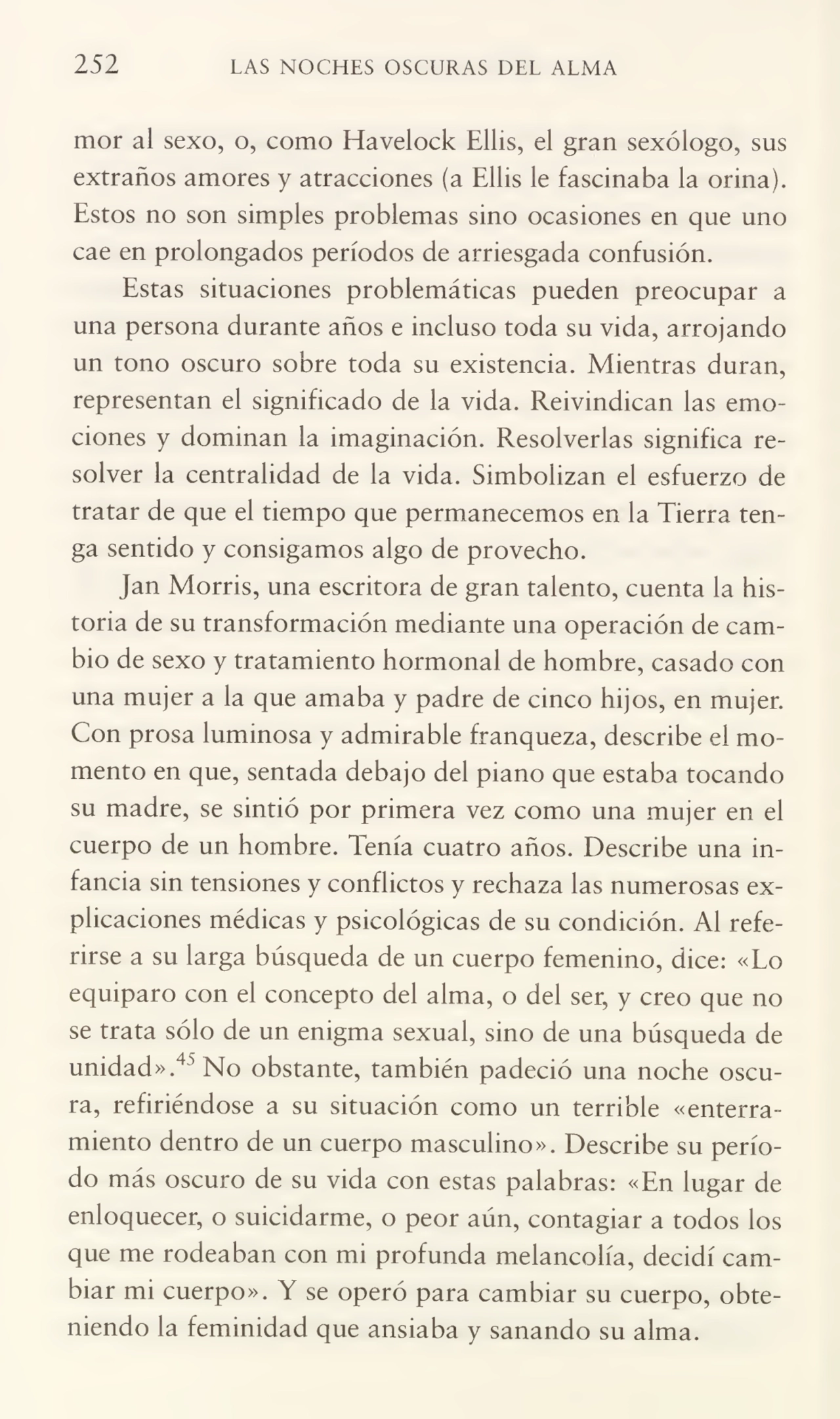 252 LAS NOCHES OSCURAS DEL ALMA
mor al sexo, o, como Havelock Ellis, el gran sexólogo, sus
extraños amores y atracciones (a Ellis le fascinaba la orina).
Estos no son simples problemas sino ocasiones en que uno
cae en prolongados períodos de arriesgada confusión.
Estas situaciones problemáticas pueden preocupar a
una persona durante años e incluso toda su vida, arrojando
un tono oscuro sobre toda su existencia. Mientras duran,
representan el significado de la vida. Reivindican las emo¬
ciones y dominan la imaginación. Resolverlas significa re¬
solver la centralidad de la vida. Simbolizan el esfuerzo de
tratar de que el tiempo que permanecemos en la Tierra ten¬
ga sentido y consigamos algo de provecho.
Jan Morris, una escritora de gran talento, cuenta la his¬
toria de su transformación mediante una operación de cam¬
bio de sexo y tratamiento hormonal de hombre, casado con
una mujer a la que amaba y padre de cinco hijos, en mujer.
Con prosa luminosa y admirable franqueza, describe el mo¬
mento en que, sentada debajo del piano que estaba tocando
su madre, se sintió por primera vez como una mujer en el
cuerpo de un hombre. Tenía cuatro años. Describe una in¬
fancia sin tensiones y conflictos y rechaza las numerosas ex¬
plicaciones médicas y psicológicas de su condición. Al refe¬
rirse a su larga búsqueda de un cuerpo femenino, dice: «Lo
equiparo con el concepto del alma, o del ser, y creo que no
se trata sólo de un enigma sexual, sino de una búsqueda de
unidad».45 No obstante, también padeció una noche oscu¬
ra, refiriéndose a su situación como un terrible «enterra¬
miento dentro de un cuerpo masculino». Describe su perío¬
do más oscuro de su vida con estas palabras: «En lugar de
enloquecer, o suicidarme, o peor aún, contagiar a todos los
que me rodeaban con mi profunda melancolía, decidí cam¬
biar mi cuerpo». Y se operó para cambiar su cuerpo, obte¬
niendo la feminidad que ansiaba y sanando su alma.