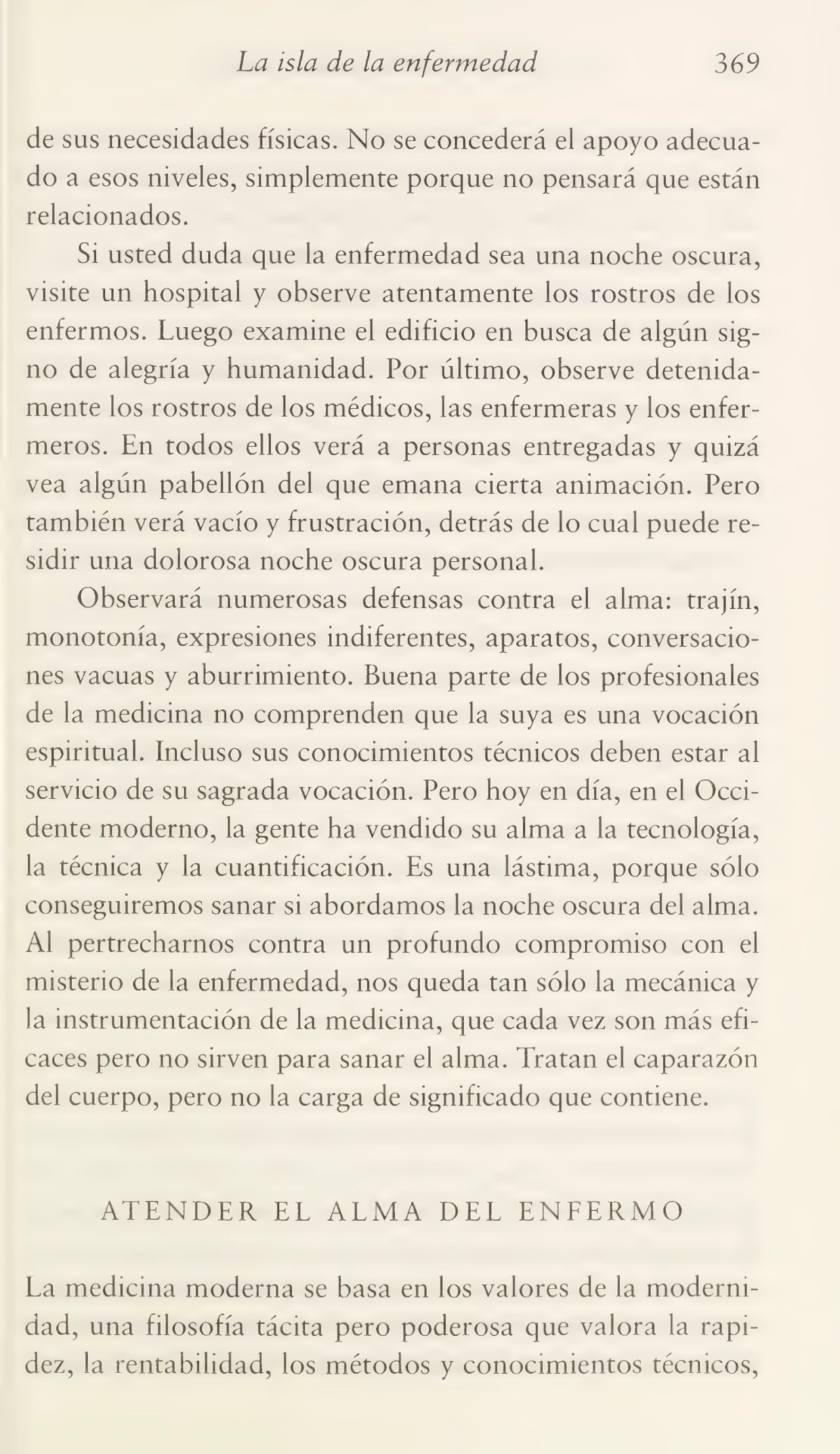 La isla de la enfermedad 369
de sus necesidades físicas. No se concederá el apoyo adecua¬
do a esos niveles, simplemente porque no pensará que están
relacionados.
Si usted duda que la enfermedad sea una noche oscura,
visite un hospital y observe atentamente los rostros de los
enfermos. Luego examine el edificio en busca de algún sig¬
no de alegría y humanidad. Por último, observe detenida¬
mente los rostros de los médicos, las enfermeras y los enfer¬
meros. En todos ellos verá a personas entregadas y quizá
vea algún pabellón del que emana cierta animación. Pero
también verá vacío y frustración, detrás de lo cual puede re¬
sidir una dolorosa noche oscura personal.
Observará numerosas defensas contra el alma: trajín,
monotonía, expresiones indiferentes, aparatos, conversacio¬
nes vacuas y aburrimiento. Buena parte de los profesionales
de la medicina no comprenden que la suya es una vocación
espiritual. Incluso sus conocimientos técnicos deben estar al
servicio de su sagrada vocación. Pero hoy en día, en el Occi¬
dente moderno, la gente ha vendido su alma a la tecnología,
la técnica y la cuantificación. Es una lástima, porque sólo
conseguiremos sanar si abordamos la noche oscura del alma.
Al pertrecharnos contra un profundo compromiso con el
misterio de la enfermedad, nos queda tan sólo la mecánica y
la instrumentación de la medicina, que cada vez son más efi¬
caces pero no sirven para sanar el alma. Tratan el caparazón
del cuerpo, pero no la carga de significado que contiene.
ATENDER EL ALMA DEL ENFERMO
La medicina moderna se basa en los valores de la moderni¬
dad, una filosofía tácita pero poderosa que valora la rapi¬
dez, la rentabilidad, los métodos y conocimientos técnicos,