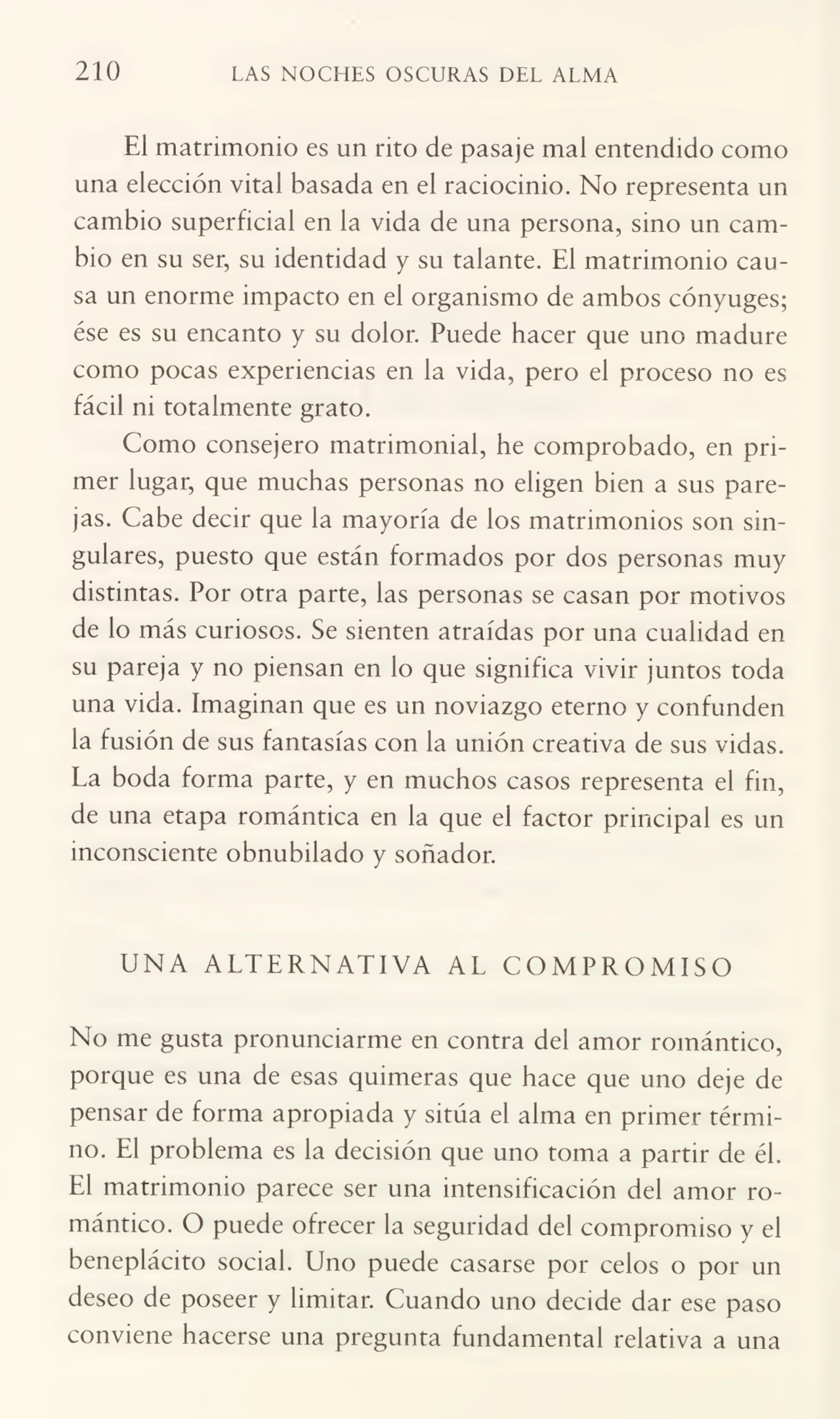 210 LAS NOCHES OSCURAS DEL ALMA
El matrimonio es un rito de pasaje mal entendido como
una elección vital basada en el raciocinio. No representa un
cambio superficial en la vida de una persona, sino un cam¬
bio en su ser, su identidad y su talante. El matrimonio cau¬
sa un enorme impacto en el organismo de ambos cónyuges;
ése es su encanto y su dolor. Puede hacer que uno madure
como pocas experiencias en la vida, pero el proceso no es
fácil ni totalmente grato.
Como consejero matrimonial, he comprobado, en pri¬
mer lugar, que muchas personas no eligen bien a sus pare¬
jas. Cabe decir que la mayoría de los matrimonios son sin¬
gulares, puesto que están formados por dos personas muy
distintas. Por otra parte, las personas se casan por motivos
de lo más curiosos. Se sienten atraídas por una cualidad en
su pareja y no piensan en lo que significa vivir juntos toda
una vida. Imaginan que es un noviazgo eterno y confunden
la fusión de sus fantasías con la unión creativa de sus vidas.
La boda forma parte, y en muchos casos representa el fin,
de una etapa romántica en la que el factor principal es un
inconsciente obnubilado y soñador.
UNA ALTERNATIVA AL COMPROMISO
No me gusta pronunciarme en contra del amor romántico,
porque es una de esas quimeras que hace que uno deje de
pensar de forma apropiada y sitúa el alma en primer térmi¬
no. El problema es la decisión que uno toma a partir de él.
El matrimonio parece ser una intensificación del amor ro¬
mántico. O puede ofrecer la seguridad del compromiso y el
beneplácito social. Uno puede casarse por celos o por un
deseo de poseer y limitar. Cuando uno decide dar ese paso
conviene hacerse una pregunta fundamental relativa a una