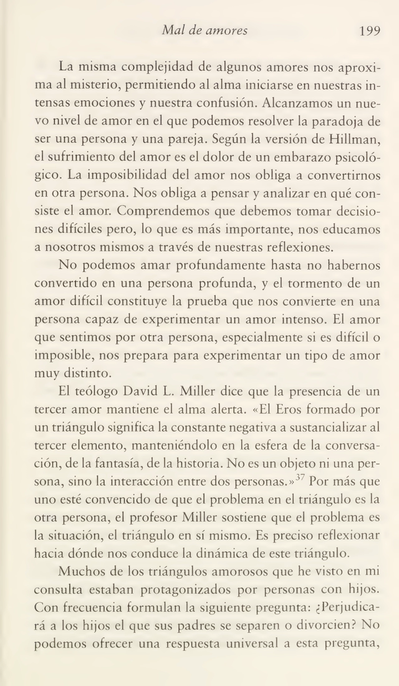 Mal de amores 199
La misma complejidad de algunos amores nos aproxi¬
ma al misterio, permitiendo al alma iniciarse en nuestras in¬
tensas emociones y nuestra confusión. Alcanzamos un nue¬
vo nivel de amor en el que podemos resolver la paradoja de
ser una persona y una pareja. Según la versión de Hillman,
el sufrimiento del amor es el dolor de un embarazo psicoló¬
gico. La imposibilidad del amor nos obliga a convertirnos
en otra persona. Nos obliga a pensar y analizar en qué con¬
siste el amor. Comprendemos que debemos tomar decisio¬
nes difíciles pero, lo que es más importante, nos educamos
a nosotros mismos a través de nuestras reflexiones.
No podemos amar profundamente hasta no habernos
convertido en una persona profunda, y el tormento de un
amor difícil constituye la prueba que nos convierte en una
persona capaz de experimentar un amor intenso. El amor
que sentimos por otra persona, especialmente si es difícil o
imposible, nos prepara para experimentar un tipo de amor
muy distinto.
El teólogo David L. Miller dice que la presencia de un
tercer amor mantiene el alma alerta. «El Eros formado por
un triángulo significa la constante negativa a sustancializar al
tercer elemento, manteniéndolo en la esfera de la conversa¬
ción, de la fantasía, de la historia. No es un objeto ni una per¬
sona, sino la interacción entre dos personas.»3 Por más que
uno esté convencido de que el problema en el triángulo es la
otra persona, el profesor Miller sostiene que el problema es
la situación, el triángulo en sí mismo. Es preciso reflexionar
hacia dónde nos conduce la dinámica de este triángulo.
Muchos de los triángulos amorosos que he visto en mi
consulta estaban protagonizados por personas con hijos.
Con frecuencia formulan la siguiente pregunta: ¿Perjudica¬
rá a los hijos el que sus padres se separen o divorcien? No
podemos ofrecer una respuesta universal a esta pregunta,