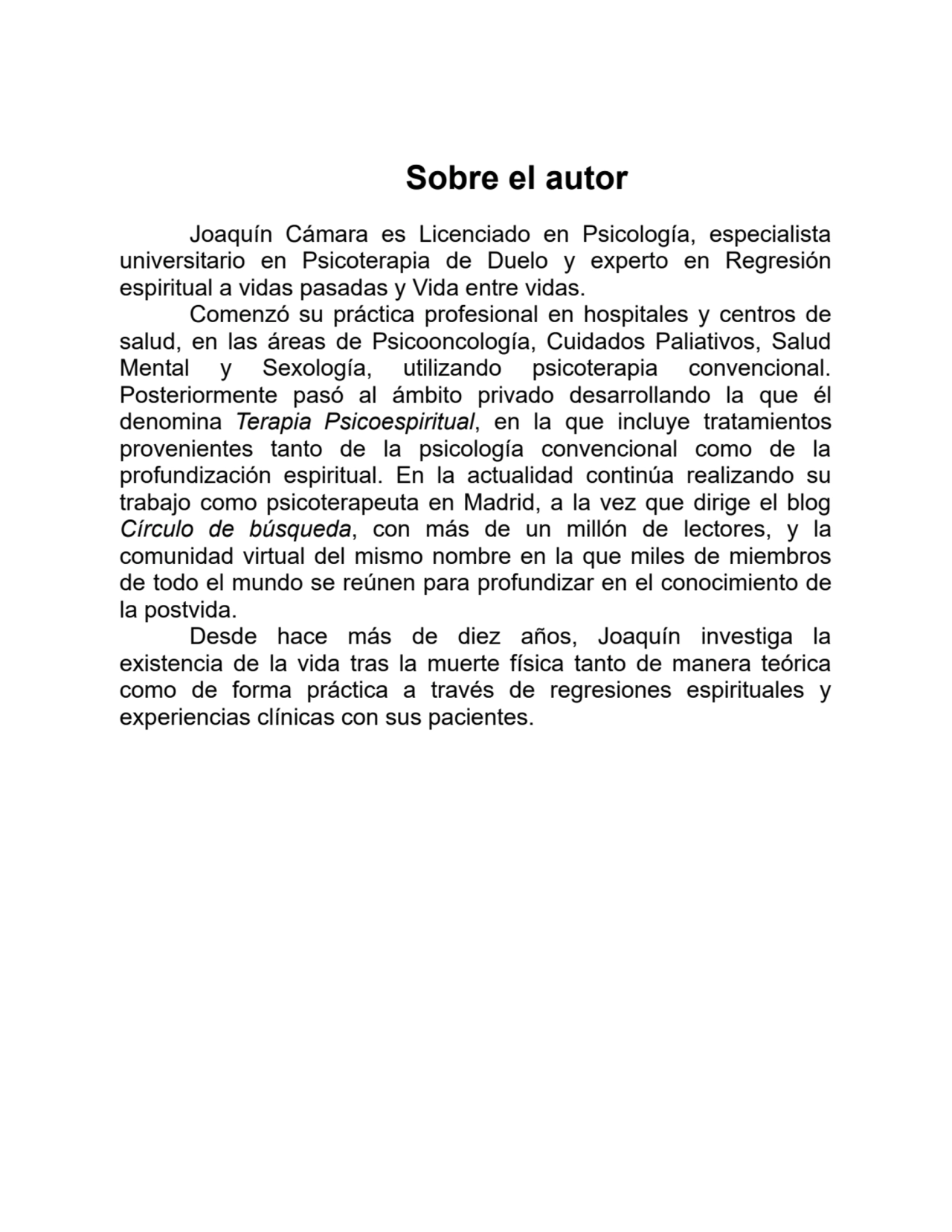 Sobre el autor
Joaquín Cámara es Licenciado en Psicología, especialista
universitario en Psicoterapia de Duelo y experto en Regresión
espiritual a vidas pasadas y Vida entre vidas.
Comenzó su práctica profesional en hospitales y centros de
salud, en las áreas de Psicooncología, Cuidados Paliativos, Salud
Mental y Sexología, utilizando psicoterapia convencional.
Posteriormente pasó al ámbito privado desarrollando la que él
denomina Terapia Psicoespiritual, en la que incluye tratamientos
provenientes tanto de la psicología convencional como de la
profundización espiritual. En la actualidad continúa realizando su
trabajo como psicoterapeuta en Madrid, a la vez que dirige el blog
Círculo de búsqueda, con más de un millón de lectores, y la
comunidad virtual del mismo nombre en la que miles de miembros
de todo el mundo se reúnen para profundizar en el conocimiento de
la postvida.
Desde hace más de diez años, Joaquín investiga la
existencia de la vida tras la muerte física tanto de manera teórica
como de forma práctica a través de regresiones espirituales y
experiencias clínicas con sus pacientes.