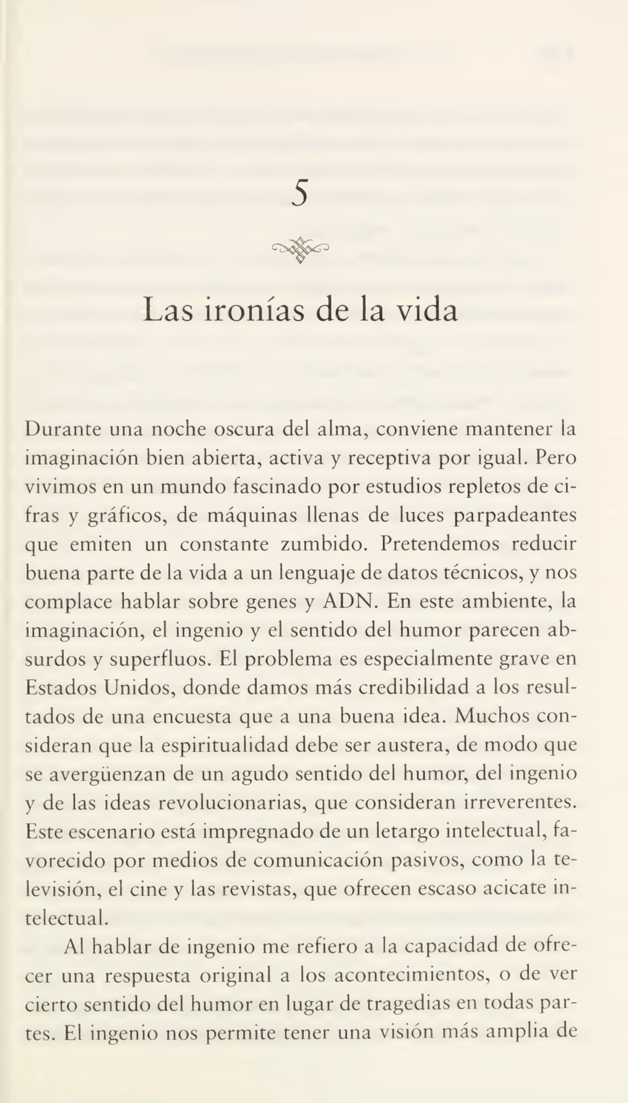 5
Las ironías de la vida
Durante una noche oscura del alma, conviene mantener la
imaginación bien abierta, activa y receptiva por igual. Pero
vivimos en un mundo fascinado por estudios repletos de ci¬
fras y gráficos, de máquinas llenas de luces parpadeantes
que emiten un constante zumbido. Pretendemos reducir
buena parte de la vida a un lenguaje de datos técnicos, y nos
complace hablar sobre genes y ADN. En este ambiente, la
imaginación, el ingenio y el sentido del humor parecen ab¬
surdos y superfluos. El problema es especialmente grave en
Estados Unidos, donde damos más credibilidad a los resul¬
tados de una encuesta que a una buena idea. Muchos con¬
sideran que la espiritualidad debe ser austera, de modo que
se avergüenzan de un agudo sentido del humor, del ingenio
y de las ideas revolucionarias, que consideran irreverentes.
Este escenario está impregnado de un letargo intelectual, fa¬
vorecido por medios de comunicación pasivos, como la te¬
levisión, el cine y las revistas, que ofrecen escaso acicate in¬
telectual.
Al hablar de ingenio me refiero a la capacidad de ofre¬
cer una respuesta original a los acontecimientos, o de ver
cierto sentido del humor en lugar de tragedias en todas par¬
tes. El ingenio nos permite tener una visión más amplia de