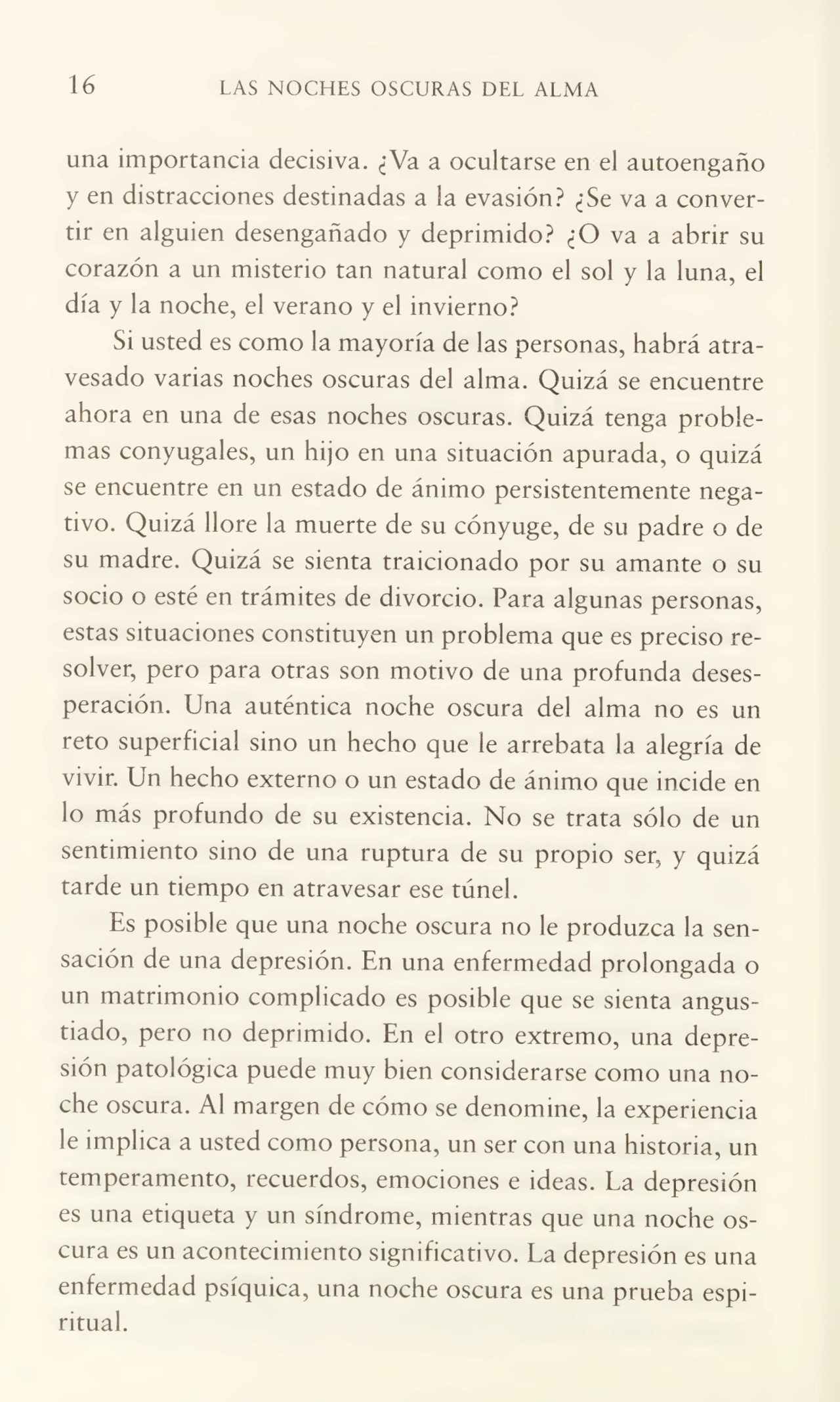 16 LAS NOCHES OSCURAS DEL ALMA
una importancia decisiva. ¿Va a ocultarse en el autoengaño
y en distracciones destinadas a la evasión? ¿Se va a conver¬
tir en alguien desengañado y deprimido? ¿O va a abrir su
corazón a un misterio tan natural como el sol y la luna, el
día y la noche, el verano y el invierno?
Si usted es como la mayoría de las personas, habrá atra¬
vesado varias noches oscuras del alma. Quizá se encuentre
ahora en una de esas noches oscuras. Quizá tenga proble¬
mas conyugales, un hijo en una situación apurada, o quizá
se encuentre en un estado de ánimo persistentemente nega¬
tivo. Quizá llore la muerte de su cónyuge, de su padre o de
su madre. Quizá se sienta traicionado por su amante o su
socio o esté en trámites de divorcio. Para algunas personas,
estas situaciones constituyen un problema que es preciso re¬
solver, pero para otras son motivo de una profunda deses¬
peración. Una auténtica noche oscura del alma no es un
reto superficial sino un hecho que le arrebata la alegría de
vivir. Un hecho externo o un estado de ánimo que incide en
lo más profundo de su existencia. No se trata sólo de un
sentimiento sino de una ruptura de su propio ser, y quizá
tarde un tiempo en atravesar ese túnel.
Es posible que una noche oscura no le produzca la sen¬
sación de una depresión. En una enfermedad prolongada o
un matrimonio complicado es posible que se sienta angus¬
tiado, pero no deprimido. En el otro extremo, una depre¬
sión patológica puede muy bien considerarse como una no¬
che oscura. Al margen de cómo se denomine, la experiencia
le implica a usted como persona, un ser con una historia, un
temperamento, recuerdos, emociones e ideas. La depresión
es una etiqueta y un síndrome, mientras que una noche os¬
cura es un acontecimiento significativo. La depresión es una
enfermedad psíquica, una noche oscura es una prueba espi¬
ritual.