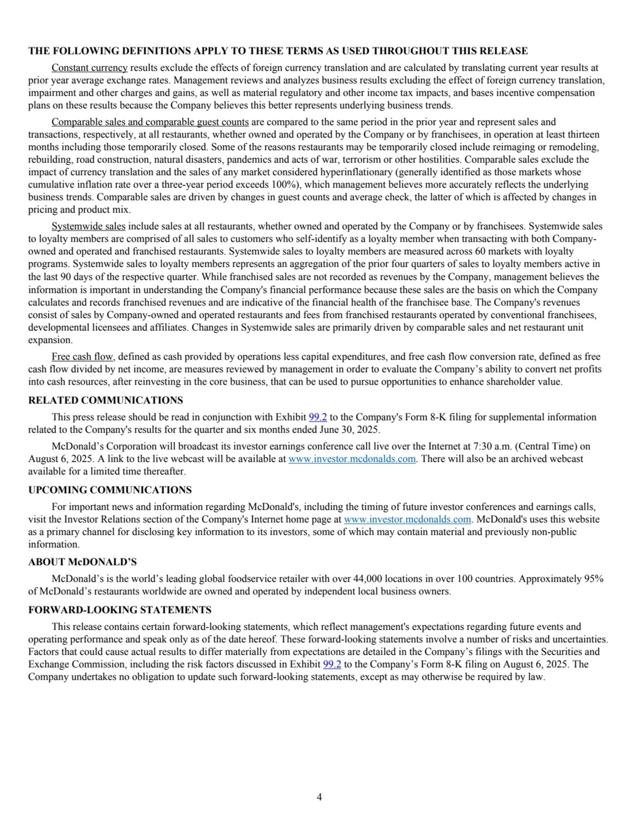 THE FOLLOWING DEFINITIONS APPLY TO THESE TERMS AS USED THROUGHOUT THIS RELEASE
Constant currency results exclude the effects of foreign currency translation and are calculated by translating current year results at 
prior year average exchange rates. Management reviews and analyzes business results excluding the effect of foreign currency translation, 
impairment and other charges and gains, as well as material regulatory and other income tax impacts, and bases incentive compensation 
plans on these results because the Company believes this better represents underlying business trends.
Comparable sales and comparable guest counts are compared to the same period in the prior year and represent sales and 
transactions, respectively, at all restaurants, whether owned and operated by the Company or by franchisees, in operation at least thirteen 
months including those temporarily closed. Some of the reasons restaurants may be temporarily closed include reimaging or remodeling, 
rebuilding, road construction, natural disasters, pandemics and acts of war, terrorism or other hostilities. Comparable sales exclude the 
impact of currency translation and the sales of any market considered hyperinflationary (generally identified as those markets whose 
cumulative inflation rate over a three-year period exceeds 100%), which management believes more accurately reflects the underlying 
business trends. Comparable sales are driven by changes in guest counts and average check, the latter of which is affected by changes in 
pricing and product mix. 
Systemwide sales include sales at all restaurants, whether owned and operated by the Company or by franchisees. Systemwide sales 
to loyalty members are comprised of all sales to customers who self-identify as a loyalty member when transacting with both Companyowned and operated and franchised restaurants. Systemwide sales to loyalty members are measured across 60 markets with loyalty 
programs. Systemwide sales to loyalty members represents an aggregation of the prior four quarters of sales to loyalty members active in 
the last 90 days of the respective quarter. While franchised sales are not recorded as revenues by the Company, management believes the 
information is important in understanding the Company's financial performance because these sales are the basis on which the Company 
calculates and records franchised revenues and are indicative of the financial health of the franchisee base. The Company's revenues 
consist of sales by Company-owned and operated restaurants and fees from franchised restaurants operated by conventional franchisees, 
developmental licensees and affiliates. Changes in Systemwide sales are primarily driven by comparable sales and net restaurant unit 
expansion. 
Free cash flow, defined as cash provided by operations less capital expenditures, and free cash flow conversion rate, defined as free 
cash flow divided by net income, are measures reviewed by management in order to evaluate the Company’s ability to convert net profits 
into cash resources, after reinvesting in the core business, that can be used to pursue opportunities to enhance shareholder value. 
RELATED COMMUNICATIONS
This press release should be read in conjunction with Exhibit 99.2 to the Company's Form 8-K filing for supplemental information 
related to the Company's results for the quarter and six months ended June 30, 2025.
McDonald’s Corporation will broadcast its investor earnings conference call live over the Internet at 7:30 a.m. (Central Time) on 
August 6, 2025. A link to the live webcast will be available at www.investor.mcdonalds.com. There will also be an archived webcast 
available for a limited time thereafter.
UPCOMING COMMUNICATIONS 
For important news and information regarding McDonald's, including the timing of future investor conferences and earnings calls, 
visit the Investor Relations section of the Company's Internet home page at www.investor.mcdonalds.com. McDonald's uses this website 
as a primary channel for disclosing key information to its investors, some of which may contain material and previously non-public 
information.
ABOUT McDONALD’S
McDonald’s is the world’s leading global foodservice retailer with over 44,000 locations in over 100 countries. Approximately 95%
of McDonald’s restaurants worldwide are owned and operated by independent local business owners.
FORWARD-LOOKING STATEMENTS 
This release contains certain forward-looking statements, which reflect management's expectations regarding future events and 
operating performance and speak only as of the date hereof. These forward-looking statements involve a number of risks and uncertainties. 
Factors that could cause actual results to differ materially from expectations are detailed in the Company’s filings with the Securities and 
Exchange Commission, including the risk factors discussed in Exhibit 99.2 to the Company’s Form 8-K filing on August 6, 2025. The 
Company undertakes no obligation to update such forward-looking statements, except as may otherwise be required by law.
4
