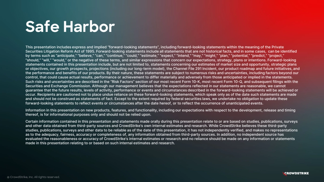 Safe Harbor
® CrowdStrike, Inc. All rights reserved.
This presentation includes express and implied “forward-looking statements”, including forward-looking statements within the meaning of the Private
Securities Litigation Reform Act of 1995. Forward-looking statements include all statements that are not historical facts, and in some cases, can be identified
by terms such as “anticipate,” “believe,” “can,” “continue,” “could,” “estimate,” “expect,” “intend,” “may,” “might,” “plan,” “potential,” “predict,” “project,”
“should,” “will,” “would,” or the negative of these terms, and similar expressions that concern our expectations, strategy, plans or intentions. Forward-looking
statements contained in this presentation include, but are not limited to, statements concerning our estimates of market size and opportunity, strategic plans
or objectives, our growth prospects, projections (including our long-term model), the Channel File 291 Incident, our product roadmap and future initiatives, and
the performance and benefits of our products. By their nature, these statements are subject to numerous risks and uncertainties, including factors beyond our
control, that could cause actual results, performance or achievement to differ materially and adversely from those anticipated or implied in the statements.
Such risks and uncertainties are described in the “Risk Factors” section of our most recent Form 10-K, most recent Form 10-Q, and subsequent filings with the
Securities and Exchange Commission. Although our management believes that the expectations reflected in our statements are reasonable, we cannot
guarantee that the future results, levels of activity, performance or events and circumstances described in the forward-looking statements will be achieved or
occur. Recipients are cautioned not to place undue reliance on these forward-looking statements, which speak only as of the date such statements are made
and should not be construed as statements of fact. Except to the extent required by federal securities laws, we undertake no obligation to update these
forward-looking statements to reflect events or circumstances after the date hereof, or to reflect the occurrence of unanticipated events.
Information in this presentation on new products, features, and functionality, including our expectations with respect to the development, release and timing
thereof, is for informational purposes only and should not be relied upon.
Certain information contained in this presentation and statements made orally during this presentation relate to or are based on studies, publications, surveys
and other data obtained from third-party sources and CrowdStrike’s own internal estimates and research. While CrowdStrike believes these third-party
studies, publications, surveys and other data to be reliable as of the date of this presentation, it has not independently verified, and makes no representations
as to the adequacy, fairness, accuracy or completeness of, any information obtained from third-party sources. In addition, no independent source has
evaluated the reasonableness or accuracy of CrowdStrike’s internal estimates or research and no reliance should be made on any information or statements
made in this presentation relating to or based on such internal estimates and research.