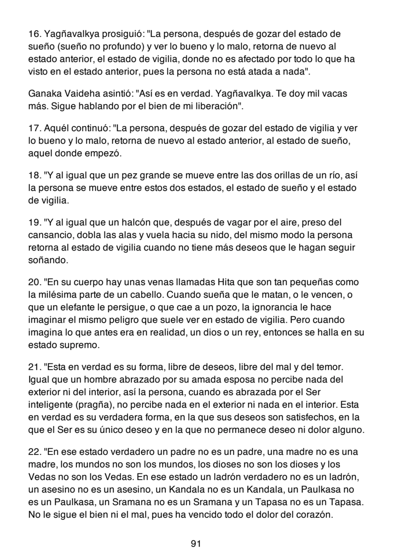 16. Yagñavalkya prosiguió: "La persona, después de gozar del estado de
sueño (sueño no profundo) y ver lo bueno y lo malo, retorna de nuevo al
estado anterior, el estado de vigilia, donde no es afectado por todo lo que ha
visto en el estado anterior, pues la persona no está atada a nada".
Ganaka Vaideha asintió: "Así es en verdad. Yagñavalkya. Te doy mil vacas
más. Sigue hablando por el bien de mi liberación".
17. Aquél continuó: "La persona, después de gozar del estado de vigilia y ver
lo bueno y lo malo, retorna de nuevo al estado anterior, al estado de sueño,
aquel donde empezó.
18. "Y al igual que un pez grande se mueve entre las dos orillas de un río, así
la persona se mueve entre estos dos estados, el estado de sueño y el estado
de vigilia.
19. "Y al igual que un halcón que, después de vagar por el aire, preso del
cansancio, dobla las alas y vuela hacia su nido, del mismo modo la persona
retorna al estado de vigilia cuando no tiene más deseos que le hagan seguir
soñando.
20. "En su cuerpo hay unas venas llamadas Hita que son tan pequeñas como
la milésima parte de un cabello. Cuando sueña que le matan, o le vencen, o
que un elefante le persigue, o que cae a un pozo, la ignorancia le hace
imaginar el mismo peligro que suele ver en estado de vigilia. Pero cuando
imagina lo que antes era en realidad, un dios o un rey, entonces se halla en su
estado supremo.
21. "Esta en verdad es su forma, libre de deseos, libre del mal y del temor.
Igual que un hombre abrazado por su amada esposa no percibe nada del
exterior ni del interior, así la persona, cuando es abrazada por el Ser
inteligente (pragña), no percibe nada en el exterior ni nada en el interior. Esta
en verdad es su verdadera forma, en la que sus deseos son satisfechos, en la
que el Ser es su único deseo y en la que no permanece deseo ni dolor alguno.
22. "En ese estado verdadero un padre no es un padre, una madre no es una
madre, los mundos no son los mundos, los dioses no son los dioses y los
Vedas no son los Vedas. En ese estado un ladrón verdadero no es un ladrón,
un asesino no es un asesino, un Kandala no es un Kandala, un Paulkasa no
es un Paulkasa, un Sramana no es un Sramana y un Tapasa no es un Tapasa.
No le sigue el bien ni el mal, pues ha vencido todo el dolor del corazón.
91
