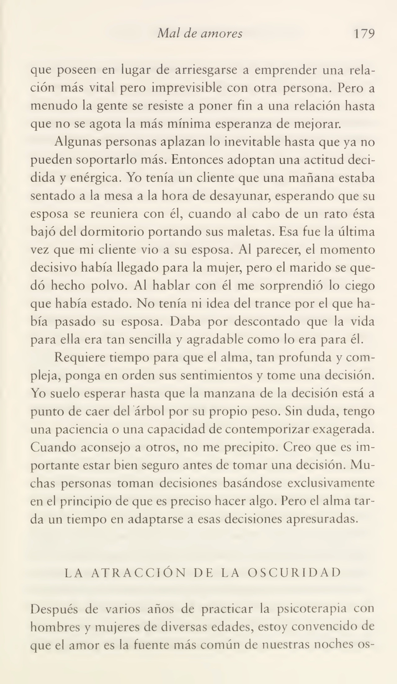 Mal de amores 179
que poseen en lugar de arriesgarse a emprender una rela¬
ción más vital pero imprevisible con otra persona. Pero a
menudo la gente se resiste a poner fin a una relación hasta
que no se agota la más mínima esperanza de mejorar.
Algunas personas aplazan lo inevitable hasta que ya no
pueden soportarlo más. Entonces adoptan una actitud deci¬
dida y enérgica. Yo tenía un cliente que una mañana estaba
sentado a la mesa a la hora de desayunar, esperando que su
esposa se reuniera con él, cuando al cabo de un rato ésta
bajó del dormitorio portando sus maletas. Esa fue la última
vez que mi cliente vio a su esposa. Al parecer, el momento
decisivo había llegado para la mujer, pero el marido se que¬
dó hecho polvo. Al hablar con él me sorprendió lo ciego
que había estado. No tenía ni idea del trance por el que ha¬
bía pasado su esposa. Daba por descontado que la vida
para ella era tan sencilla y agradable como lo era para él.
Requiere tiempo para que el alma, tan profunda y com¬
pleja, ponga en orden sus sentimientos y tome una decisión.
Yo suelo esperar hasta que la manzana de la decisión está a
punto de caer del árbol por su propio peso. Sin duda, tengo
una paciencia o una capacidad de contemporizar exagerada.
Cuando aconsejo a otros, no me precipito. Creo que es im¬
portante estar bien seguro antes de tomar una decisión. Mu¬
chas personas toman decisiones basándose exclusivamente
en el principio de que es preciso hacer algo. Pero el alma tar¬
da un tiempo en adaptarse a esas decisiones apresuradas.
LA ATRACCIÓN DE LA OSCURIDAD
Después de varios años de practicar la psicoterapia con
hombres y mujeres de diversas edades, estoy convencido de
que el amor es la fuente más común de nuestras noches os-