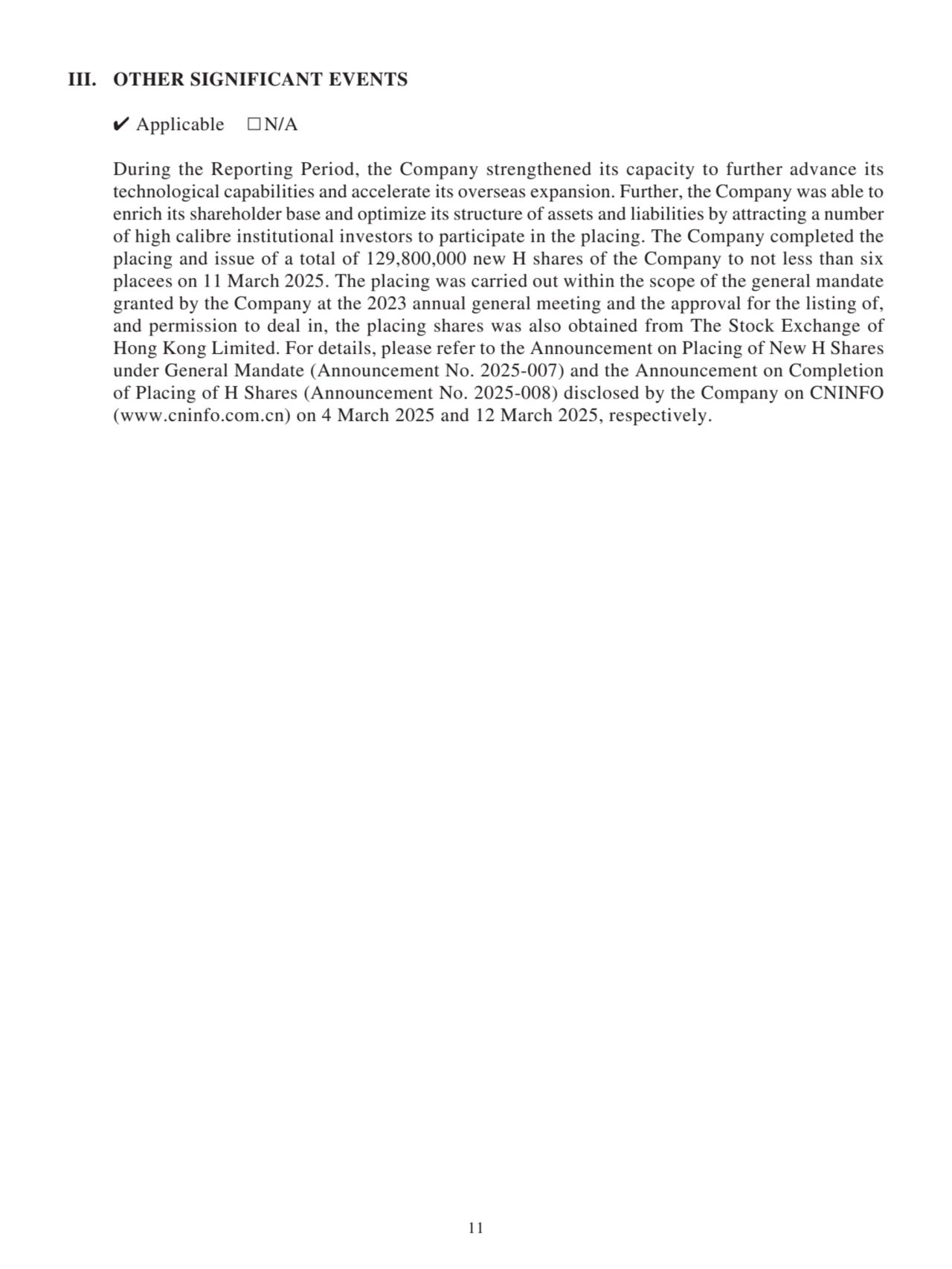 III. OTHER SIGNIFICANT EVENTS
✔ Applicable □N/A
During the Reporting Period, the Company strengthened its capacity to further advance its 
technological capabilities and accelerate its overseas expansion. Further, the Company was able to 
enrich its shareholder base and optimize its structure of assets and liabilities by attracting a number 
of high calibre institutional investors to participate in the placing. The Company completed the 
placing and issue of a total of 129,800,000 new H shares of the Company to not less than six 
placees on 11 March 2025. The placing was carried out within the scope of the general mandate 
granted by the Company at the 2023 annual general meeting and the approval for the listing of, 
and permission to deal in, the placing shares was also obtained from The Stock Exchange of 
Hong Kong Limited. For details, please refer to the Announcement on Placing of New H Shares 
under General Mandate (Announcement No. 2025-007) and the Announcement on Completion 
of Placing of H Shares (Announcement No. 2025-008) disclosed by the Company on CNINFO 
(www.cninfo.com.cn) on 4 March 2025 and 12 March 2025, respectively.
11