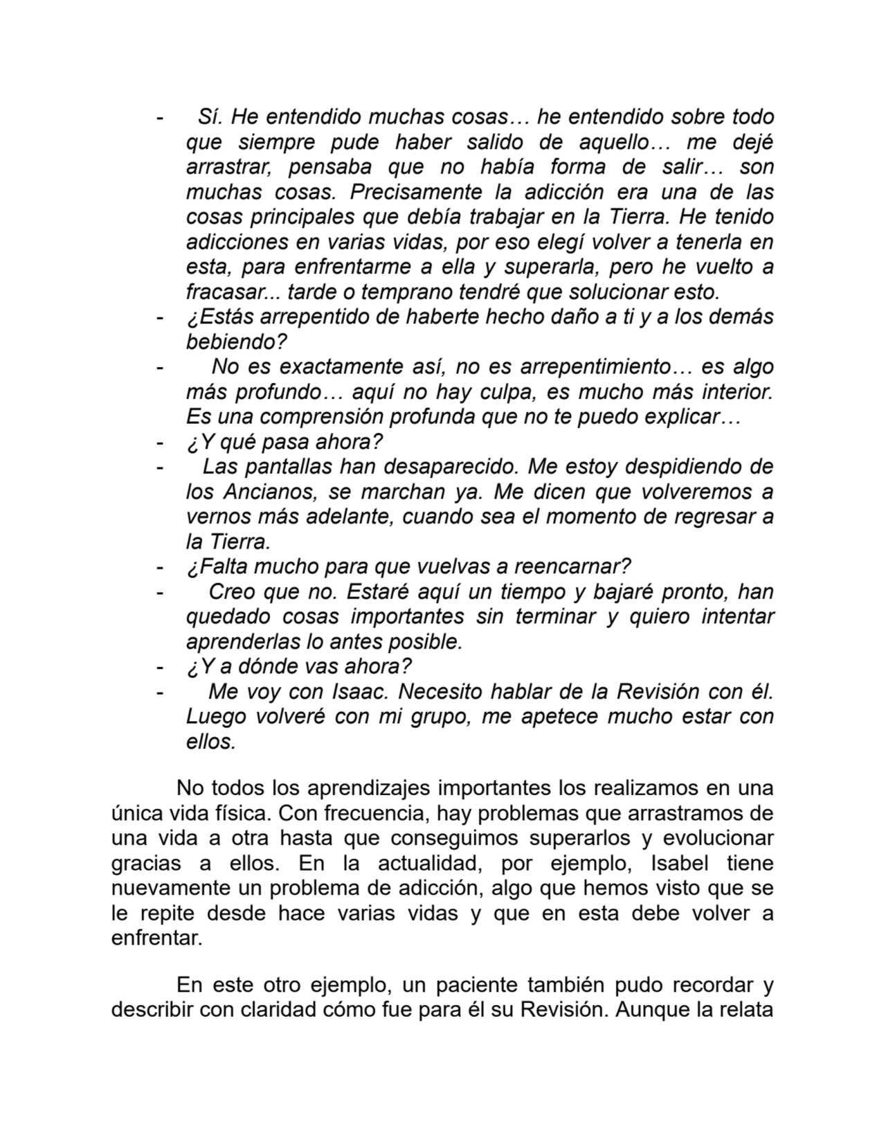 - Sí. He entendido muchas cosas… he entendido sobre todo
que siempre pude haber salido de aquello… me dejé
arrastrar, pensaba que no había forma de salir… son
muchas cosas. Precisamente la adicción era una de las
cosas principales que debía trabajar en la Tierra. He tenido
adicciones en varias vidas, por eso elegí volver a tenerla en
esta, para enfrentarme a ella y superarla, pero he vuelto a
fracasar... tarde o temprano tendré que solucionar esto.
- ¿Estás arrepentido de haberte hecho daño a ti y a los demás
bebiendo?
- No es exactamente así, no es arrepentimiento… es algo
más profundo… aquí no hay culpa, es mucho más interior.
Es una comprensión profunda que no te puedo explicar…
- ¿Y qué pasa ahora?
- Las pantallas han desaparecido. Me estoy despidiendo de
los Ancianos, se marchan ya. Me dicen que volveremos a
vernos más adelante, cuando sea el momento de regresar a
la Tierra.
- ¿Falta mucho para que vuelvas a reencarnar?
- Creo que no. Estaré aquí un tiempo y bajaré pronto, han
quedado cosas importantes sin terminar y quiero intentar
aprenderlas lo antes posible.
- ¿Y a dónde vas ahora?
- Me voy con Isaac. Necesito hablar de la Revisión con él.
Luego volveré con mi grupo, me apetece mucho estar con
ellos.
No todos los aprendizajes importantes los realizamos en una
única vida física. Con frecuencia, hay problemas que arrastramos de
una vida a otra hasta que conseguimos superarlos y evolucionar
gracias a ellos. En la actualidad, por ejemplo, Isabel tiene
nuevamente un problema de adicción, algo que hemos visto que se
le repite desde hace varias vidas y que en esta debe volver a
enfrentar. 
En este otro ejemplo, un paciente también pudo recordar y
describir con claridad cómo fue para él su Revisión. Aunque la relata