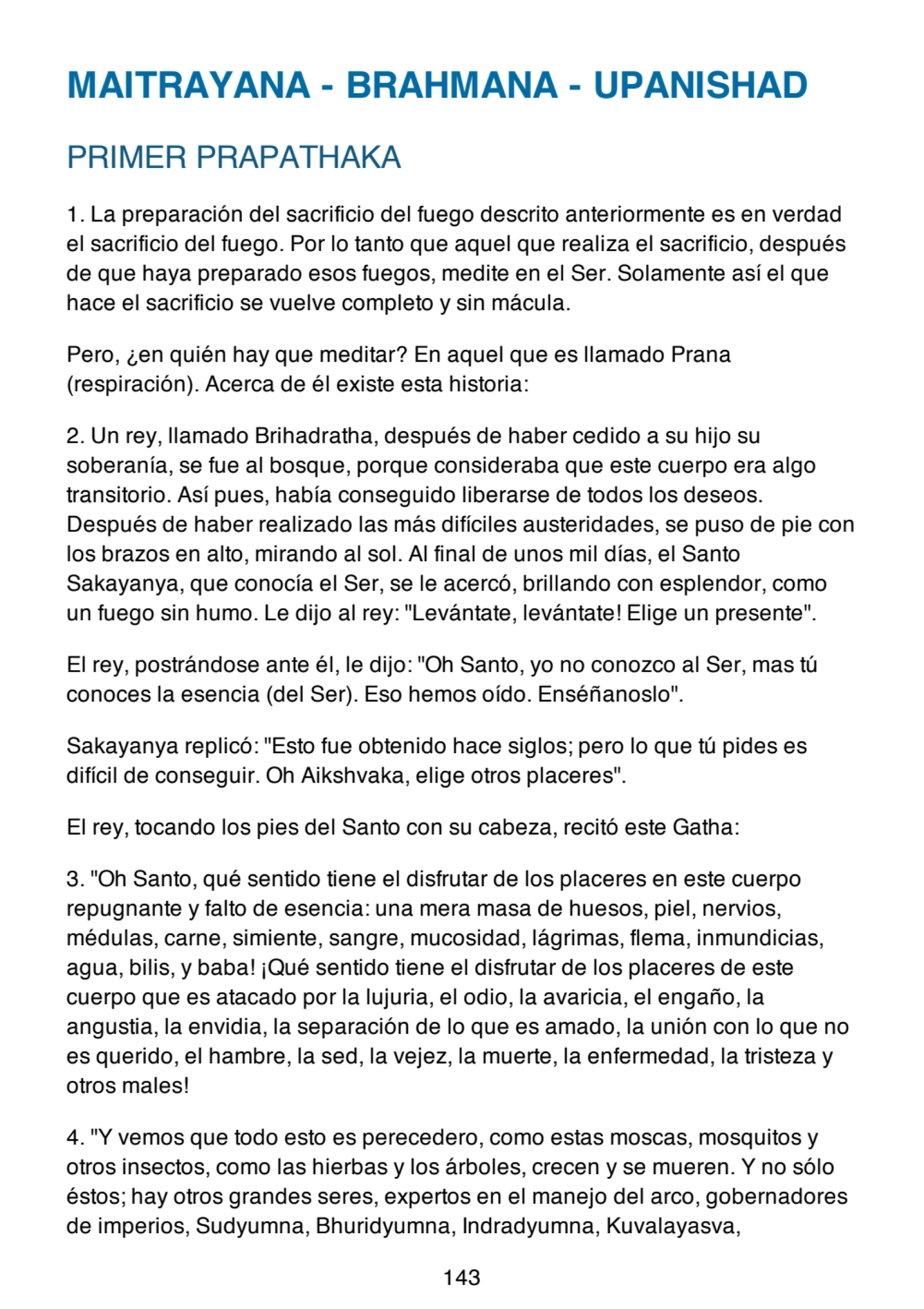 MAITRAYANA - BRAHMANA - UPANISHAD
PRIMER PRAPATHAKA
1. La preparación del sacrificio del fuego descrito anteriormente es en verdad
el sacrificio del fuego. Por lo tanto que aquel que realiza el sacrificio, después
de que haya preparado esos fuegos, medite en el Ser. Solamente así el que
hace el sacrificio se vuelve completo y sin mácula.
Pero, ¿en quién hay que meditar? En aquel que es llamado Prana
(respiración). Acerca de él existe esta historia:
2. Un rey, llamado Brihadratha, después de haber cedido a su hijo su
soberanía, se fue al bosque, porque consideraba que este cuerpo era algo
transitorio. Así pues, había conseguido liberarse de todos los deseos.
Después de haber realizado las más difíciles austeridades, se puso de pie con
los brazos en alto, mirando al sol. Al final de unos mil días, el Santo
Sakayanya, que conocía el Ser, se le acercó, brillando con esplendor, como
un fuego sin humo. Le dijo al rey: "Levántate, levántate! Elige un presente".
El rey, postrándose ante él, le dijo: "Oh Santo, yo no conozco al Ser, mas tú
conoces la esencia (del Ser). Eso hemos oído. Enséñanoslo".
Sakayanya replicó: "Esto fue obtenido hace siglos; pero lo que tú pides es
difícil de conseguir. Oh Aikshvaka, elige otros placeres".
El rey, tocando los pies del Santo con su cabeza, recitó este Gatha:
3. "Oh Santo, qué sentido tiene el disfrutar de los placeres en este cuerpo
repugnante y falto de esencia: una mera masa de huesos, piel, nervios,
médulas, carne, simiente, sangre, mucosidad, lágrimas, flema, inmundicias,
agua, bilis, y baba! ¡Qué sentido tiene el disfrutar de los placeres de este
cuerpo que es atacado por la lujuria, el odio, la avaricia, el engaño, la
angustia, la envidia, la separación de lo que es amado, la unión con lo que no
es querido, el hambre, la sed, la vejez, la muerte, la enfermedad, la tristeza y
otros males!
4. "Y vemos que todo esto es perecedero, como estas moscas, mosquitos y
otros insectos, como las hierbas y los árboles, crecen y se mueren. Y no sólo
éstos; hay otros grandes seres, expertos en el manejo del arco, gobernadores
de imperios, Sudyumna, Bhuridyumna, Indradyumna, Kuvalayasva,
143