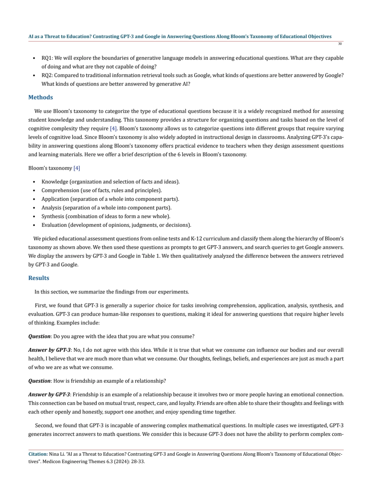 Citation: Nina Li. “AI as a Threat to Education? Contrasting GPT-3 and Google in Answering Questions Along Bloom’s Taxonomy of Educational Objectives". Medicon Engineering Themes 6.3 (2024): 28-33.
AI as a Threat to Education? Contrasting GPT-3 and Google in Answering Questions Along Bloom’s Taxonomy of Educational Objectives
30
• RQ1: We will explore the boundaries of generative language models in answering educational questions. What are they capable 
of doing and what are they not capable of doing?
• RQ2: Compared to traditional information retrieval tools such as Google, what kinds of questions are better answered by Google? 
What kinds of questions are better answered by generative AI?
Methods
 We use Bloom’s taxonomy to categorize the type of educational questions because it is a widely recognized method for assessing 
student knowledge and understanding. This taxonomy provides a structure for organizing questions and tasks based on the level of 
cognitive complexity they require [4]. Bloom’s taxonomy allows us to categorize questions into different groups that require varying 
levels of cognitive load. Since Bloom’s taxonomy is also widely adopted in instructional design in classrooms. Analyzing GPT-3’s capability in answering questions along Bloom’s taxonomy offers practical evidence to teachers when they design assessment questions 
and learning materials. Here we offer a brief description of the 6 levels in Bloom’s taxonomy.
Bloom’s taxonomy [4]
• Knowledge (organization and selection of facts and ideas).
• Comprehension (use of facts, rules and principles).
• Application (separation of a whole into component parts).
• Analysis (separation of a whole into component parts).
• Synthesis (combination of ideas to form a new whole).
• Evaluation (development of opinions, judgments, or decisions).
 We picked educational assessment questions from online tests and K-12 curriculum and classify them along the hierarchy of Bloom’s 
taxonomy as shown above. We then used these questions as prompts to get GPT-3 answers, and search queries to get Google answers. 
We display the answers by GPT-3 and Google in Table 1. We then qualitatively analyzed the difference between the answers retrieved 
by GPT-3 and Google.
Results
 In this section, we summarize the findings from our experiments.
 First, we found that GPT-3 is generally a superior choice for tasks involving comprehension, application, analysis, synthesis, and 
evaluation. GPT-3 can produce human-like responses to questions, making it ideal for answering questions that require higher levels 
of thinking. Examples include:
Question: Do you agree with the idea that you are what you consume?
Answer by GPT-3: No, I do not agree with this idea. While it is true that what we consume can influence our bodies and our overall 
health, I believe that we are much more than what we consume. Our thoughts, feelings, beliefs, and experiences are just as much a part 
of who we are as what we consume.
Question: How is friendship an example of a relationship?
Answer by GPT-3: Friendship is an example of a relationship because it involves two or more people having an emotional connection. 
This connection can be based on mutual trust, respect, care, and loyalty. Friends are often able to share their thoughts and feelings with 
each other openly and honestly, support one another, and enjoy spending time together.
 Second, we found that GPT-3 is incapable of answering complex mathematical questions. In multiple cases we investigated, GPT-3 
generates incorrect answers to math questions. We consider this is because GPT-3 does not have the ability to perform complex com-