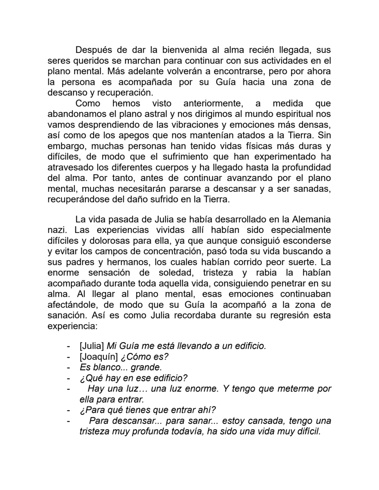 Después de dar la bienvenida al alma recién llegada, sus
seres queridos se marchan para continuar con sus actividades en el
plano mental. Más adelante volverán a encontrarse, pero por ahora
la persona es acompañada por su Guía hacia una zona de
descanso y recuperación.
Como hemos visto anteriormente, a medida que
abandonamos el plano astral y nos dirigimos al mundo espiritual nos
vamos desprendiendo de las vibraciones y emociones más densas,
así como de los apegos que nos mantenían atados a la Tierra. Sin
embargo, muchas personas han tenido vidas físicas más duras y
difíciles, de modo que el sufrimiento que han experimentado ha
atravesado los diferentes cuerpos y ha llegado hasta la profundidad
del alma. Por tanto, antes de continuar avanzando por el plano
mental, muchas necesitarán pararse a descansar y a ser sanadas,
recuperándose del daño sufrido en la Tierra.
La vida pasada de Julia se había desarrollado en la Alemania
nazi. Las experiencias vividas allí habían sido especialmente
difíciles y dolorosas para ella, ya que aunque consiguió esconderse
y evitar los campos de concentración, pasó toda su vida buscando a
sus padres y hermanos, los cuales habían corrido peor suerte. La
enorme sensación de soledad, tristeza y rabia la habían
acompañado durante toda aquella vida, consiguiendo penetrar en su
alma. Al llegar al plano mental, esas emociones continuaban
afectándole, de modo que su Guía la acompañó a la zona de
sanación. Así es como Julia recordaba durante su regresión esta
experiencia:
- [Julia] Mi Guía me está llevando a un edificio.
- [Joaquín] ¿Cómo es?
- Es blanco... grande.
- ¿Qué hay en ese edificio?
- Hay una luz… una luz enorme. Y tengo que meterme por
ella para entrar.
- ¿Para qué tienes que entrar ahí?
- Para descansar... para sanar... estoy cansada, tengo una
tristeza muy profunda todavía, ha sido una vida muy difícil.