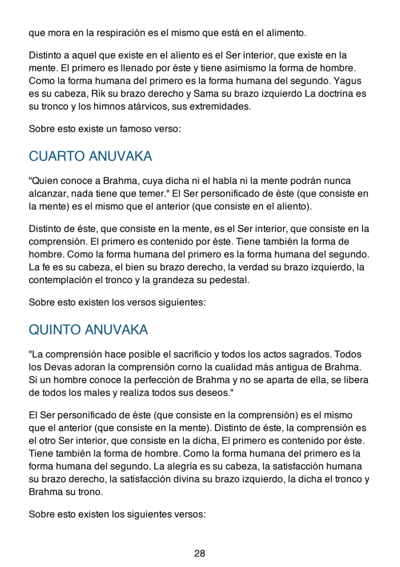 que mora en la respiración es el mismo que está en el alimento.
Distinto a aquel que existe en el aliento es el Ser interior, que existe en la
mente. El primero es llenado por éste y tiene asimismo la forma de hombre.
Como la forma humana del primero es la forma humana del segundo. Yagus
es su cabeza, Rik su brazo derecho y Sama su brazo izquierdo La doctrina es
su tronco y los himnos atárvicos, sus extremidades.
Sobre esto existe un famoso verso:
CUARTO ANUVAKA
"Quien conoce a Brahma, cuya dicha ni el habla ni la mente podrán nunca
alcanzar, nada tiene que temer." El Ser personificado de éste (que consiste en
la mente) es el mismo que el anterior (que consiste en el aliento).
Distinto de éste, que consiste en la mente, es el Ser interior, que consiste en la
comprensión. El primero es contenido por éste. Tiene también la forma de
hombre. Como la forma humana del primero es la forma humana del segundo.
La fe es su cabeza, el bien su brazo derecho, la verdad su brazo izquierdo, la
contemplación el tronco y la grandeza su pedestal.
Sobre esto existen los versos siguientes:
QUINTO ANUVAKA
"La comprensión hace posible el sacrificio y todos los actos sagrados. Todos
los Devas adoran la comprensión corno la cualidad más antigua de Brahma.
Si un hombre conoce la perfección de Brahma y no se aparta de ella, se libera
de todos los males y realiza todos sus deseos."
El Ser personificado de éste (que consiste en la comprensión) es el mismo
que el anterior (que consiste en la mente). Distinto de éste, la comprensión es
el otro Ser interior, que consiste en la dicha, El primero es contenido por éste.
Tiene también la forma de hombre. Como la forma humana del primero es la
forma humana del segundo. La alegría es su cabeza, la satisfacción humana
su brazo derecho, la satisfacción divina su brazo izquierdo, la dicha el tronco y
Brahma su trono.
Sobre esto existen los siguientes versos:
28