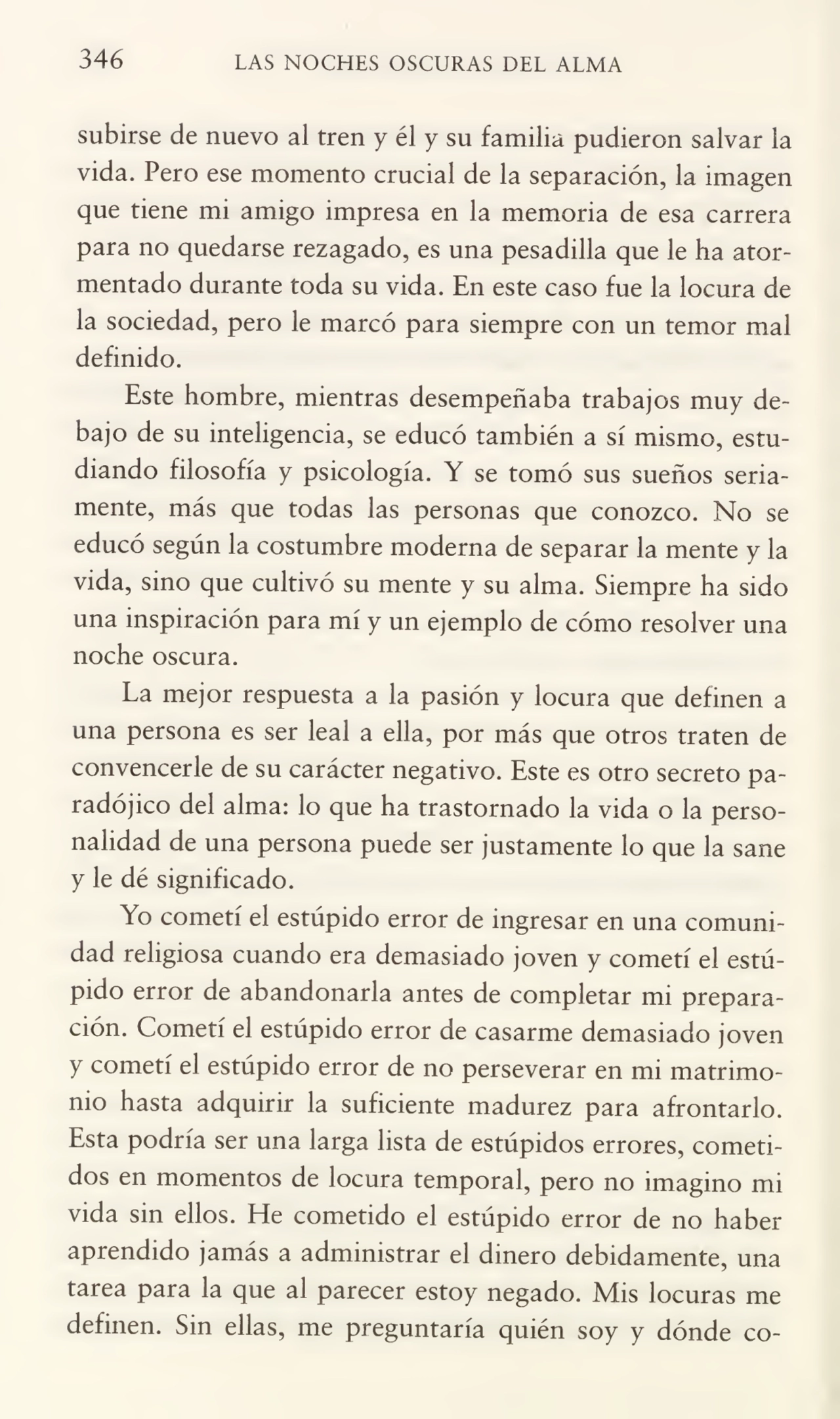 346 LAS NOCHES OSCURAS DEL ALMA
subirse de nuevo al tren y él y su familia pudieron salvar la
vida. Pero ese momento crucial de la separación, la imagen
que tiene mi amigo impresa en la memoria de esa carrera
para no quedarse rezagado, es una pesadilla que le ha ator¬
mentado durante toda su vida. En este caso fue la locura de
la sociedad, pero le marcó para siempre con un temor mal
definido.
Este hombre, mientras desempeñaba trabajos muy de¬
bajo de su inteligencia, se educó también a sí mismo, estu¬
diando filosofía y psicología. Y se tomó sus sueños seria¬
mente, más que todas las personas que conozco. No se
educó según la costumbre moderna de separar la mente y la
vida, sino que cultivó su mente y su alma. Siempre ha sido
una inspiración para mí y un ejemplo de cómo resolver una
noche oscura.
La mejor respuesta a la pasión y locura que definen a
una persona es ser leal a ella, por más que otros traten de
convencerle de su carácter negativo. Este es otro secreto pa¬
radójico del alma: lo que ha trastornado la vida o la perso¬
nalidad de una persona puede ser justamente lo que la sane
y le dé significado.
Yo cometí el estúpido error de ingresar en una comuni¬
dad religiosa cuando era demasiado joven y cometí el estú¬
pido error de abandonarla antes de completar mi prepara¬
ción. Cometí el estúpido error de casarme demasiado joven
y cometí el estúpido error de no perseverar en mi matrimo¬
nio hasta adquirir la suficiente madurez para afrontarlo.
Esta podría ser una larga lista de estúpidos errores, cometi¬
dos en momentos de locura temporal, pero no imagino mi
vida sin ellos. He cometido el estúpido error de no haber
aprendido jamás a administrar el dinero debidamente, una
tarea para la que al parecer estoy negado. Mis locuras me
definen. Sin ellas, me preguntaría quién soy y dónde co-