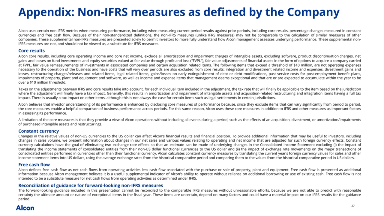 27
Appendix: Non-IFRS measures as defined by the Company
Alcon uses certain non-IFRS metrics when measuring performance, including when measuring current period results against prior periods, including core results, percentage changes measured in constant 
currencies and free cash flow. Because of their non-standardized definitions, the non-IFRS measures (unlike IFRS measures) may not be comparable to the calculation of similar measures of other 
companies. These supplemental non-IFRS measures are presented solely to permit investors to more fully understand how Alcon management assesses underlying performance. These supplemental nonIFRS measures are not, and should not be viewed as, a substitute for IFRS measures. 
Core results
Alcon core results, including core operating income and core net income, exclude all amortization and impairment charges of intangible assets, excluding software, product discontinuation charges, net 
gains and losses on fund investments and equity securities valued at fair value through profit and loss ("FVPL"), fair value adjustments of financial assets in the form of options to acquire a company carried 
at FVPL, fair value remeasurements of investments in associated companies and certain acquisition related items. The following items that exceed a threshold of $10 million, are not operating expenses
necessary to the operation of the business and have costs that will vary over periods are also excluded from core results: integration and divestment related income and expenses, divestment gains and 
losses, restructuring charges/releases and related items, legal related items, gains/losses on early extinguishment of debt or debt modifications, past service costs for post-employment benefit plans, 
impairments of property, plant and equipment and software, as well as income and expense items that management deems exceptional and that are or are expected to accumulate within the year to be 
over a $10 million threshold.
Taxes on the adjustments between IFRS and core results take into account, for each individual item included in the adjustment, the tax rate that will finally be applicable to the item based on the jurisdiction 
where the adjustment will finally have a tax impact. Generally, this results in amortization and impairment of intangible assets and acquisition-related restructuring and integration items having a full tax 
impact. There is usually a tax impact on other items, although this is not always the case for certain items such as legal settlements in certain jurisdictions.
Alcon believes that investor understanding of its performance is enhanced by disclosing core measures of performance because, since they exclude items that can vary significantly from period to period, 
the core measures enable a helpful comparison of business performance across periods. For this same reason, Alcon uses these core measures in addition to IFRS and other measures as important factors 
in assessing its performance. 
A limitation of the core measures is that they provide a view of Alcon operations without including all events during a period, such as the effects of an acquisition, divestment, or amortization/impairments 
of purchased intangible assets and restructurings.
Constant currency
Changes in the relative values of non-US currencies to the US dollar can affect Alcon's financial results and financial position. To provide additional information that may be useful to investors, including 
changes in sales volume, we present information about changes in our net sales and various values relating to operating and net income that are adjusted for such foreign currency effects. Constant 
currency calculations have the goal of eliminating two exchange rate effects so that an estimate can be made of underlying changes in the Consolidated Income Statement excluding (i) the impact of 
translating the income statements of consolidated entities from their non-US dollar functional currencies to the US dollar and (ii) the impact of exchange rate movements on the major transactions of 
consolidated entities performed in currencies other than their functional currency. Alcon calculates constant currency measures by translating the current year's foreign currency values for sales and other 
income statement items into US dollars, using the average exchange rates from the historical comparative period and comparing them to the values from the historical comparative period in US dollars.
Free cash flow
Alcon defines free cash flow as net cash flows from operating activities less cash flow associated with the purchase or sale of property, plant and equipment. Free cash flow is presented as additional 
information because Alcon management believes it is a useful supplemental indicator of Alcon's ability to operate without reliance on additional borrowing or use of existing cash. Free cash flow is not 
intended to be a substitute measure for net cash flows from operating activities as determined under IFRS. 
Reconciliation of guidance for forward-looking non-IFRS measures
The forward-looking guidance included in this presentation cannot be reconciled to the comparable IFRS measures without unreasonable efforts, because we are not able to predict with reasonable 
certainty the ultimate amount or nature of exceptional items in the fiscal year. These items are uncertain, depend on many factors and could have a material impact on our IFRS results for the guidance 
period.