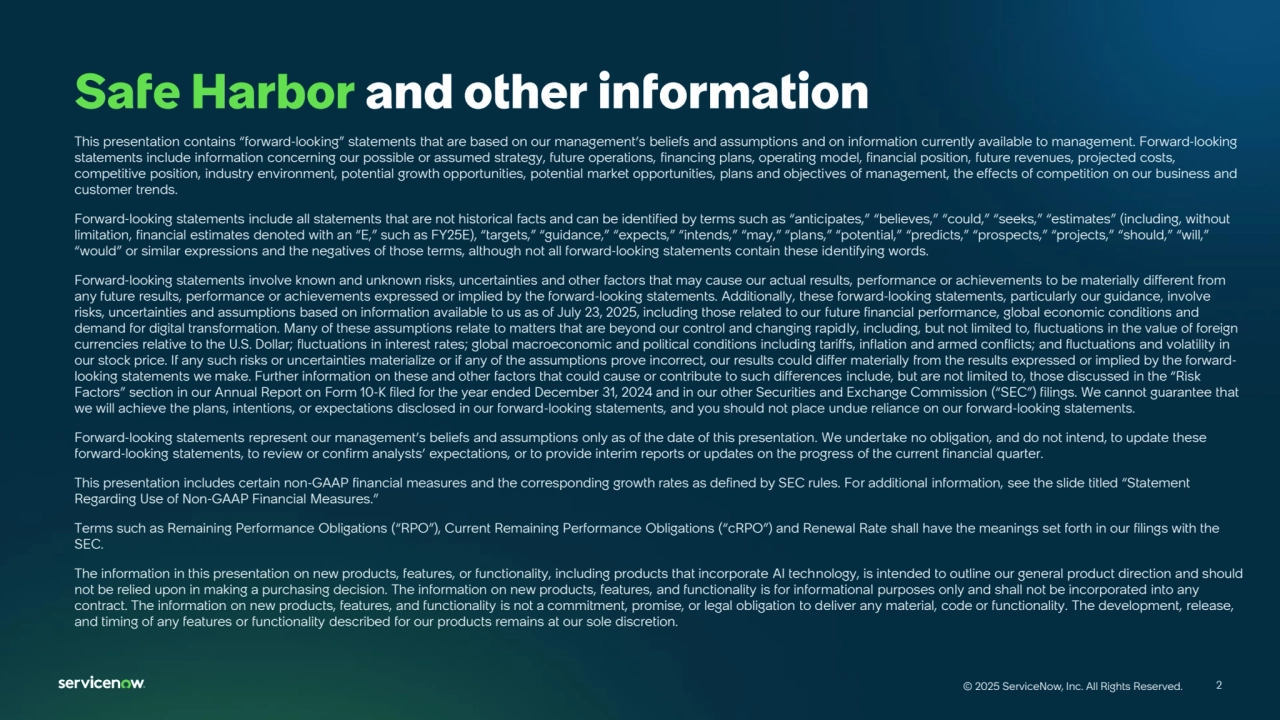2
© 2025 ServiceNow, Inc. All Rights Reserved. 2
© 2025 ServiceNow, Inc. All Rights Reserved.
This presentation contains “forward‐looking” statements that are based on our management’s beliefs and assumptions and on information currently available to management. Forward‐looking 
statements include information concerning our possible or assumed strategy, future operations, financing plans, operating model, financial position, future revenues, projected costs, 
competitive position, industry environment, potential growth opportunities, potential market opportunities, plans and objectives of management, the effects of competition on our business and 
customer trends.
Forward‐looking statements include all statements that are not historical facts and can be identified by terms such as “anticipates,” “believes,” “could,” “seeks,” “estimates” (including, without 
limitation, financial estimates denoted with an “E,” such as FY25E), “targets,” “guidance,” “expects,” “intends,” “may,” “plans,” “potential,” “predicts,” “prospects,” “projects,” “should,” “will,” 
“would” or similar expressions and the negatives of those terms, although not all forward‐looking statements contain these identifying words.
Forward-looking statements involve known and unknown risks, uncertainties and other factors that may cause our actual results, performance or achievements to be materially different from 
any future results, performance or achievements expressed or implied by the forward-looking statements. Additionally, these forward-looking statements, particularly our guidance, involve 
risks, uncertainties and assumptions based on information available to us as of July 23, 2025, including those related to our future financial performance, global economic conditions and 
demand for digital transformation. Many of these assumptions relate to matters that are beyond our control and changing rapidly, including, but not limited to, fluctuations in the value of foreign 
currencies relative to the U.S. Dollar; fluctuations in interest rates; global macroeconomic and political conditions including tariffs, inflation and armed conflicts; and fluctuations and volatility in 
our stock price. If any such risks or uncertainties materialize or if any of the assumptions prove incorrect, our results could differ materially from the results expressed or implied by the forwardlooking statements we make. Further information on these and other factors that could cause or contribute to such differences include, but are not limited to, those discussed in the “Risk 
Factors” section in our Annual Report on Form 10-K filed for the year ended December 31, 2024 and in our other Securities and Exchange Commission (“SEC”) filings. We cannot guarantee that 
we will achieve the plans, intentions, or expectations disclosed in our forward-looking statements, and you should not place undue reliance on our forward-looking statements.
Forward-looking statements represent our management’s beliefs and assumptions only as of the date of this presentation. We undertake no obligation, and do not intend, to update these 
forward-looking statements, to review or confirm analysts’ expectations, or to provide interim reports or updates on the progress of the current financial quarter.
This presentation includes certain non‐GAAP financial measures and the corresponding growth rates as defined by SEC rules. For additional information, see the slide titled “Statement 
Regarding Use of Non-GAAP Financial Measures.”
Terms such as Remaining Performance Obligations (“RPO”), Current Remaining Performance Obligations (“cRPO”) and Renewal Rate shall have the meanings set forth in our filings with the 
SEC.
The information in this presentation on new products, features, or functionality, including products that incorporate AI technology, is intended to outline our general product direction and should 
not be relied upon in making a purchasing decision. The information on new products, features, and functionality is for informational purposes only and shall not be incorporated into any 
contract. The information on new products, features, and functionality is not a commitment, promise, or legal obligation to deliver any material, code or functionality. The development, release, 
and timing of any features or functionality described for our products remains at our sole discretion.
Safe Harbor and other information