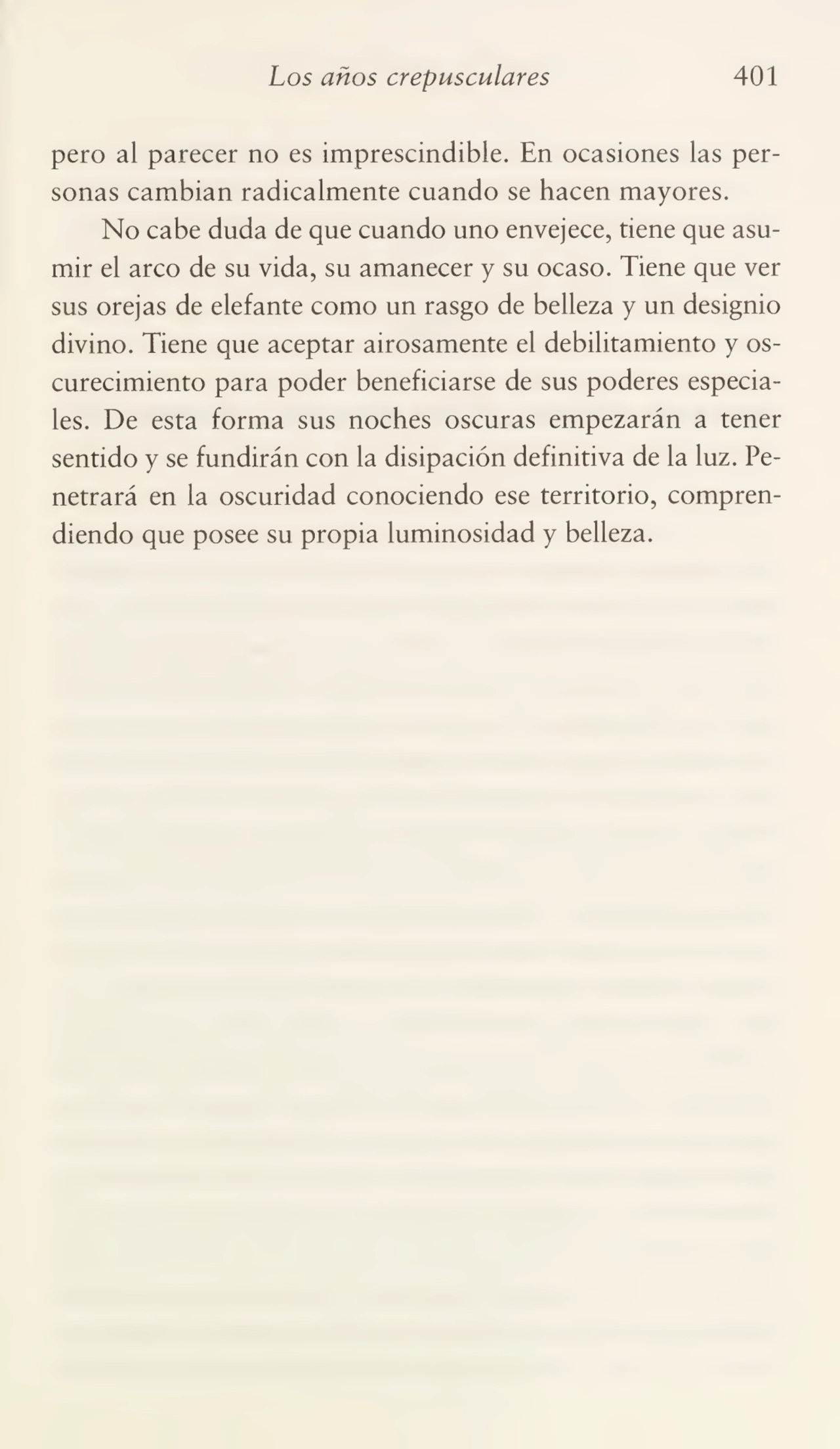 Los anos crepusculares 401
pero al parecer no es imprescindible. En ocasiones las per¬
sonas cambian radicalmente cuando se hacen mayores.
No cabe duda de que cuando uno envejece, tiene que asu¬
mir el arco de su vida, su amanecer y su ocaso. Tiene que ver
sus orejas de elefante como un rasgo de belleza y un designio
divino. Tiene que aceptar airosamente el debilitamiento y os¬
curecimiento para poder beneficiarse de sus poderes especia¬
les. De esta forma sus noches oscuras empezarán a tener
sentido y se fundirán con la disipación definitiva de la luz. Pe¬
netrará en la oscuridad conociendo ese territorio, compren¬
diendo que posee su propia luminosidad y belleza.