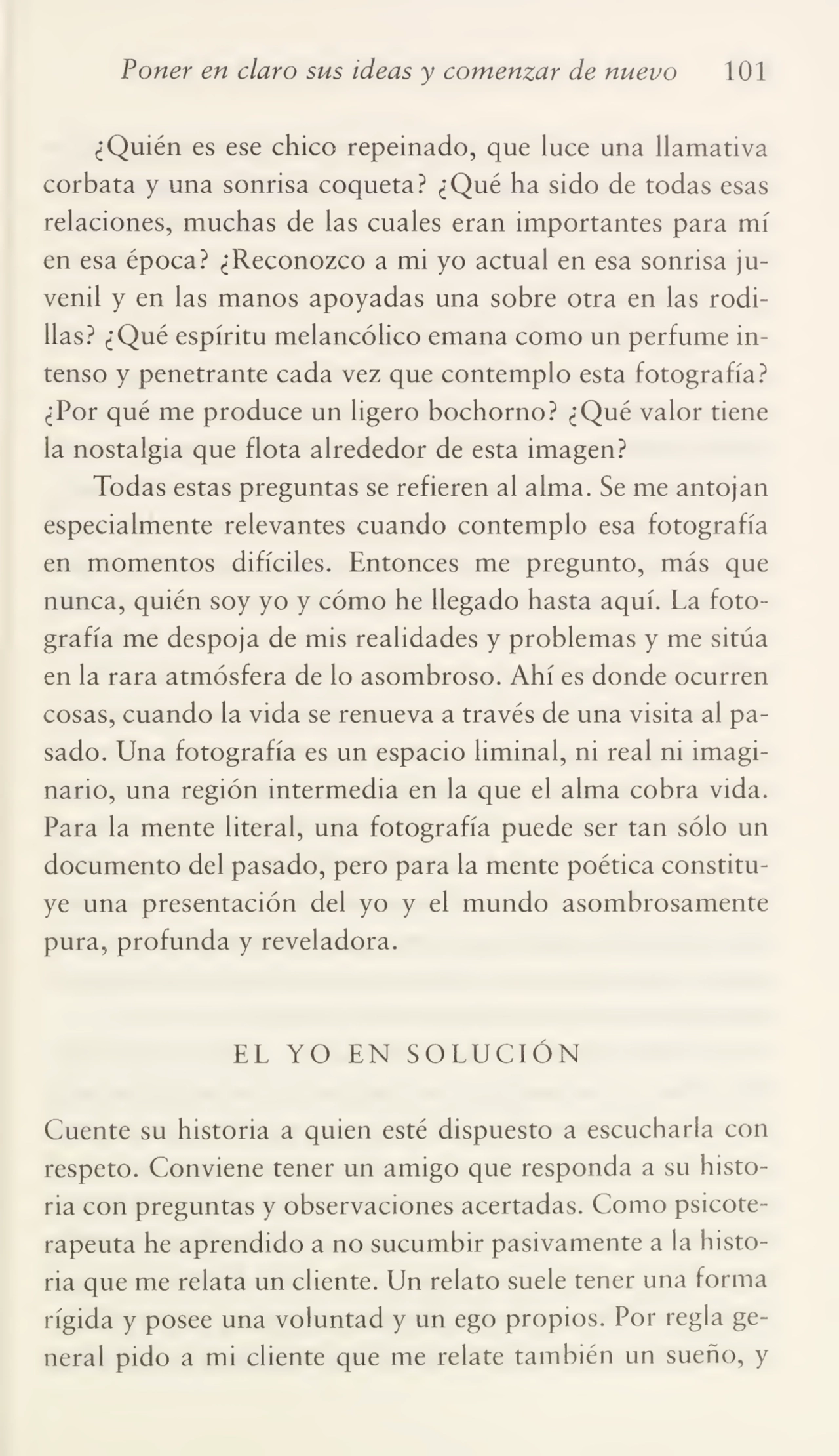 Poner en claro sus ideas y comenzar de nuevo 101
¿Quién es ese chico repeinado, que luce una llamativa
corbata y una sonrisa coqueta? ¿Qué ha sido de todas esas
relaciones, muchas de las cuales eran importantes para mí
en esa época? ¿Reconozco a mi yo actual en esa sonrisa ju¬
venil y en las manos apoyadas una sobre otra en las rodi¬
llas? ¿Qué espíritu melancólico emana como un perfume in¬
tenso y penetrante cada vez que contemplo esta fotografía?
¿Por qué me produce un ligero bochorno? ¿Qué valor tiene
la nostalgia que flota alrededor de esta imagen?
Todas estas preguntas se refieren al alma. Se me antojan
especialmente relevantes cuando contemplo esa fotografía
en momentos difíciles. Entonces me pregunto, más que
nunca, quién soy yo y cómo he llegado hasta aquí. La foto¬
grafía me despoja de mis realidades y problemas y me sitúa
en la rara atmósfera de lo asombroso. Ahí es donde ocurren
cosas, cuando la vida se renueva a través de una visita al pa¬
sado. Una fotografía es un espacio liminal, ni real ni imagi¬
nario, una región intermedia en la que el alma cobra vida.
Para la mente literal, una fotografía puede ser tan sólo un
documento del pasado, pero para la mente poética constitu¬
ye una presentación del yo y el mundo asombrosamente
pura, profunda y reveladora.
EL YO EN SOLUCIÓN
Cuente su historia a quien esté dispuesto a escucharla con
respeto. Conviene tener un amigo que responda a su histo¬
ria con preguntas y observaciones acertadas. Como psicoterapeuta he aprendido a no sucumbir pasivamente a la histo¬
ria que me relata un cliente. Un relato suele tener una forma
rígida y posee una voluntad y un ego propios. Por regla ge¬
neral pido a mi cliente que me relate también un sueño, y