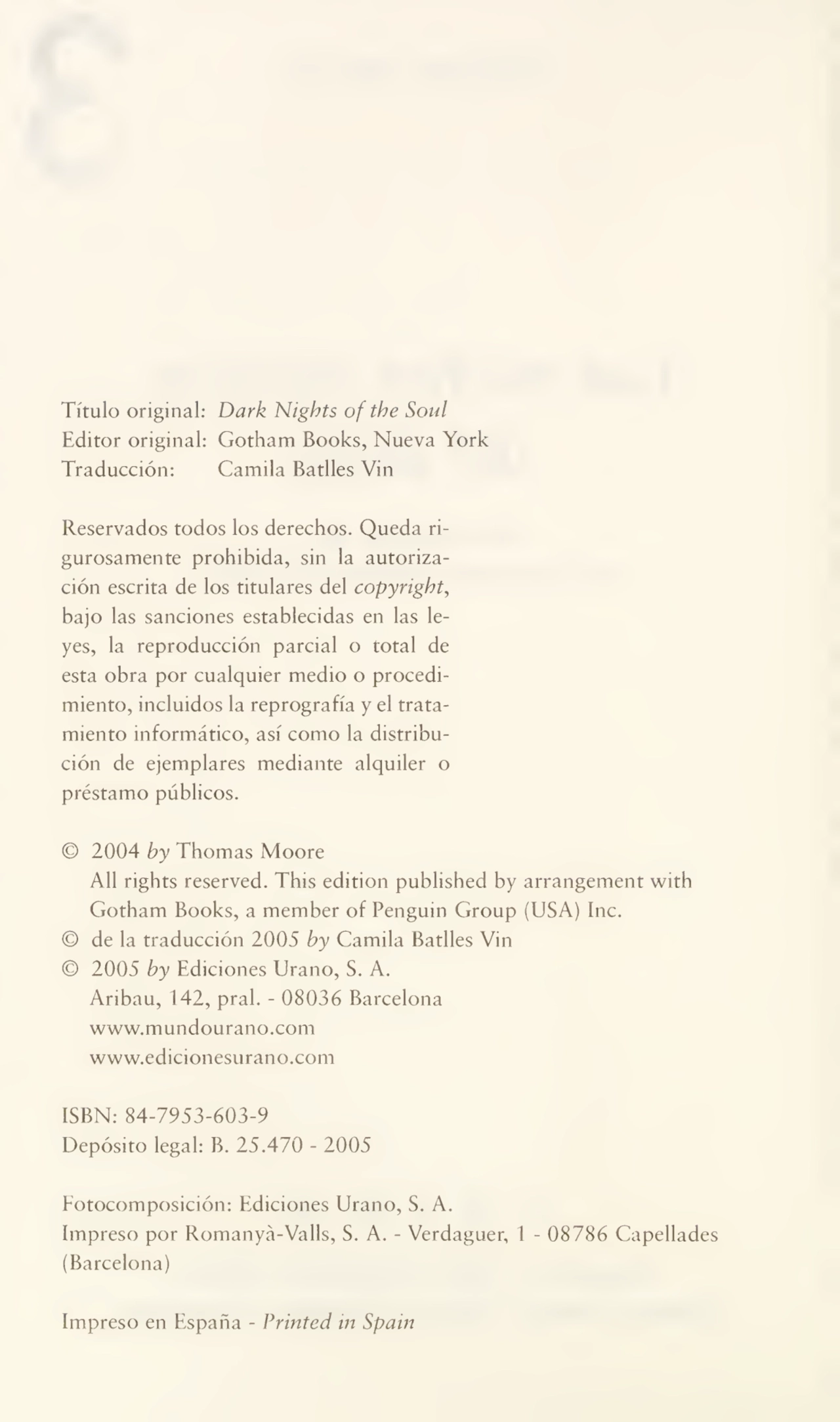 Título original: Dark Nights ofthe Soul
Editor original: Gotham Books, Nueva York
Traducción: Camila Batlles Vin
Reservados todos los derechos. Queda ri¬
gurosamente prohibida, sin la autoriza¬
ción escrita de los titulares del copyright,
bajo las sanciones establecidas en las le¬
yes, la reproducción parcial o total de
esta obra por cualquier medio o procedi¬
miento, incluidos la reprografía y el trata¬
miento informático, así como la distribu¬
ción de ejemplares mediante alquiler o
préstamo públicos.
© 2004 by Thomas Moore
All rights reserved. This edition published by arrangement with
Gotham Books, a member of Penguin Group (USA) Inc.
© de la traducción 2005 by Camila Batlles Vin
© 2005 by Ediciones Urano, S. A.
Aribau, 142, pral. - 08036 Barcelona
www.mundourano.com
www.edicionesurano.com
ISBN: 84-7953-603-9
Depósito legal: B. 25.470 - 2005
Fotocomposición: Ediciones Urano, S. A.
Impreso por Romanyá-Valls, S. A. - Verdaguer, 1 - 08786 Capellad
(Barcelona)
Impreso en España - Printed in Spain