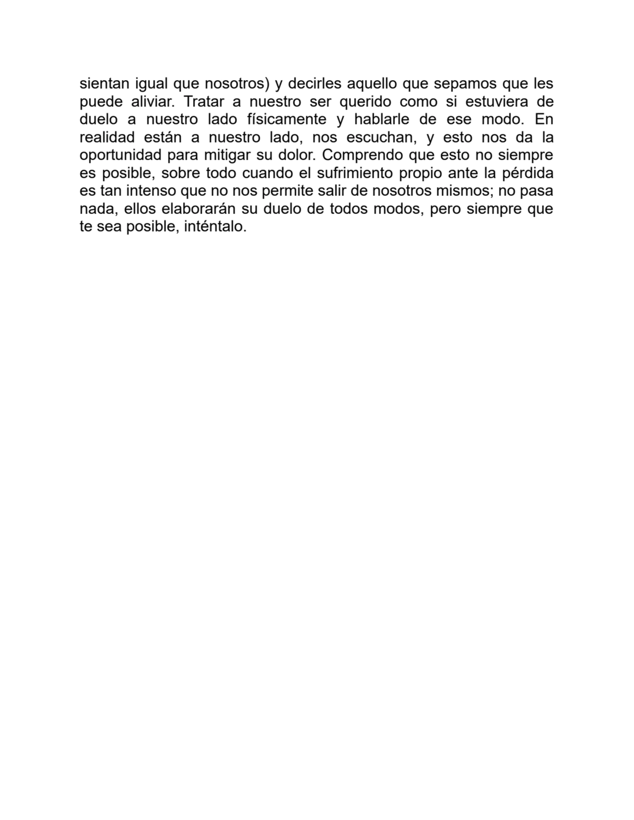 sientan igual que nosotros) y decirles aquello que sepamos que les
puede aliviar. Tratar a nuestro ser querido como si estuviera de
duelo a nuestro lado físicamente y hablarle de ese modo. En
realidad están a nuestro lado, nos escuchan, y esto nos da la
oportunidad para mitigar su dolor. Comprendo que esto no siempre
es posible, sobre todo cuando el sufrimiento propio ante la pérdida
es tan intenso que no nos permite salir de nosotros mismos; no pasa
nada, ellos elaborarán su duelo de todos modos, pero siempre que
te sea posible, inténtalo.