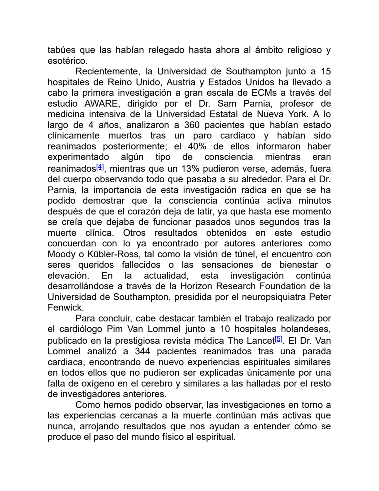 tabúes que las habían relegado hasta ahora al ámbito religioso y
esotérico.
Recientemente, la Universidad de Southampton junto a 15
hospitales de Reino Unido, Austria y Estados Unidos ha llevado a
cabo la primera investigación a gran escala de ECMs a través del
estudio AWARE, dirigido por el Dr. Sam Parnia, profesor de
medicina intensiva de la Universidad Estatal de Nueva York. A lo
largo de 4 años, analizaron a 360 pacientes que habían estado
clínicamente muertos tras un paro cardiaco y habían sido
reanimados posteriormente; el 40% de ellos informaron haber
experimentado algún tipo de consciencia mientras eran
reanimados[4], mientras que un 13% pudieron verse, además, fuera
del cuerpo observando todo que pasaba a su alrededor. Para el Dr.
Parnia, la importancia de esta investigación radica en que se ha
podido demostrar que la consciencia continúa activa minutos
después de que el corazón deja de latir, ya que hasta ese momento
se creía que dejaba de funcionar pasados unos segundos tras la
muerte clínica. Otros resultados obtenidos en este estudio
concuerdan con lo ya encontrado por autores anteriores como
Moody o Kübler-Ross, tal como la visión de túnel, el encuentro con
seres queridos fallecidos o las sensaciones de bienestar o
elevación. En la actualidad, esta investigación continúa
desarrollándose a través de la Horizon Research Foundation de la
Universidad de Southampton, presidida por el neuropsiquiatra Peter
Fenwick.
Para concluir, cabe destacar también el trabajo realizado por
el cardiólogo Pim Van Lommel junto a 10 hospitales holandeses,
publicado en la prestigiosa revista médica The Lancet[5]. El Dr. Van
Lommel analizó a 344 pacientes reanimados tras una parada
cardiaca, encontrando de nuevo experiencias espirituales similares
en todos ellos que no pudieron ser explicadas únicamente por una
falta de oxígeno en el cerebro y similares a las halladas por el resto
de investigadores anteriores. 
Como hemos podido observar, las investigaciones en torno a
las experiencias cercanas a la muerte continúan más activas que
nunca, arrojando resultados que nos ayudan a entender cómo se
produce el paso del mundo físico al espiritual.
