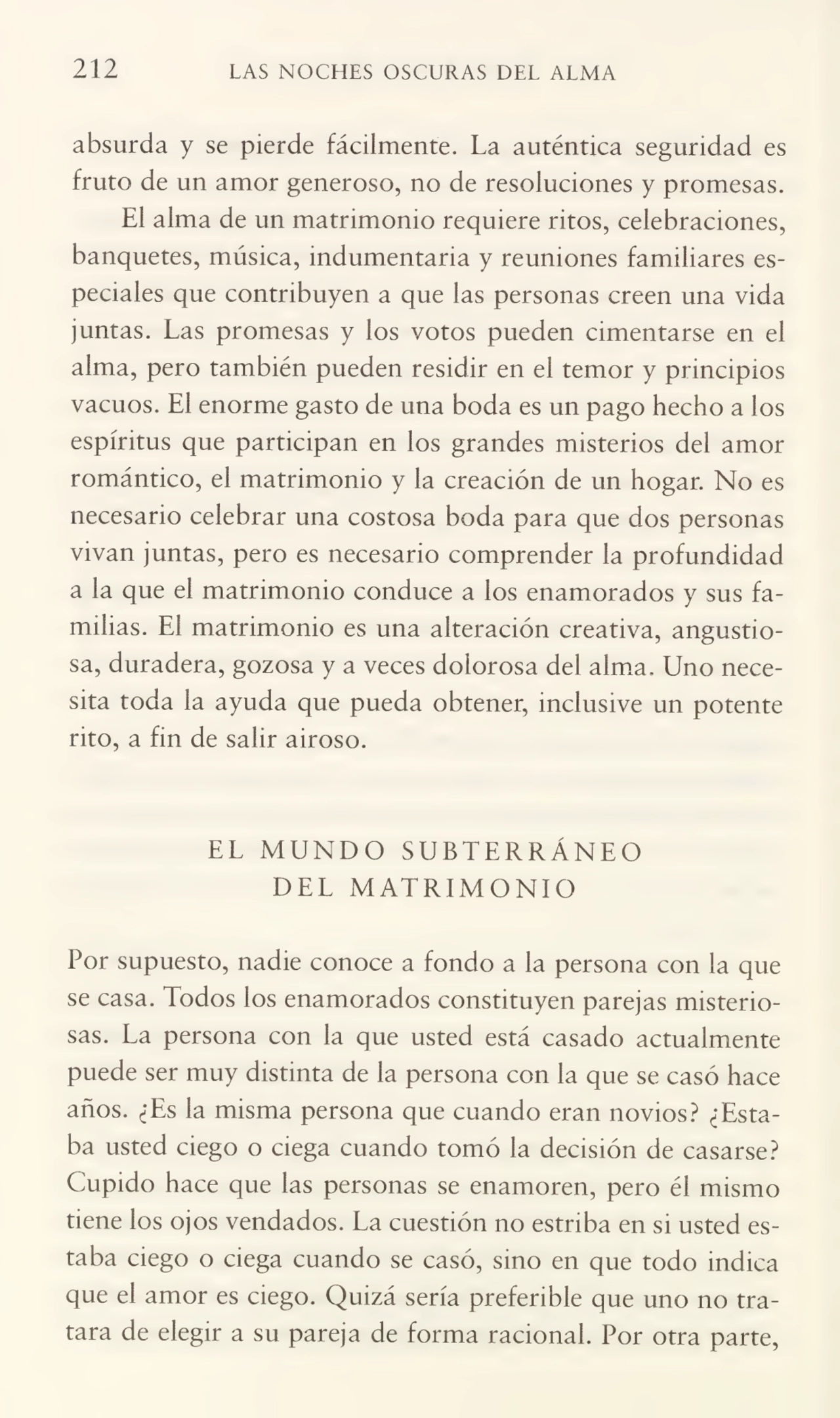 212 LAS NOCHES OSCURAS DEL ALMA
absurda y se pierde fácilmente. La auténtica seguridad es
fruto de un amor generoso, no de resoluciones y promesas.
El alma de un matrimonio requiere ritos, celebraciones,
banquetes, música, indumentaria y reuniones familiares es¬
peciales que contribuyen a que las personas creen una vida
juntas. Las promesas y los votos pueden cimentarse en el
alma, pero también pueden residir en el temor y principios
vacuos. El enorme gasto de una boda es un pago hecho a los
espíritus que participan en los grandes misterios del amor
romántico, el matrimonio y la creación de un hogar. No es
necesario celebrar una costosa boda para que dos personas
vivan juntas, pero es necesario comprender la profundidad
a la que el matrimonio conduce a los enamorados y sus fa¬
milias. El matrimonio es una alteración creativa, angustio¬
sa, duradera, gozosa y a veces doiorosa del alma. Uno nece¬
sita toda la ayuda que pueda obtener, inclusive un potente
rito, a fin de salir airoso.
EL MUNDO SUBTERRÁNEO
DEL MATRIMONIO
Por supuesto, nadie conoce a fondo a la persona con la que
se casa. Todos los enamorados constituyen parejas misterio¬
sas. La persona con la que usted está casado actualmente
puede ser muy distinta de la persona con la que se casó hace
años. ¿Es la misma persona que cuando eran novios? ¿Esta¬
ba usted ciego o ciega cuando tomó la decisión de casarse?
Cupido hace que las personas se enamoren, pero él mismo
tiene los ojos vendados. La cuestión no estriba en si usted es¬
taba ciego o ciega cuando se casó, sino en que todo indica
que el amor es ciego. Quizá sería preferible que uno no tra¬
tara de elegir a su pareja de forma racional. Por otra parte,