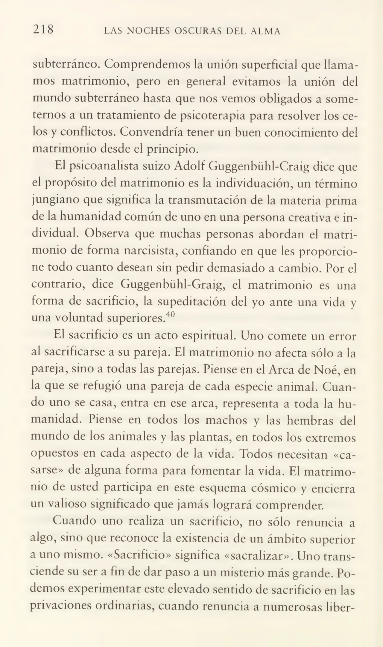 218 LAS NOCHES OSCURAS DEL ALMA
subterráneo. Comprendemos la unión superficial que llama¬
mos matrimonio, pero en general evitamos la unión del
mundo subterráneo hasta que nos vemos obligados a some¬
ternos a un tratamiento de psicoterapia para resolver los ce¬
los y conflictos. Convendría tener un buen conocimiento del
matrimonio desde el principio.
El psicoanalista suizo Adolf Guggenbühl-Craig dice que
el propósito del matrimonio es la individuación, un término
jungiano que significa la transmutación de la materia prima
de la humanidad común de uno en una persona creativa e in¬
dividual. Observa que muchas personas abordan el matri¬
monio de forma narcisista, confiando en que les proporcio¬
ne todo cuanto desean sin pedir demasiado a cambio. Por el
contrario, dice Guggenbühl-Graig, el matrimonio es una
forma de sacrificio, la supeditación del yo ante una vida y
una voluntad superiores.40
El sacrificio es un acto espiritual. Uno comete un error
al sacrificarse a su pareja. El matrimonio no afecta sólo a la
pareja, sino a todas las parejas. Piense en el Arca de Noé, en
la que se refugió una pareja de cada especie animal. Cuan¬
do uno se casa, entra en ese arca, representa a toda la hu¬
manidad. Piense en todos los machos y las hembras del
mundo de los animales y las plantas, en todos los extremos
opuestos en cada aspecto de la vida. Todos necesitan «ca¬
sarse» de alguna forma para fomentar la vida. El matrimo¬
nio de usted participa en este esquema cósmico y encierra
un valioso significado que jamás logrará comprender.
Cuando uno realiza un sacrificio, no sólo renuncia a
algo, sino que reconoce la existencia de un ámbito superior
a uno mismo. «Sacrificio» significa «sacralizar». Uno trans¬
ciende su ser a fin de dar paso a un misterio más grande. Po¬
demos experimentar este elevado sentido de sacrificio en las
privaciones ordinarias, cuando renuncia a numerosas liber-