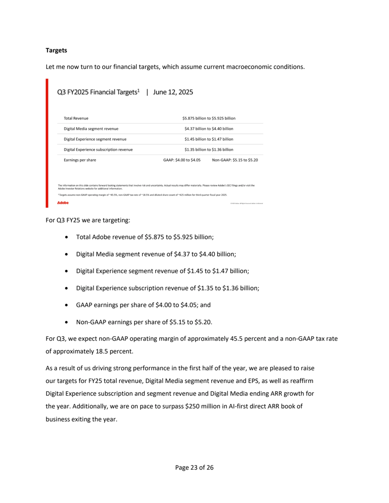 Page 23 of 26
Targets
Let me now turn to our financial targets, which assume current macroeconomic conditions.
For Q3 FY25 we are targeting:
• Total Adobe revenue of $5.875 to $5.925 billion; 
• Digital Media segment revenue of $4.37 to $4.40 billion; 
• Digital Experience segment revenue of $1.45 to $1.47 billion;
• Digital Experience subscription revenue of $1.35 to $1.36 billion;
• GAAP earnings per share of $4.00 to $4.05; and
• Non-GAAP earnings per share of $5.15 to $5.20.
For Q3, we expect non-GAAP operating margin of approximately 45.5 percent and a non-GAAP tax rate 
of approximately 18.5 percent.
As a result of us driving strong performance in the first half of the year, we are pleased to raise 
our targets for FY25 total revenue, Digital Media segment revenue and EPS, as well as reaffirm 
Digital Experience subscription and segment revenue and Digital Media ending ARR growth for 
the year. Additionally, we are on pace to surpass $250 million in AI-first direct ARR book of 
business exiting the year.