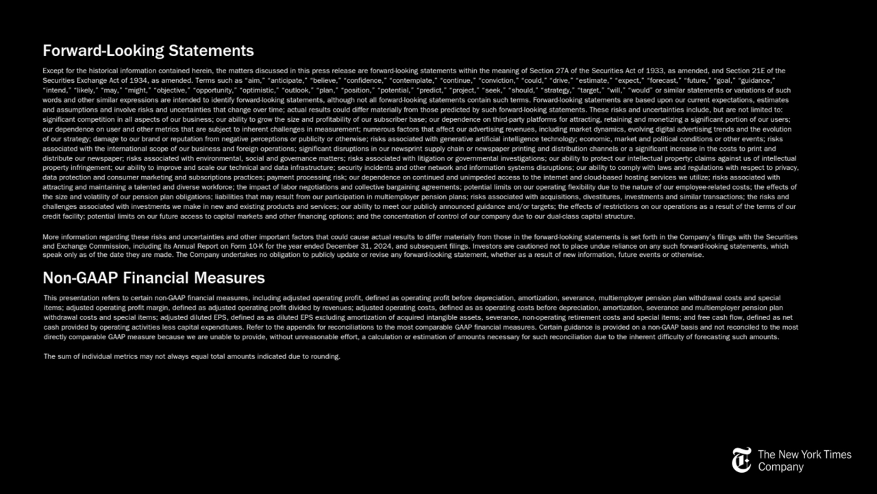 Forward-Looking Statements
Except for the historical information contained herein, the matters discussed in this press release are forward-looking statements within the meaning of Section 27A of the Securities Act of 1933, as amended, and Section 21E of the 
Securities Exchange Act of 1934, as amended. Terms such as “aim,” “anticipate,” “believe,” “confidence,” “contemplate,” “continue,” “conviction,” “could,” “drive,” “estimate,” “expect,” “forecast,” “future,” “goal,” “guidance,” 
“intend,” “likely,” “may,” “might,” “objective,” “opportunity,” “optimistic,” “outlook,” “plan,” “position,” “potential,” “predict,” “project,” “seek,” “should,” “strategy,” “target,” “will,” “would” or similar statements or variations of such 
words and other similar expressions are intended to identify forward-looking statements, although not all forward-looking statements contain such terms. Forward-looking statements are based upon our current expectations, estimates 
and assumptions and involve risks and uncertainties that change over time; actual results could differ materially from those predicted by such forward-looking statements. These risks and uncertainties include, but are not limited to: 
significant competition in all aspects of our business; our ability to grow the size and profitability of our subscriber base; our dependence on third-party platforms for attracting, retaining and monetizing a significant portion of our users; 
our dependence on user and other metrics that are subject to inherent challenges in measurement; numerous factors that affect our advertising revenues, including market dynamics, evolving digital advertising trends and the evolution 
of our strategy; damage to our brand or reputation from negative perceptions or publicity or otherwise; risks associated with generative artificial intelligence technology; economic, market and political conditions or other events; risks 
associated with the international scope of our business and foreign operations; significant disruptions in our newsprint supply chain or newspaper printing and distribution channels or a significant increase in the costs to print and 
distribute our newspaper; risks associated with environmental, social and governance matters; risks associated with litigation or governmental investigations; our ability to protect our intellectual property; claims against us of intellectual 
property infringement; our ability to improve and scale our technical and data infrastructure; security incidents and other network and information systems disruptions; our ability to comply with laws and regulations with respect to privacy, 
data protection and consumer marketing and subscriptions practices; payment processing risk; our dependence on continued and unimpeded access to the internet and cloud-based hosting services we utilize; risks associated with 
attracting and maintaining a talented and diverse workforce; the impact of labor negotiations and collective bargaining agreements; potential limits on our operating flexibility due to the nature of our employee-related costs; the effects of 
the size and volatility of our pension plan obligations; liabilities that may result from our participation in multiemployer pension plans; risks associated with acquisitions, divestitures, investments and similar transactions; the risks and 
challenges associated with investments we make in new and existing products and services; our ability to meet our publicly announced guidance and/or targets; the effects of restrictions on our operations as a result of the terms of our 
credit facility; potential limits on our future access to capital markets and other financing options; and the concentration of control of our company due to our dual-class capital structure.
More information regarding these risks and uncertainties and other important factors that could cause actual results to differ materially from those in the forward-looking statements is set forth in the Company’s filings with the Securities 
and Exchange Commission, including its Annual Report on Form 10-K for the year ended December 31, 2024, and subsequent filings. Investors are cautioned not to place undue reliance on any such forward-looking statements, which 
speak only as of the date they are made. The Company undertakes no obligation to publicly update or revise any forward-looking statement, whether as a result of new information, future events or otherwise.
Non-GAAP Financial Measures
This presentation refers to certain non-GAAP financial measures, including adjusted operating profit, defined as operating profit before depreciation, amortization, severance, multiemployer pension plan withdrawal costs and special 
items; adjusted operating profit margin, defined as adjusted operating profit divided by revenues; adjusted operating costs, defined as as operating costs before depreciation, amortization, severance and multiemployer pension plan 
withdrawal costs and special items; adjusted diluted EPS, defined as as diluted EPS excluding amortization of acquired intangible assets, severance, non-operating retirement costs and special items; and free cash flow, defined as net 
cash provided by operating activities less capital expenditures. Refer to the appendix for reconciliations to the most comparable GAAP financial measures. Certain guidance is provided on a non-GAAP basis and not reconciled to the most 
directly comparable GAAP measure because we are unable to provide, without unreasonable effort, a calculation or estimation of amounts necessary for such reconciliation due to the inherent difficulty of forecasting such amounts.
The sum of individual metrics may not always equal total amounts indicated due to rounding.