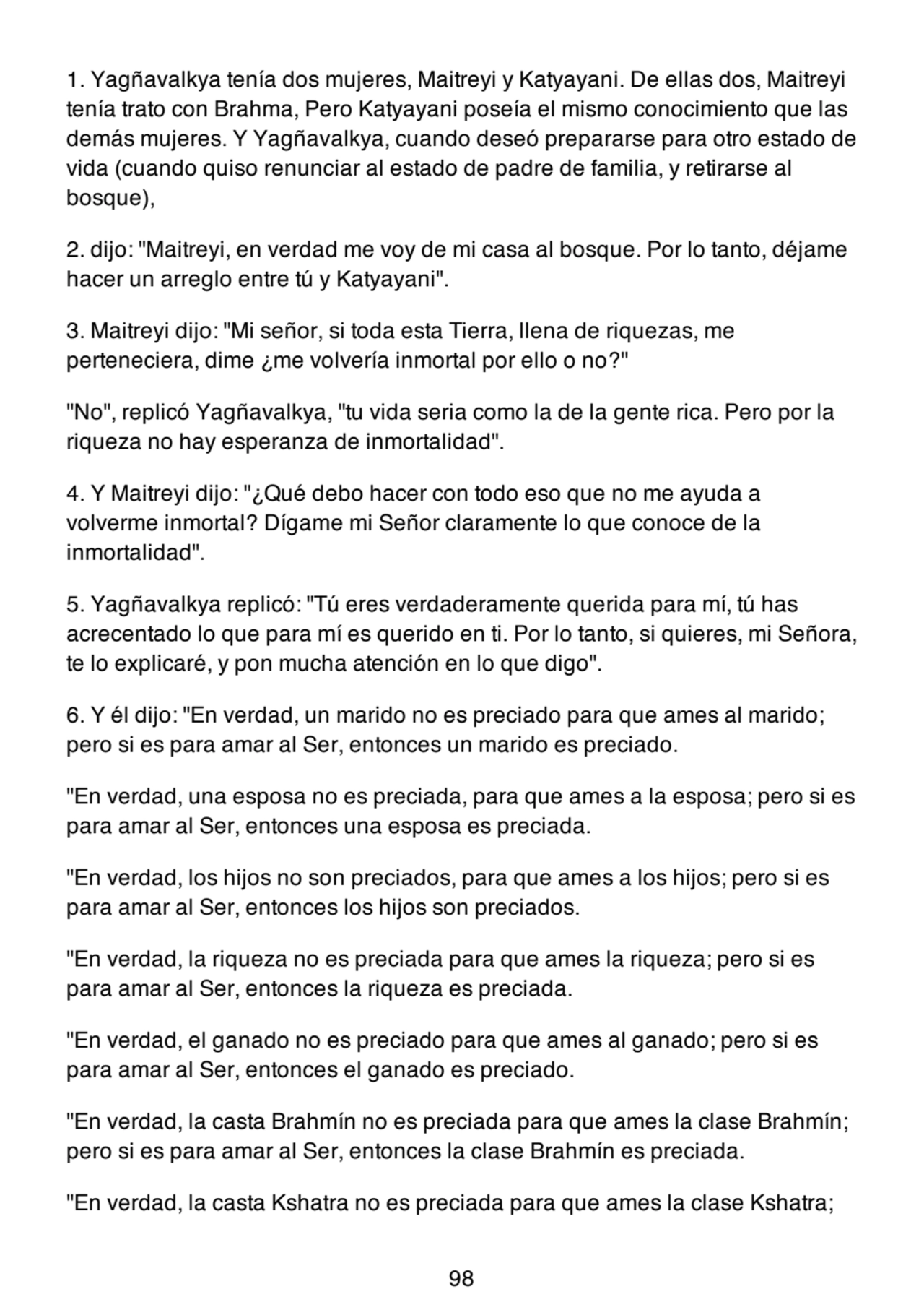 1. Yagñavalkya tenía dos mujeres, Maitreyi y Katyayani. De ellas dos, Maitreyi
tenía trato con Brahma, Pero Katyayani poseía el mismo conocimiento que las
demás mujeres. Y Yagñavalkya, cuando deseó prepararse para otro estado de
vida (cuando quiso renunciar al estado de padre de familia, y retirarse al
bosque),
2. dijo: "Maitreyi, en verdad me voy de mi casa al bosque. Por lo tanto, déjame
hacer un arreglo entre tú y Katyayani".
3. Maitreyi dijo: "Mi señor, si toda esta Tierra, llena de riquezas, me
perteneciera, dime ¿me volvería inmortal por ello o no?"
"No", replicó Yagñavalkya, "tu vida seria como la de la gente rica. Pero por la
riqueza no hay esperanza de inmortalidad".
4. Y Maitreyi dijo: "¿Qué debo hacer con todo eso que no me ayuda a
volverme inmortal? Dígame mi Señor claramente lo que conoce de la
inmortalidad".
5. Yagñavalkya replicó: "Tú eres verdaderamente querida para mí, tú has
acrecentado lo que para mí es querido en ti. Por lo tanto, si quieres, mi Señora,
te lo explicaré, y pon mucha atención en lo que digo".
6. Y él dijo: "En verdad, un marido no es preciado para que ames al marido;
pero si es para amar al Ser, entonces un marido es preciado.
"En verdad, una esposa no es preciada, para que ames a la esposa; pero si es
para amar al Ser, entonces una esposa es preciada.
"En verdad, los hijos no son preciados, para que ames a los hijos; pero si es
para amar al Ser, entonces los hijos son preciados.
"En verdad, la riqueza no es preciada para que ames la riqueza; pero si es
para amar al Ser, entonces la riqueza es preciada.
"En verdad, el ganado no es preciado para que ames al ganado; pero si es
para amar al Ser, entonces el ganado es preciado.
"En verdad, la casta Brahmín no es preciada para que ames la clase Brahmín;
pero si es para amar al Ser, entonces la clase Brahmín es preciada.
"En verdad, la casta Kshatra no es preciada para que ames la clase Kshatra;
98