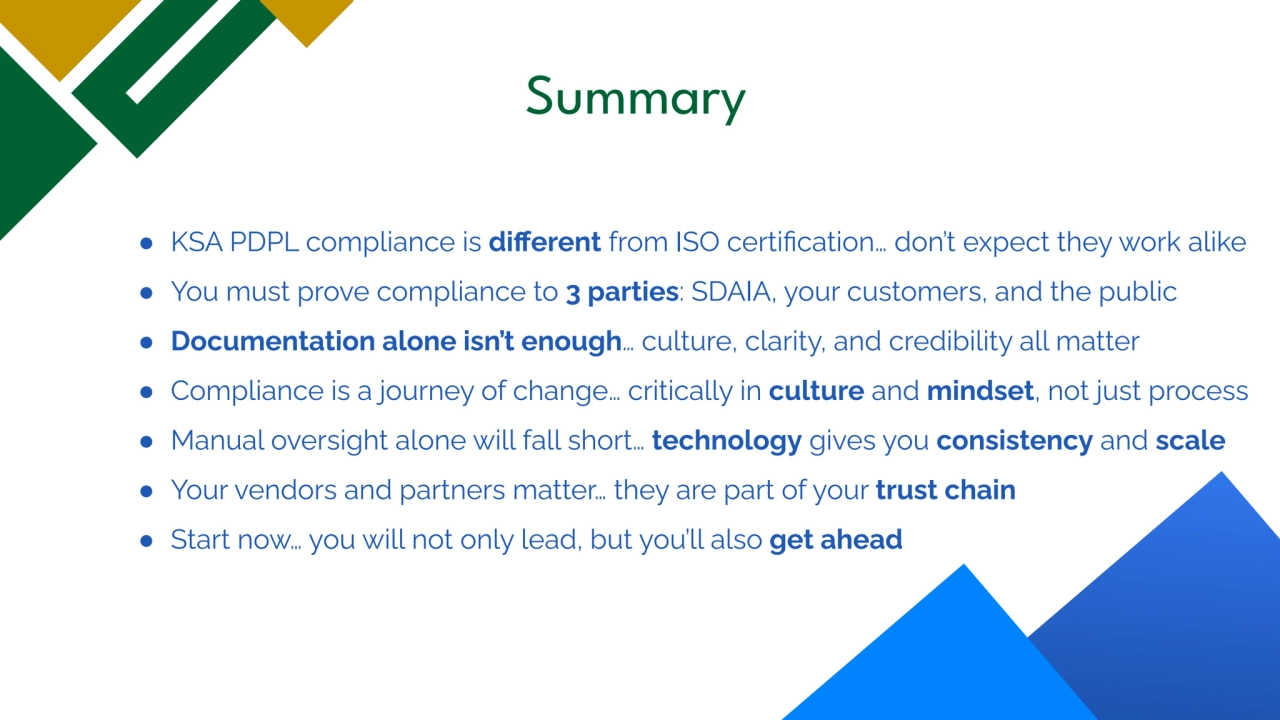 Summary
● KSA PDPL compliance is different from ISO certification… don’t expect they work alike
â—Ź You must prove compliance to 3 parties: SDAIA, your customers, and the public
● Documentation alone isn’t enough… culture, clarity, and credibility all matter
● Compliance is a journey of change… critically in culture and mindset, not just process
● Manual oversight alone will fall short… technology gives you consistency and scale
● Your vendors and partners matter… they are part of your trust chain
● Start now… you will not only lead, but you’ll also get ahead