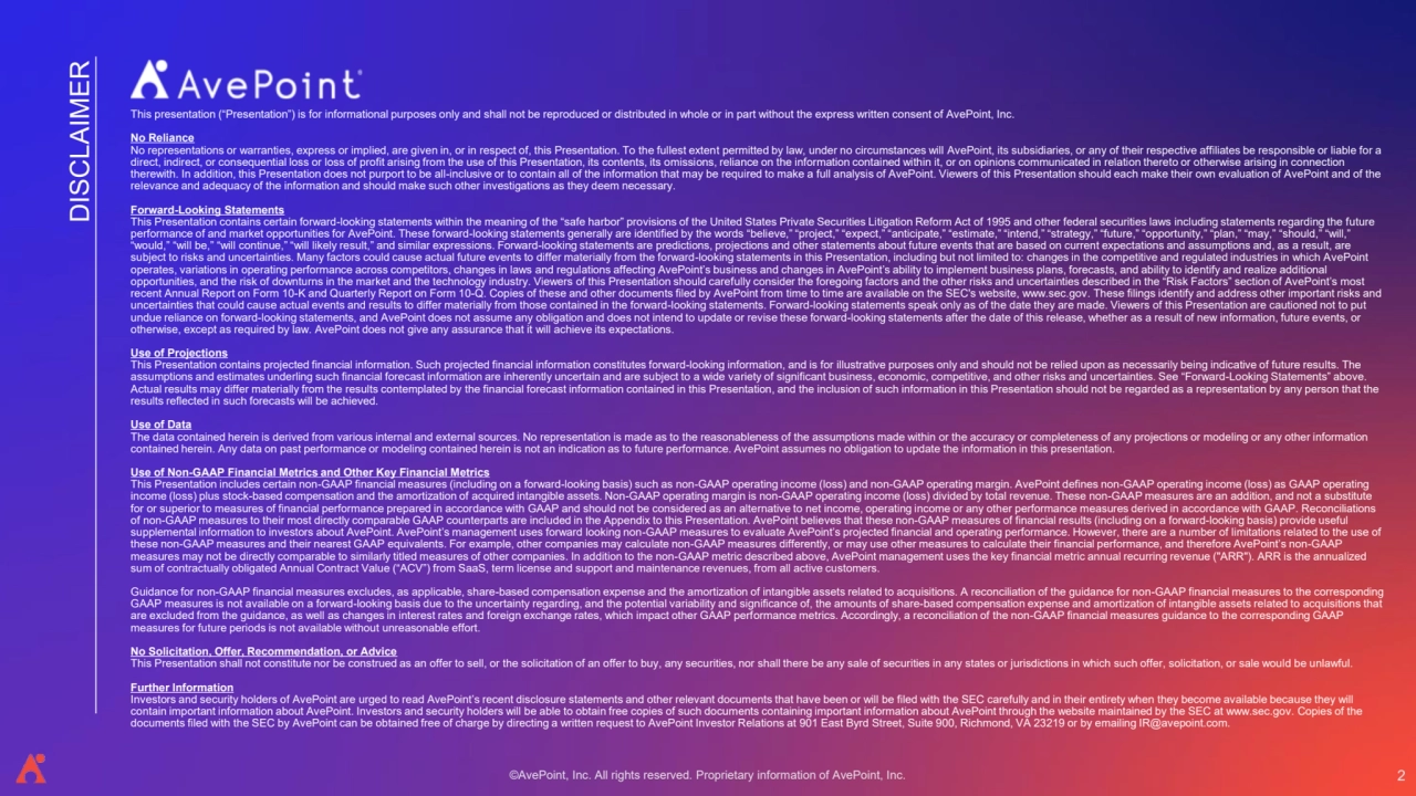 ©AvePoint, Inc. All rights reserved. Proprietary information of AvePoint, Inc. 
DISCLAIMER
This presentation (“Presentation”) is for informational purposes only and shall not be reproduced or distributed in whole or in part without the express written consent of AvePoint, Inc. 
No Reliance
No representations or warranties, express or implied, are given in, or in respect of, this Presentation. To the fullest extent permitted by law, under no circumstances will AvePoint, its subsidiaries, or any of their respective affiliates be responsible or liable for a 
direct, indirect, or consequential loss or loss of profit arising from the use of this Presentation, its contents, its omissions, reliance on the information contained within it, or on opinions communicated in relation thereto or otherwise arising in connection 
therewith. In addition, this Presentation does not purport to be all-inclusive or to contain all of the information that may be required to make a full analysis of AvePoint. Viewers of this Presentation should each make their own evaluation of AvePoint and of the 
relevance and adequacy of the information and should make such other investigations as they deem necessary. 
Forward-Looking Statements 
This Presentation contains certain forward-looking statements within the meaning of the “safe harbor” provisions of the United States Private Securities Litigation Reform Act of 1995 and other federal securities laws including statements regarding the future 
performance of and market opportunities for AvePoint. These forward-looking statements generally are identified by the words “believe,” “project,” “expect,” “anticipate,” “estimate,” “intend,” “strategy,” “future,” “opportunity,” “plan,” “may,” “should,” “will,” 
“would,” “will be,” “will continue,” “will likely result,” and similar expressions. Forward-looking statements are predictions, projections and other statements about future events that are based on current expectations and assumptions and, as a result, are 
subject to risks and uncertainties. Many factors could cause actual future events to differ materially from the forward-looking statements in this Presentation, including but not limited to: changes in the competitive and regulated industries in which AvePoint 
operates, variations in operating performance across competitors, changes in laws and regulations affecting AvePoint’s business and changes in AvePoint’s ability to implement business plans, forecasts, and ability to identify and realize additional 
opportunities, and the risk of downturns in the market and the technology industry. Viewers of this Presentation should carefully consider the foregoing factors and the other risks and uncertainties described in the “Risk Factors” section of AvePoint’s most 
recent Annual Report on Form 10-K and Quarterly Report on Form 10-Q. Copies of these and other documents filed by AvePoint from time to time are available on the SEC's website, www.sec.gov. These filings identify and address other important risks and 
uncertainties that could cause actual events and results to differ materially from those contained in the forward-looking statements. Forward-looking statements speak only as of the date they are made. Viewers of this Presentation are cautioned not to put 
undue reliance on forward-looking statements, and AvePoint does not assume any obligation and does not intend to update or revise these forward-looking statements after the date of this release, whether as a result of new information, future events, or 
otherwise, except as required by law. AvePoint does not give any assurance that it will achieve its expectations. 
Use of Projections 
This Presentation contains projected financial information. Such projected financial information constitutes forward-looking information, and is for illustrative purposes only and should not be relied upon as necessarily being indicative of future results. The 
assumptions and estimates underling such financial forecast information are inherently uncertain and are subject to a wide variety of significant business, economic, competitive, and other risks and uncertainties. See “Forward-Looking Statements” above. 
Actual results may differ materially from the results contemplated by the financial forecast information contained in this Presentation, and the inclusion of such information in this Presentation should not be regarded as a representation by any person that the 
results reflected in such forecasts will be achieved. 
Use of Data
The data contained herein is derived from various internal and external sources. No representation is made as to the reasonableness of the assumptions made within or the accuracy or completeness of any projections or modeling or any other information 
contained herein. Any data on past performance or modeling contained herein is not an indication as to future performance. AvePoint assumes no obligation to update the information in this presentation.
Use of Non-GAAP Financial Metrics and Other Key Financial Metrics 
This Presentation includes certain non-GAAP financial measures (including on a forward-looking basis) such as non-GAAP operating income (loss) and non-GAAP operating margin. AvePoint defines non-GAAP operating income (loss) as GAAP operating 
income (loss) plus stock-based compensation and the amortization of acquired intangible assets. Non-GAAP operating margin is non-GAAP operating income (loss) divided by total revenue. These non-GAAP measures are an addition, and not a substitute 
for or superior to measures of financial performance prepared in accordance with GAAP and should not be considered as an alternative to net income, operating income or any other performance measures derived in accordance with GAAP. Reconciliations 
of non-GAAP measures to their most directly comparable GAAP counterparts are included in the Appendix to this Presentation. AvePoint believes that these non-GAAP measures of financial results (including on a forward-looking basis) provide useful 
supplemental information to investors about AvePoint. AvePoint’s management uses forward looking non-GAAP measures to evaluate AvePoint’s projected financial and operating performance. However, there are a number of limitations related to the use of 
these non-GAAP measures and their nearest GAAP equivalents. For example, other companies may calculate non-GAAP measures differently, or may use other measures to calculate their financial performance, and therefore AvePoint’s non-GAAP 
measures may not be directly comparable to similarly titled measures of other companies. In addition to the non-GAAP metric described above, AvePoint management uses the key financial metric annual recurring revenue ("ARR"). ARR is the annualized 
sum of contractually obligated Annual Contract Value (“ACV”) from SaaS, term license and support and maintenance revenues, from all active customers.
Guidance for non-GAAP financial measures excludes, as applicable, share-based compensation expense and the amortization of intangible assets related to acquisitions. A reconciliation of the guidance for non-GAAP financial measures to the corresponding 
GAAP measures is not available on a forward-looking basis due to the uncertainty regarding, and the potential variability and significance of, the amounts of share-based compensation expense and amortization of intangible assets related to acquisitions that 
are excluded from the guidance, as well as changes in interest rates and foreign exchange rates, which impact other GAAP performance metrics. Accordingly, a reconciliation of the non-GAAP financial measures guidance to the corresponding GAAP 
measures for future periods is not available without unreasonable effort.
No Solicitation, Offer, Recommendation, or Advice 
This Presentation shall not constitute nor be construed as an offer to sell, or the solicitation of an offer to buy, any securities, nor shall there be any sale of securities in any states or jurisdictions in which such offer, solicitation, or sale would be unlawful.
Further Information
Investors and security holders of AvePoint are urged to read AvePoint’s recent disclosure statements and other relevant documents that have been or will be filed with the SEC carefully and in their entirety when they become available because they will 
contain important information about AvePoint. Investors and security holders will be able to obtain free copies of such documents containing important information about AvePoint through the website maintained by the SEC at www.sec.gov. Copies of the 
documents filed with the SEC by AvePoint can be obtained free of charge by directing a written request to AvePoint Investor Relations at 901 East Byrd Street, Suite 900, Richmond, VA 23219 or by emailing IR@avepoint.com.
2