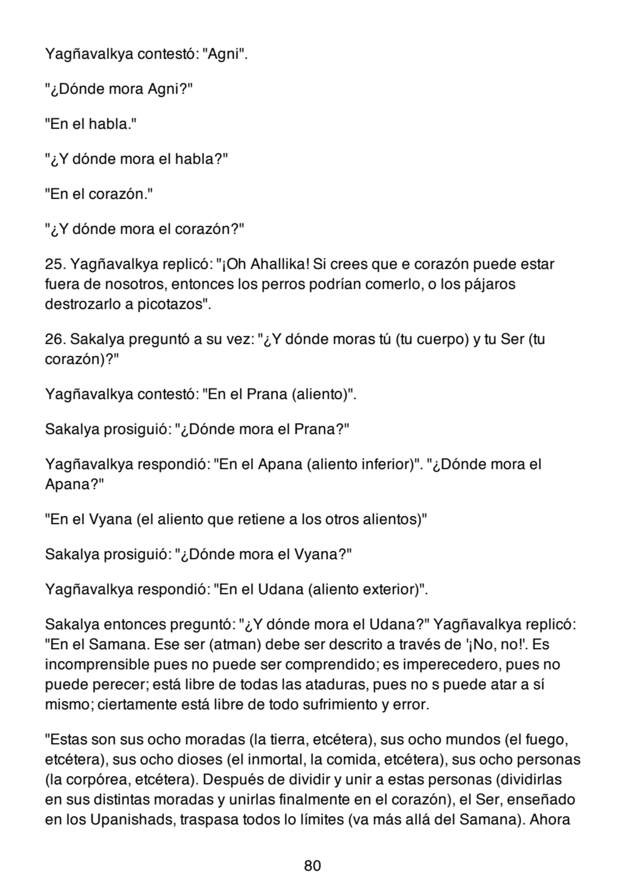 Yagñavalkya contestó: "Agni".
"¿Dónde mora Agni?"
"En el habla."
"¿Y dónde mora el habla?"
"En el corazón."
"¿Y dónde mora el corazón?"
25. Yagñavalkya replicó: "¡Oh Ahallika! Si crees que e corazón puede estar
fuera de nosotros, entonces los perros podrían comerlo, o los pájaros
destrozarlo a picotazos".
26. Sakalya preguntó a su vez: "¿Y dónde moras tú (tu cuerpo) y tu Ser (tu
corazón)?"
Yagñavalkya contestó: "En el Prana (aliento)".
Sakalya prosiguió: "¿Dónde mora el Prana?"
Yagñavalkya respondió: "En el Apana (aliento inferior)". "¿Dónde mora el
Apana?"
"En el Vyana (el aliento que retiene a los otros alientos)"
Sakalya prosiguió: "¿Dónde mora el Vyana?"
Yagñavalkya respondió: "En el Udana (aliento exterior)".
Sakalya entonces preguntó: "¿Y dónde mora el Udana?" Yagñavalkya replicó:
"En el Samana. Ese ser (atman) debe ser descrito a través de '¡No, no!'. Es
incomprensible pues no puede ser comprendido; es imperecedero, pues no
puede perecer; está libre de todas las ataduras, pues no s puede atar a sí
mismo; ciertamente está libre de todo sufrimiento y error.
"Estas son sus ocho moradas (la tierra, etcétera), sus ocho mundos (el fuego,
etcétera), sus ocho dioses (el inmortal, la comida, etcétera), sus ocho personas
(la corpórea, etcétera). Después de dividir y unir a estas personas (dividirlas
en sus distintas moradas y unirlas finalmente en el corazón), el Ser, enseñado
en los Upanishads, traspasa todos lo límites (va más allá del Samana). Ahora
80