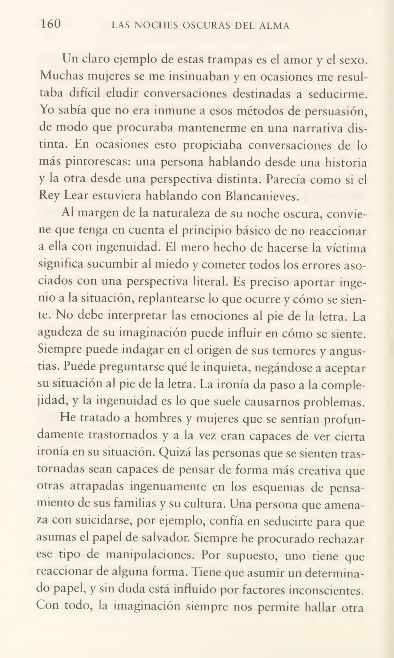 160 LAS NOCHES OSCURAS DEL ALMA
Un claro ejemplo de estas trampas es el amor y el sexo.
Muchas mujeres se me insinuaban y en ocasiones me resul¬
taba difícil eludir conversaciones destinadas a seducirme.
Yo sabía que no era inmune a esos métodos de persuasión,
de modo que procuraba mantenerme en una narrativa dis¬
tinta. En ocasiones esto propiciaba conversaciones de lo
más pintorescas: una persona hablando desde una historia
y la otra desde una perspectiva distinta. Parecía como si el
Rey Lear estuviera hablando con Blancameves.
Al margen de la naturaleza de su noche oscura, convie¬
ne que tenga en cuenta el principio básico de no reaccionar
a ella con ingenuidad. El mero hecho de hacerse la víctima
significa sucumbir al miedo y cometer todos los errores aso¬
ciados con una perspectiva literal. Es preciso aportar inge¬
nio a la situación, replantearse lo que ocurre y cómo se sien¬
te. No debe interpretar las emociones al pie de la letra. La
agudeza de su imaginación puede influir en cómo se siente.
Siempre puede indagar en el origen de sus temores y angus¬
tias. Puede preguntarse qué le inquieta, negándose a aceptar
su situación al pie de la letra. La ironía da paso a la comple¬
jidad, y la ingenuidad es lo que suele causarnos problemas.
He tratado a hombres y mujeres que se sentían profun¬
damente trastornados y a la vez eran capaces de ver cierta
ironía en su situación. Quizá las personas que se sienten tras¬
tornadas sean capaces de pensar de forma más creativa que
otras atrapadas ingenuamente en los esquemas de pensa¬
miento de sus familias y su cultura. Una persona que amena¬
za con suicidarse, por ejemplo, confía en seducirte para que
asumas el papel de salvador. Siempre he procurado rechazar
ese tipo de manipulaciones. Por supuesto, uno tiene que
reaccionar de alguna forma. Tiene que asumir un determina¬
do papel, y sin duda está influido por factores inconscientes.
Con todo, la imaginación siempre nos permite hallar otra