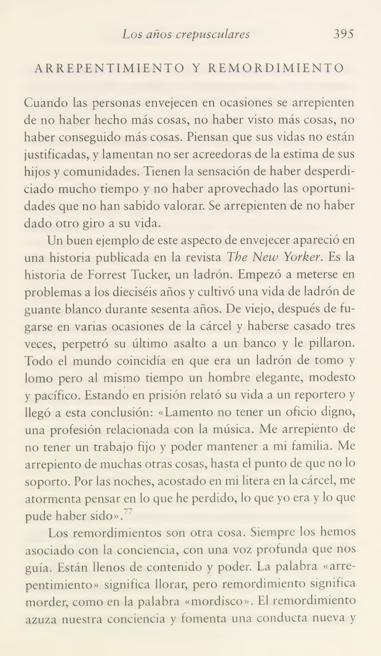 Los años crepusculares 395
ARREPENTIMIENTO Y REMORDIMIENTO
Cuando las personas envejecen en ocasiones se arrepienten
de no haber hecho más cosas, no haber visto más cosas, no
haber conseguido más cosas. Piensan que sus vidas no están
justificadas, y lamentan no ser acreedoras de la estima de sus
hij os y comunidades. Tienen la sensación de haber desperdi¬
ciado mucho tiempo y no haber aprovechado las oportuni¬
dades que no han sabido valorar. Se arrepienten de no haber
dado otro giro a su vida.
Un buen ejemplo de este aspecto de envejecer apareció en
una historia publicada en la revista The New Yorker. Es la
historia de Forrest Tucker, un ladrón. Empezó a meterse en
problemas a los dieciséis años y cultivó una vida de ladrón de
guante blanco durante sesenta años. De viejo, después de fu¬
garse en varias ocasiones de la cárcel y haberse casado tres
veces, perpetró su último asalto a un banco y le pillaron.
Todo el mundo coincidía en que era un ladrón de tomo y
lomo pero al mismo tiempo un hombre elegante, modesto
y pacífico. Estando en prisión relató su vida a un reportero y
llegó a esta conclusión: «Lamento no tener un oficio digno,
una profesión relacionada con la música. Me arrepiento de
no tener un trabajo fijo y poder mantener a mi familia. Me
arrepiento de muchas otras cosas, hasta el punto de que no lo
soporto. Por las noches, acostado en mi litera en la cárcel, me
atormenta pensar en lo que he perdido, lo que yo era y lo que
pude haber sido».
Los remordimientos son otra cosa. Siempre los hemos
asociado con la conciencia, con una voz profunda que nos
guía. Están llenos de contenido y poder. La palabra «arre¬
pentimiento» significa llorar, pero remordimiento significa
morder, como en la palabra «mordisco». El remordimiento
azuza nuestra conciencia y fomenta una conducta nueva y