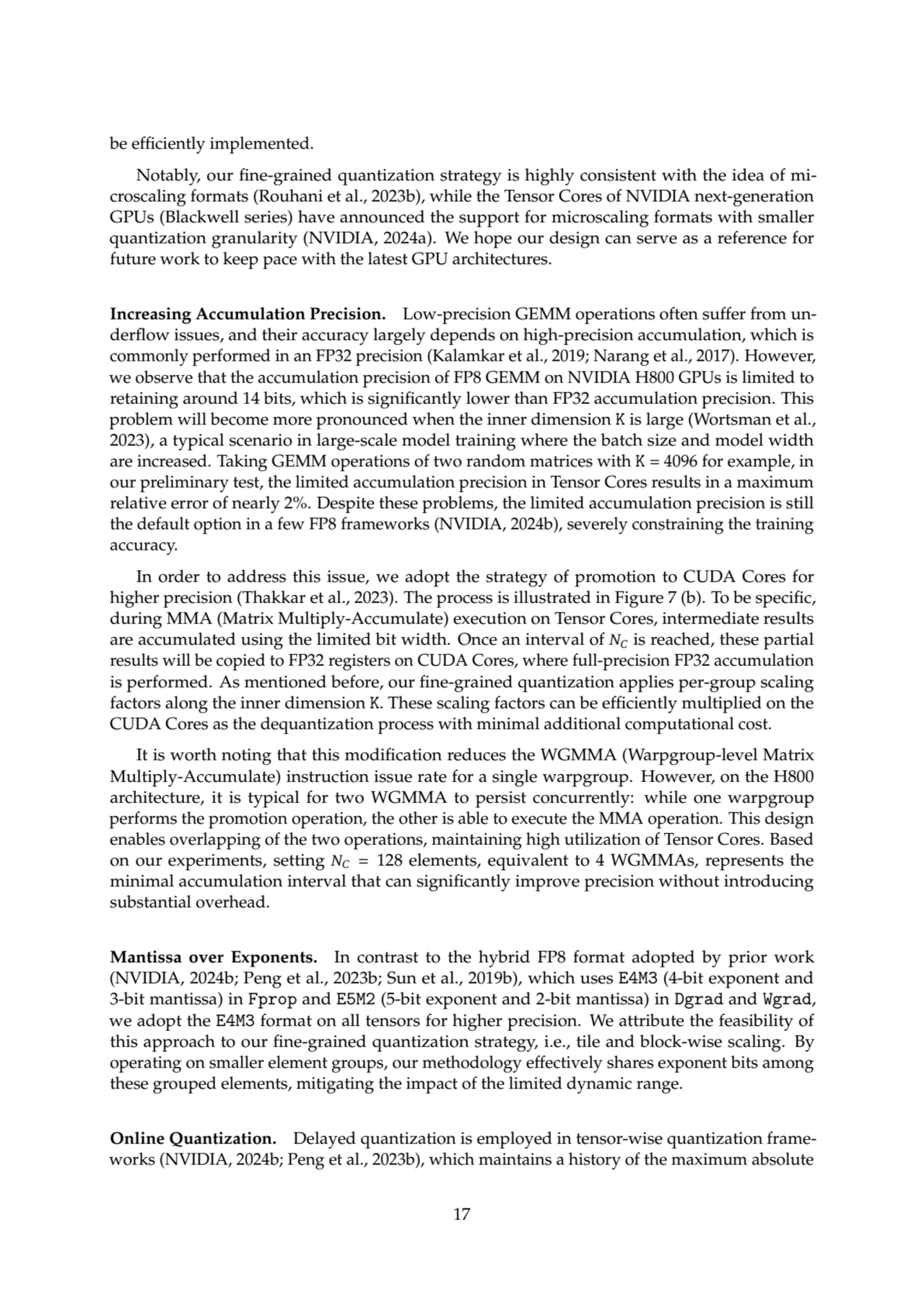 be efficiently implemented.
Notably, our fine-grained quantization strategy is highly consistent with the idea of microscaling formats (Rouhani et al., 2023b), while the Tensor Cores of NVIDIA next-generation
GPUs (Blackwell series) have announced the support for microscaling formats with smaller
quantization granularity (NVIDIA, 2024a). We hope our design can serve as a reference for
future work to keep pace with the latest GPU architectures.
Increasing Accumulation Precision. Low-precision GEMM operations often suffer from underflow issues, and their accuracy largely depends on high-precision accumulation, which is
commonly performed in an FP32 precision (Kalamkar et al., 2019; Narang et al., 2017). However,
we observe that the accumulation precision of FP8 GEMM on NVIDIA H800 GPUs is limited to
retaining around 14 bits, which is significantly lower than FP32 accumulation precision. This
problem will become more pronounced when the inner dimension K is large (Wortsman et al.,
2023), a typical scenario in large-scale model training where the batch size and model width
are increased. Taking GEMM operations of two random matrices with K = 4096 for example, in
our preliminary test, the limited accumulation precision in Tensor Cores results in a maximum
relative error of nearly 2%. Despite these problems, the limited accumulation precision is still
the default option in a few FP8 frameworks (NVIDIA, 2024b), severely constraining the training
accuracy.
In order to address this issue, we adopt the strategy of promotion to CUDA Cores for
higher precision (Thakkar et al., 2023). The process is illustrated in Figure 7 (b). To be specific,
during MMA (Matrix Multiply-Accumulate) execution on Tensor Cores, intermediate results
are accumulated using the limited bit width. Once an interval of 𝑁𝐶 is reached, these partial
results will be copied to FP32 registers on CUDA Cores, where full-precision FP32 accumulation
is performed. As mentioned before, our fine-grained quantization applies per-group scaling
factors along the inner dimension K. These scaling factors can be efficiently multiplied on the
CUDA Cores as the dequantization process with minimal additional computational cost.
It is worth noting that this modification reduces the WGMMA (Warpgroup-level Matrix
Multiply-Accumulate) instruction issue rate for a single warpgroup. However, on the H800
architecture, it is typical for two WGMMA to persist concurrently: while one warpgroup
performs the promotion operation, the other is able to execute the MMA operation. This design
enables overlapping of the two operations, maintaining high utilization of Tensor Cores. Based
on our experiments, setting 𝑁𝐶 = 128 elements, equivalent to 4 WGMMAs, represents the
minimal accumulation interval that can significantly improve precision without introducing
substantial overhead.
Mantissa over Exponents. In contrast to the hybrid FP8 format adopted by prior work
(NVIDIA, 2024b; Peng et al., 2023b; Sun et al., 2019b), which uses E4M3 (4-bit exponent and
3-bit mantissa) in Fprop and E5M2 (5-bit exponent and 2-bit mantissa) in Dgrad and Wgrad,
we adopt the E4M3 format on all tensors for higher precision. We attribute the feasibility of
this approach to our fine-grained quantization strategy, i.e., tile and block-wise scaling. By
operating on smaller element groups, our methodology effectively shares exponent bits among
these grouped elements, mitigating the impact of the limited dynamic range.
Online Quantization. Delayed quantization is employed in tensor-wise quantization frameworks (NVIDIA, 2024b; Peng et al., 2023b), which maintains a history of the maximum absolute
17
