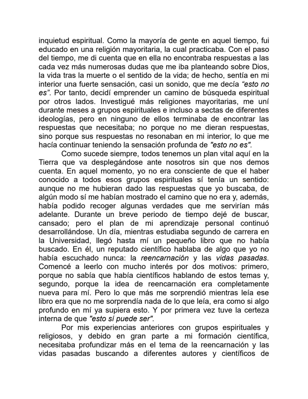 inquietud espiritual. Como la mayoría de gente en aquel tiempo, fui
educado en una religión mayoritaria, la cual practicaba. Con el paso
del tiempo, me di cuenta que en ella no encontraba respuestas a las
cada vez más numerosas dudas que me iba planteando sobre Dios,
la vida tras la muerte o el sentido de la vida; de hecho, sentía en mi
interior una fuerte sensación, casi un sonido, que me decía “esto no
es”. Por tanto, decidí emprender un camino de búsqueda espiritual
por otros lados. Investigué más religiones mayoritarias, me uní
durante meses a grupos espirituales e incluso a sectas de diferentes
ideologías, pero en ninguno de ellos terminaba de encontrar las
respuestas que necesitaba; no porque no me dieran respuestas,
sino porque sus respuestas no resonaban en mi interior, lo que me
hacía continuar teniendo la sensación profunda de "esto no es".
Como sucede siempre, todos tenemos un plan vital aquí en la
Tierra que va desplegándose ante nosotros sin que nos demos
cuenta. En aquel momento, yo no era consciente de que el haber
conocido a todos esos grupos espirituales sí tenía un sentido:
aunque no me hubieran dado las respuestas que yo buscaba, de
algún modo sí me habían mostrado el camino que no era y, además,
había podido recoger algunas verdades que me servirían más
adelante. Durante un breve periodo de tiempo dejé de buscar,
cansado; pero el plan de mi aprendizaje personal continuó
desarrollándose. Un día, mientras estudiaba segundo de carrera en
la Universidad, llegó hasta mí un pequeño libro que no había
buscado. En él, un reputado científico hablaba de algo que yo no
había escuchado nunca: la reencarnación y las vidas pasadas.
Comencé a leerlo con mucho interés por dos motivos: primero,
porque no sabía que había científicos hablando de estos temas y,
segundo, porque la idea de reencarnación era completamente
nueva para mí. Pero lo que más me sorprendió mientras leía ese
libro era que no me sorprendía nada de lo que leía, era como si algo
profundo en mí ya supiera esto. Y por primera vez tuve la certeza
interna de que "esto sí puede ser".
Por mis experiencias anteriores con grupos espirituales y
religiosos, y debido en gran parte a mi formación científica,
necesitaba profundizar más en el tema de la reencarnación y las
vidas pasadas buscando a diferentes autores y científicos de
