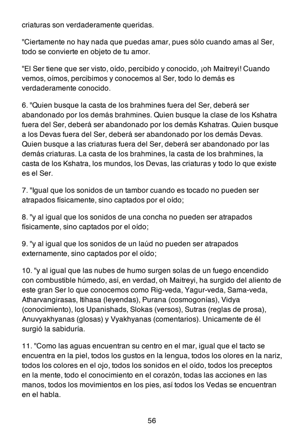 criaturas son verdaderamente queridas.
"Ciertamente no hay nada que puedas amar, pues sólo cuando amas al Ser,
todo se convierte en objeto de tu amor.
"El Ser tiene que ser visto, oído, percibido y conocido, ¡oh Maitreyi! Cuando
vemos, oímos, percibimos y conocemos al Ser, todo lo demás es
verdaderamente conocido.
6. "Quien busque la casta de los brahmines fuera del Ser, deberá ser
abandonado por los demás brahmines. Quien busque la clase de los Kshatra
fuera del Ser, deberá ser abandonado por los demás Kshatras. Quien busque
a los Devas fuera del Ser, deberá ser abandonado por los demás Devas.
Quien busque a las criaturas fuera del Ser, deberá ser abandonado por las
demás criaturas. La casta de los brahmines, la casta de los brahmines, la
casta de los Kshatra, los mundos, los Devas, las criaturas y todo lo que existe
es el Ser.
7. "Igual que los sonidos de un tambor cuando es tocado no pueden ser
atrapados físicamente, sino captados por el oído;
8. "y al igual que los sonidos de una concha no pueden ser atrapados
físicamente, sino captados por el oído;
9. "y al igual que los sonidos de un laúd no pueden ser atrapados
externamente, sino captados por el oído;
10. "y al igual que las nubes de humo surgen solas de un fuego encendido
con combustible húmedo, así, en verdad, oh Maitreyi, ha surgido del aliento de
este gran Ser lo que conocemos como Rig-veda, Yagur-veda, Sama-veda,
Atharvangirasas, Itihasa (leyendas), Purana (cosmogonías), Vidya
(conocimiento), los Upanishads, Slokas (versos), Sutras (reglas de prosa),
Anuvyakhyanas (glosas) y Vyakhyanas (comentarios). Unicamente de él
surgió la sabiduría.
11. "Como las aguas encuentran su centro en el mar, igual que el tacto se
encuentra en la piel, todos los gustos en la lengua, todos los olores en la nariz,
todos los colores en el ojo, todos los sonidos en el oído, todos los preceptos
en la mente, todo el conocimiento en el corazón, todas las acciones en las
manos, todos los movimientos en los pies, así todos los Vedas se encuentran
en el habla.
56