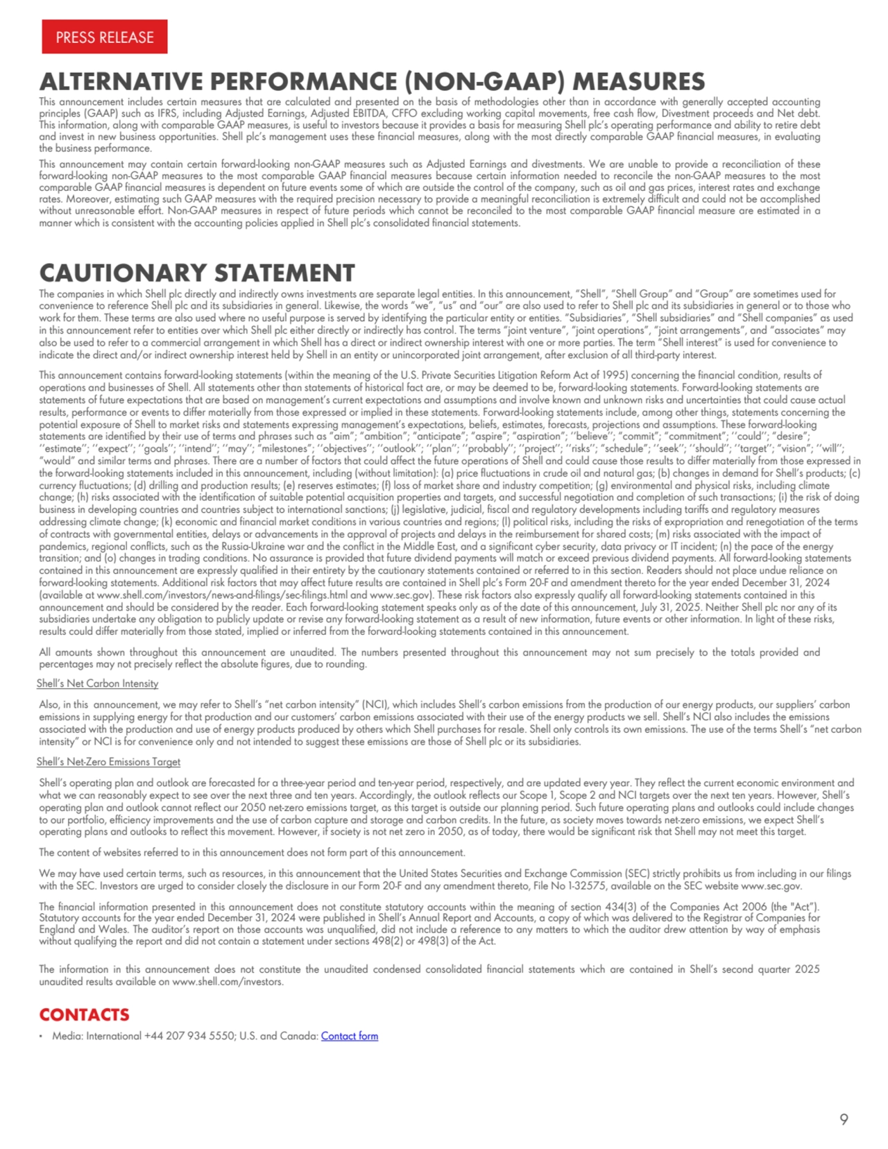 ALTERNATIVE PERFORMANCE (NON-GAAP) MEASURES
This announcement includes certain measures that are calculated and presented on the basis of methodologies other than in accordance with generally accepted accounting
principles (GAAP) such as IFRS, including Adjusted Earnings, Adjusted EBITDA, CFFO excluding working capital movements, free cash flow, Divestment proceeds and Net debt.
This information, along with comparable GAAP measures, is useful to investors because it provides a basis for measuring Shell plc’s operating performance and ability to retire debt
and invest in new business opportunities. Shell plc’s management uses these financial measures, along with the most directly comparable GAAP financial measures, in evaluating
the business performance.
This announcement may contain certain forward-looking non-GAAP measures such as Adjusted Earnings and divestments. We are unable to provide a reconciliation of these
forward-looking non-GAAP measures to the most comparable GAAP financial measures because certain information needed to reconcile the non-GAAP measures to the most
comparable GAAP financial measures is dependent on future events some of which are outside the control of the company, such as oil and gas prices, interest rates and exchange
rates. Moreover, estimating such GAAP measures with the required precision necessary to provide a meaningful reconciliation is extremely difficult and could not be accomplished
without unreasonable effort. Non-GAAP measures in respect of future periods which cannot be reconciled to the most comparable GAAP financial measure are estimated in a
manner which is consistent with the accounting policies applied in Shell plc’s consolidated financial statements.
CAUTIONARY STATEMENT
The companies in which Shell plc directly and indirectly owns investments are separate legal entities. In this announcement, “Shell”, “Shell Group” and “Group” are sometimes used for
convenience to reference Shell plc and its subsidiaries in general. Likewise, the words “we”, “us” and “our” are also used to refer to Shell plc and its subsidiaries in general or to those who
work for them. These terms are also used where no useful purpose is served by identifying the particular entity or entities. “Subsidiaries”, “Shell subsidiaries” and “Shell companies” as used
in this announcement refer to entities over which Shell plc either directly or indirectly has control. The terms “joint venture”, “joint operations”, “joint arrangements”, and “associates” may
also be used to refer to a commercial arrangement in which Shell has a direct or indirect ownership interest with one or more parties. The term “Shell interest” is used for convenience to
indicate the direct and/or indirect ownership interest held by Shell in an entity or unincorporated joint arrangement, after exclusion of all third-party interest.
This announcement contains forward-looking statements (within the meaning of the U.S. Private Securities Litigation Reform Act of 1995) concerning the financial condition, results of
operations and businesses of Shell. All statements other than statements of historical fact are, or may be deemed to be, forward-looking statements. Forward-looking statements are
statements of future expectations that are based on management’s current expectations and assumptions and involve known and unknown risks and uncertainties that could cause actual
results, performance or events to differ materially from those expressed or implied in these statements. Forward-looking statements include, among other things, statements concerning the
potential exposure of Shell to market risks and statements expressing management’s expectations, beliefs, estimates, forecasts, projections and assumptions. These forward-looking
statements are identified by their use of terms and phrases such as “aim”; “ambition”; “anticipate”; “aspire”; “aspiration”; ‘‘believe’’; “commit”; “commitment”; ‘‘could’’; “desire”;
‘‘estimate’’; ‘‘expect’’; ‘‘goals’’; ‘‘intend’’; ‘‘may’’; “milestones”; ‘‘objectives’’; ‘‘outlook’’; ‘‘plan’’; ‘‘probably’’; ‘‘project’’; ‘‘risks’’; “schedule”; ‘‘seek’’; ‘‘should’’; ‘‘target’’; “vision”; ‘‘will’’;
“would” and similar terms and phrases. There are a number of factors that could affect the future operations of Shell and could cause those results to differ materially from those expressed in
the forward-looking statements included in this announcement, including (without limitation): (a) price fluctuations in crude oil and natural gas; (b) changes in demand for Shell’s products; (c)
currency fluctuations; (d) drilling and production results; (e) reserves estimates; (f) loss of market share and industry competition; (g) environmental and physical risks, including climate
change; (h) risks associated with the identification of suitable potential acquisition properties and targets, and successful negotiation and completion of such transactions; (i) the risk of doing
business in developing countries and countries subject to international sanctions; (j) legislative, judicial, fiscal and regulatory developments including tariffs and regulatory measures
addressing climate change; (k) economic and financial market conditions in various countries and regions; (l) political risks, including the risks of expropriation and renegotiation of the terms
of contracts with governmental entities, delays or advancements in the approval of projects and delays in the reimbursement for shared costs; (m) risks associated with the impact of
pandemics, regional conflicts, such as the Russia-Ukraine war and the conflict in the Middle East, and a significant cyber security, data privacy or IT incident; (n) the pace of the energy
transition; and (o) changes in trading conditions. No assurance is provided that future dividend payments will match or exceed previous dividend payments. All forward-looking statements
contained in this announcement are expressly qualified in their entirety by the cautionary statements contained or referred to in this section. Readers should not place undue reliance on
forward-looking statements. Additional risk factors that may affect future results are contained in Shell plc’s Form 20-F and amendment thereto for the year ended December 31, 2024
(available at www.shell.com/investors/news-and-filings/sec-filings.html and www.sec.gov). These risk factors also expressly qualify all forward-looking statements contained in this
announcement and should be considered by the reader. Each forward-looking statement speaks only as of the date of this announcement, July 31, 2025. Neither Shell plc nor any of its
subsidiaries undertake any obligation to publicly update or revise any forward-looking statement as a result of new information, future events or other information. In light of these risks,
results could differ materially from those stated, implied or inferred from the forward-looking statements contained in this announcement.
All amounts shown throughout this announcement are unaudited. The numbers presented throughout this announcement may not sum precisely to the totals provided and
percentages may not precisely reflect the absolute figures, due to rounding.
Shell’s Net Carbon Intensity
Also, in this announcement, we may refer to Shell’s “net carbon intensity” (NCI), which includes Shell’s carbon emissions from the production of our energy products, our suppliers’ carbon
emissions in supplying energy for that production and our customers’ carbon emissions associated with their use of the energy products we sell. Shell’s NCI also includes the emissions
associated with the production and use of energy products produced by others which Shell purchases for resale. Shell only controls its own emissions. The use of the terms Shell’s “net carbon
intensity” or NCI is for convenience only and not intended to suggest these emissions are those of Shell plc or its subsidiaries.
Shell’s Net-Zero Emissions Target
Shell’s operating plan and outlook are forecasted for a three-year period and ten-year period, respectively, and are updated every year. They reflect the current economic environment and
what we can reasonably expect to see over the next three and ten years. Accordingly, the outlook reflects our Scope 1, Scope 2 and NCI targets over the next ten years. However, Shell’s
operating plan and outlook cannot reflect our 2050 net-zero emissions target, as this target is outside our planning period. Such future operating plans and outlooks could include changes
to our portfolio, efficiency improvements and the use of carbon capture and storage and carbon credits. In the future, as society moves towards net-zero emissions, we expect Shell’s
operating plans and outlooks to reflect this movement. However, if society is not net zero in 2050, as of today, there would be significant risk that Shell may not meet this target.
The content of websites referred to in this announcement does not form part of this announcement.
We may have used certain terms, such as resources, in this announcement that the United States Securities and Exchange Commission (SEC) strictly prohibits us from including in our filings
with the SEC. Investors are urged to consider closely the disclosure in our Form 20-F and any amendment thereto, File No 1-32575, available on the SEC website www.sec.gov.
The financial information presented in this announcement does not constitute statutory accounts within the meaning of section 434(3) of the Companies Act 2006 (the "Act”).
Statutory accounts for the year ended December 31, 2024 were published in Shell’s Annual Report and Accounts, a copy of which was delivered to the Registrar of Companies for
England and Wales. The auditor’s report on those accounts was unqualified, did not include a reference to any matters to which the auditor drew attention by way of emphasis
without qualifying the report and did not contain a statement under sections 498(2) or 498(3) of the Act.
The information in this announcement does not constitute the unaudited condensed consolidated financial statements which are contained in Shell’s second quarter 2025
unaudited results available on www.shell.com/investors.
CONTACTS
▪ Media: International +44 207 934 5550; U.S. and Canada: Contact form
PRESS RELEASE
9
